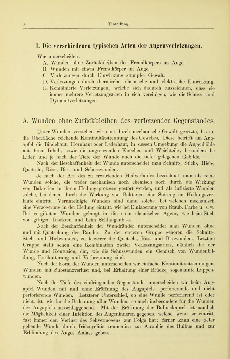 I. Die yerschiedeiien typischen Arten der Augenyerletzungen. Wir unterscheiden: A. Wunden ohne Zurückbleiben des Fremdkörpers im Auge. B. Wunden mit einem Fremdkörper im Auge. C. Verletzungen durch Einwirkung stumpfer Gewalt. D. Verletzungen durch thermische, chemische und elektrisclie Einwirkung. E. Kombinierte Verletzungen, welche sich dadurch auszeichnen, dass sie immer mehrere Verletzungsarten in sich vereinigen, wie die Schuss- und Dynamitverletzungen. A. Wunden ohne Zurückbleiben des verletzenden Gegenstandes. Unter Wunden verstehen wir eine durch mechanische Gewalt gesetzte, bis an die Oberfläche reichende Kontinuitätstrennung des Gewebes. Diese betrifft am Aug- apfel die Bindehaut, Hornhaut oder Lederhaut, in dessen Umgebung die Augenhöhle mit ihrem Inhalt, sowie die angrenzenden Knochen und Weichteile, besonders die Lider, und je nach der Tiefe der Wunde auch die tiefer gelegenen Gebilde. Nach der Beschaffenheit der Wunde unterscheidet man Schnitt-, Stich-, Hieb-, Quetsch-, Riss-, Biss- und Schusswunden. Je nach der Art des zu erwartenden Heilverlaufes bezeichnet man als reine Wunden solche, die weder mechanisch noch chemisch noch durch die Wirkung von Bakterien in ihrem Heilungsprozesse gestört werden, und als infizierte Wunden solche, bei denen durch die Wirkung von Bakterien eine Störung im Heilungsver- laufe eintritt. Verunreinigte Wunden sind dann solche, bei welchen mechanisch eine Verzögerung in der Heilung eintritt, wie bei Einlagerung von Staub, Farbe u. s. w. Bei vergifteten Wunden gelangt in diese ein chemisches Agens, wie beim Stich von giftigen Insekten und beim Schlangenbiss. Nach der Beschaffenheit der Wundränder unterscheidet man Wunden ohne und mit Quetschung der Ränder. Zu der ersteren Gruppe gehören die Schnitt-, Stich- und Hiebwunden, zu letzterer die Quetsch-, Riss- und Bisswunden. Letztere Gruppe stellt schon eine Kombination zweier Verletzungsarten, nämlich die der Wunde und Kontusion, dar, wie die Schusswunden ein Gemisch von Wundenbil- dung, Erschütterung und Verbrennung sind. Nach der Form der Wunden unterscheiden wir emfache Kontinuitätstrennungen, Wunden mit Substanzverlust imd, bei Erhaltung einer Brücke, sogenannte Lappen- wunden. Nach der Tiefe des eindringenden Gegenstandes unterscheiden wir beim Aug- apfel AVunden mit und ohne Eröffnung des Augapfels, perforierende und nicht perforierende Wunden. Letzterer Unterschied, ob eine Wunde perforierend ist oder nicht, ist, wie für die Bedeutung aller Wunden, so auch insbesondere für die Wunden des Augapfels ausschlaggebend. Mit der Eröffnung der Bulbuskapsel ist nämlich die Möglichkeit einer Infektion des Augenimieren gegeben, welche, wenn sie eintritt, fast immer den Verlust des Sehvermögens zur Folge hat; ferner kann eine tiefer gehende Wunde durch Iridocyclitis traumatica zur Atrophie des Bulbus und zur Erblindung des Auges Anlass geben.