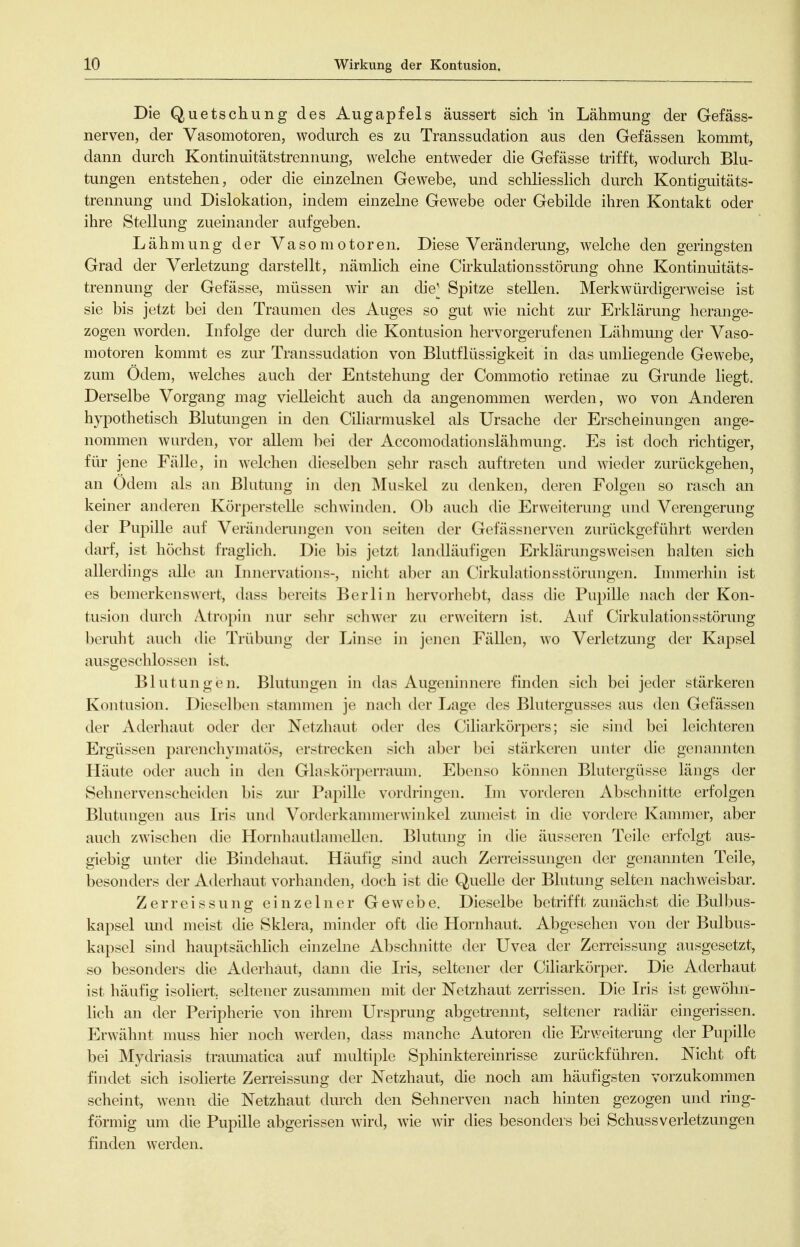 Die Quetschung des Augapfels äussert sich in Lähmung der Gefäss- nerven, der Vasomotoren, wodurch es zu Transsudation aus den Gefässen kommt, dann durch Kontinuitätstrennung, welche entweder die Gefässe trifft, wodurch Blu- tungen entstehen, oder die einzelnen Gewebe, und schliesslich durch Kontiguitäts- trennung und Dislokation, indem einzelne Gewebe oder Gebilde ihren Kontakt oder ihre Stellung zueinander aufgeben. Lähmung der Vasomotoren. Diese Veränderung, welche den geringsten Grad der Verletzung darstellt, nämlich eine Cirkulationsstörung ohne Kontinuitäts- trennung der Gefässe, müssen wir an che^ Spitze stellen. Merkwürdigerweise ist sie bis jetzt bei den Traumen des Auges so gut wie nicht zur Erklärung herange- zogen worden. Infolge der durch die Kontusion hervorgerufenen Lähmung der Vaso- motoren kommt es zur Transsudation von Blutflüssigkeit in das umliegende Gewebe, zum Ödem, welches auch der Entstehung der Commotio retinae zu Grunde liegt. Derselbe Vorgang mag vielleicht auch da angenommen werden, wo von Anderen hypothetisch Blutungen in den Ciliarmuskel als Ursache der Erscheinungen ange- nommen wurden, vor allem hei der Accomodationslähmung. Es ist doch richtiger, für jene Fälle, in welchen dieselben sehr rasch auftreten und wieder zurückgehen, an Odem als an Blutung in den Muskel zu denken, deren Folgen so rasch an keiner anderen Körperstelle schwinden. Ob auch die Erweiterung und Verengerung der Pupille auf Veränderungen von selten der Gefässnerven zurückgeführt werden darf, ist höchst fraglich. Die bis jetzt landläufigen Erkläruiigsweisen halten sich allerdings alle an Innervations-, nicht aber an Cirkulationsstörungen. Lnmerhin ist es bemerkenswert, dass bereits Berlin hervorhebt, dass die Pupille Jiach der Kon- tusion durch Atropin nur sehr schwer zu erweitern ist. Auf Cirkulationsstörung beruht auch die Trübung der Linse in jenen Fällen, wo Verletzung der Kapsel ausgeschlossen ist. Blutungen. Blutungen in das Augeninnere finden sich bei jeder stärkeren Kontusion. Dieselben stammen je nach der Lage des Blutergusses aus den Gefässen der Aderhaut oder der Netzhaut oder des Ciliarkörpers; sie sind bei leichteren Ergüssen parenchymatös, erstrecken sich aber bei stärkeren unter die genannten Häute oder auch in den Glaskörperraum. Ebenso können Blutergüsse längs der Sehnervenscheiden bis zur Papille vordringen. Im vorderen Abschnitte erfolgen Blutungen aus Iris und Vonlerkannnerwinkel zumeist in die vordere Kammer, aber auch zwischen die Hornhautlamellen. Blutung in die äusseren Teile erfolgt aus- giebig unter die Bindehaut. Häufig sind auch Zerreissungen der genannten Teile, besonders der Aderhaut vorhanden, doch ist die Quelle der Blutung selten nachweisbar. Zerreissung einzelner Gewebe. Dieselbe betrifft zunächst die Bulbus- kapsel und meist die Sklera, minder oft die Hornhaut. Abgesehen von der Bulbus- kapsel sind hauptsächlich einzelne Abschnitte der Uvea der Zerreissung ausgesetzt, so besonders die Aderhaut, dann die Iris, seltener der Clliarkörper. Die Aderhaut ist häufig isoliert, seltener zusammen mit der Netzhaut zerrissen. Die Iris ist gewöhn- lich an der Peripherie von ihrem Ursprung abgetrennt, seltener radiär eingerissen. Erwähnt nmss hier noch werden, dass manche Autoren die Erweiterung der Pupille bei Mydriasis tramnatlca auf multiple Sphlnkterelnrlsse zurückführen. Nicht oft findet sich Isolierte Zerreissung der Netzhaut, die noch am häufigsten vorzukommen scheint, wenn die Netzhaut durch den Sehnerven nach hinten gezogen und ring- förmig um die Pupille abgerissen wird, w^ie Avir dies besonders bei SchussVerletzungen finden werden.