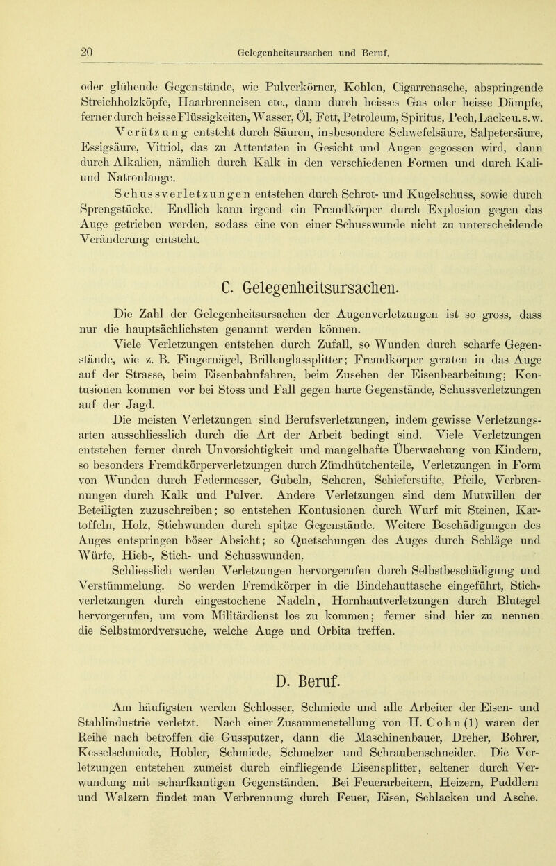 oder glühende Gegenstände, wie Pulverkörner, Kohlen, Cigarrenasche, abspringende Streichholzköpfe, Haarbrenneisen etc., dann durch heisses Gas oder heisse Dämpfe, ferner durch heisse Flüssigkeiten, Wasser, Öl, Fett, Petroleum, Spiritus, Pech, Lacke u. s. w. Verätzung entsteht durch Säuren, insbesondere Schwefelsäure, Salpetersäure, Essigsäure, Vitriol, das zu Attentaten in Gesicht und Augen gegossen wird, dann durch Alkalien, nämlich durch Kalk in den verschiedenen Formen und durch Kali- und Natronlauge. Schu SS Verletzungen entstehen durch Schrot- und Kugelschuss, sowie durch Sprengstücke. Endlich kann irgend ein Fremdkörper durch Explosion gegen das Auge getrieben werden, sodass eine von einer Schusswunde nicht zu unterscheidende Veränderung entsteht. C. Gelegenheitsursachen. Die Zahl der Gelegenheitsursachen der Augen Verletzungen ist so gross, dass nur die hauptsächlichsten genannt werden können. Viele Verletzungen entstehen durch Zufall, so Wunden durch scharfe Gegen- stände, wie z. B. Fingernägel, Brillenglassplitter; Fremdkörper geraten in das Auge auf der Strasse, beim Eisenbahnfahren, beim Zusehen der Eisenbearbeitung; Kon- tusionen kommen vor bei Stoss und Fall gegen harte Gegenstände, SchussVerletzungen auf der Jagd. Die meisten Verletzungen sind Berufsverletzungen, mdem gewisse Verletzungs- arten ausschliesslich durch die Art der Arbeit bedingt sind. Viele Verletzungen entstehen ferner durch Unvorsichtigkeit und mangelhafte Überwachung von Kindern, so besonders Fremdkörperverletzungen durch Zündhütchenteile, Verletzungen in Form von Wunden durch Federmesser, Gabeln, Scheren, Schieferstifte, Pfeile, Verbren- nungen durch Kalk und Pulver. Andere Verletzungen sind dem Mutwillen der Beteiligten zuzuschreiben; so entstehen Kontusionen durch Wurf mit Steinen, Kar- toffeln, Holz, Stichwunden durch spitze Gegenstände. Weitere Beschädigungen des Auges entspringen böser Absicht; so Quetschungen des Auges durch Schläge und Würfe, Hieb-, Stich- und Schusswunden,. Schliesslich werden Verletzungen hervorgerufen durch Selbstbeschädigung und Verstümmelung. So werden Fremdkörper in die Bindehauttasche eingeführt, Stich- verletzungen durch eingestochene Nadeln, Hornhautverletzungen durch Blutegel hervorgerufen, um vom Militärdienst los zu kommen; ferner sind hier zu nennen die Selbstmordversuche, welche Auge und Orbita treffen. D. Beruf. Am häufigsten werden Schlosser, Schmiede und alle Arbeiter der Eisen- und Stahlindustrie verletzt. Nach einer Zusammenstellung von H. Cohn(l) waren der Reihe nach betroffen die Gussputzer, dann die Maschinenbauer, Dreher, Bohrer, Kesselschmiede, Hobler, Schmiede, Schmelzer und Schraubenschneider. Die Ver- letzungen entstehen zumeist durch einfliegende Eisensplitter, seltener durch Ver- wundung mit scharfkantigen Gegenständen. Bei Feuerarbeitern, Heizern, Puddlern und Walzern findet man Verbrennung durch Feuer, Eisen, Schlacken und Asche.