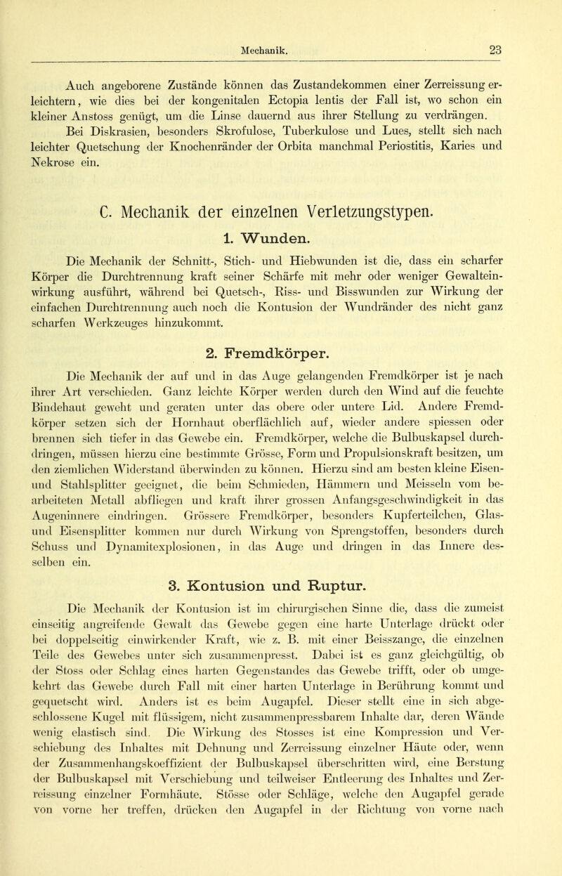 Auch angeborene Zustände können das Zustandekommen einer Zerreissung er- leichtern, wie dies bei der kongenitalen Ectopia lentis der Fall ist, wo schon ein kleiner Anstoss genügt, um die Linse dauernd aus ihrer Stellung zu verdrängen. Bei Diskrasien, besonders Skrofulöse, Tuberkulose und Lues, stellt sich nach leichter Quetschung der Knochenränder der Orbita manchmal Periostitis, Karies und Nekrose ein. C. Mechanik der einzelnen Verletzungstypen. 1. Wunden. Die Mechanik der Schnitt-, Stich- und Hiebwunden ist die, dass ehi scharfer Körper die Durchtrennung kraft seiner Schärfe mit mehr oder weniger Gewaltein- wirkung ausführt, während bei Quetsch-, Riss- und Bisswunden zur Wirkung der einfachen Durchtrennung auch noch die Kontusion der Wundränder des nicht ganz scharfen Werkzeuges hinzukommt. 2. Fremdkörper. Die Mechanik der auf und in das Auge gelangenden Fremdkörper ist je nach ihrer Art verschieden. Ganz leichte Körper werden durch den Wind auf die feuchte Bindehaut geweht und geraten unter das obere oder untere Lid. Andere Fremd- körper setzen sich der Hornhaut oberflächlich auf, wieder andere spiessen oder brennen sich tiefer in das Gewebe ein. Fremdkörper, welche die Bulbuskapsel durch- dringen, müssen hierzu eine bestimmte Grösse, Form und Propulsionskraft besitzen, um den ziemlichen Widerstand überwinden zu können. Hierzu sind am besten kleine Eisen- und Stahlsplitter geeignet, die beim Schmieden, Hämmern und Meissein vom be- arbeiteten Metall abfliegen und kraft ihrer grossen Anfangsgeschwindigkeit in das Augeninnere eindringen. Grössere Fremdkörper, besonders Kupferteilchen, Glas- und Eisen Splitter kommen nur durch Wirkung von Sprengstoffen, besonders durch Schuss und Dynamitexplosionen, in das Auge und dringen in das Lmere des- selben ein. 3. Kontusion und Ruptur. Die Mechanik der Kontusion ist im chirurgischen Sinne die, dass die zumeist einseitig angreifende Gewalt das Gewebe gegen eine harte Unterlage drückt oder bei doppelseitig einwirkender Kraft, wie z. B. mit einer Beisszange, die einzelnen Teile des Gewebes unter sich zusammenpresst. Dabei ist es ganz gleichgültig, ob der Stoss oder Schlag eines harten Gegenstandes das Gewebe trifft, oder ob umge- kehrt das Gewebe durch Fall mit einer harten Unterlage in Berührung kommt und gequetscht wird. Anders ist es beim Augapfel. Dieser stellt eine in sich abge- schlossene Kugel mit flüssigem, nicht zusammenpressbarem Inhalte dar, deren Wände wenig elastisch sind. Die Wirkung des Stesses ist eine Kompression und Ver- schiebung des Inhaltes mit Dehnung und Zerreissung einzelner Häute oder, wenn der Zusannnenhangskoeffizient der Bulbuskapsel überschritten wird, eine Berstung der Bulbuskapsel mit Verschiebung und teilweiser Entleerung des Inhaltes und Zer- reissung einzelner Formhäute. Stösse oder Schläge, welche den Augapfel gerade von vorne her treffen, drücken den Augapfel in der Richtung von vorne nacli