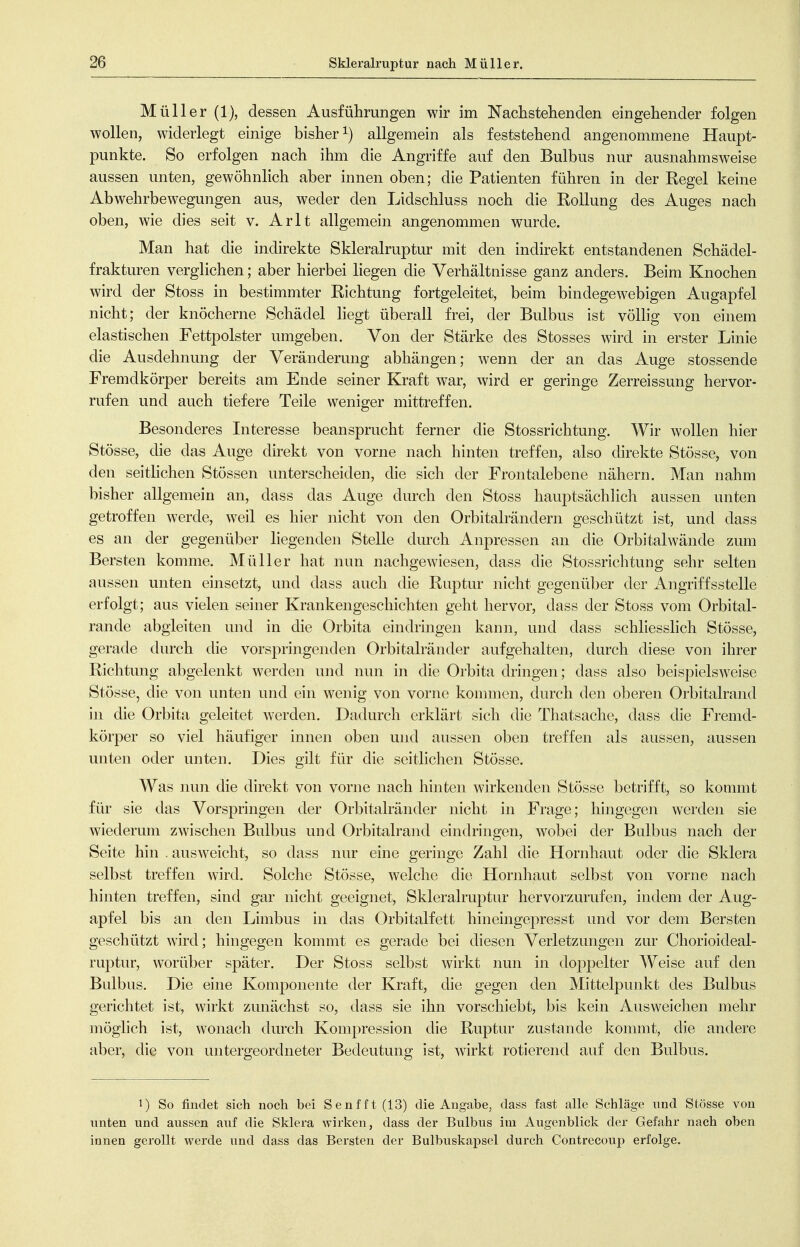 Müller (1), dessen Ausführungen wir im Nachstehenden eingehender folgen wollen, widerlegt einige bisher allgemein als feststehend angenommene Haupt- punkte. So erfolgen nach ihm die Angriffe auf den Bulbus nur ausnahmsweise aussen unten, gewöhnlich aber innen oben; die Patienten führen in der Kegel keine Abwehrbewegungen aus, weder den Lidschluss noch die Rollung des Auges nach oben, wie dies seit v. Arlt allgemein angenommen wurde. Man hat die indirekte Skleralruptur mit den indirekt entstandenen Schädel- frakturen verglichen; aber hierbei liegen die Verhältnisse ganz anders. Beim Knochen wird der Stoss in bestimmter Richtung fortgeleitet, beim bindegewebigen Augapfel nicht; der knöcherne Schädel liegt überall frei, der Bulbus ist vöUig von einem elastischen Fettpolster umgeben. Von der Stärke des Stesses wird in erster Linie die Ausdehnung der Veränderung abhängen; wenn der an das Auge stossende Fremdkörper bereits am Ende seiner Kraft war, wird er geringe Zerreissung hervor- rufen und auch tiefere Teile weniger mittreffen. Besonderes Interesse beansprucht ferner die Stossrichtung. Wir wollen hier Stösse, die das Auge direkt von vorne nach hinten treffen, also direkte Stösse, von den seithchen Stössen unterscheiden, die sich der Frontalebene nähern. Man nahm bisher allgemein an, dass das Auge durch den Stoss hauptsächUch aussen unten getroffen werde, weil es hier nicht von den Orbitalrändern geschützt ist, und dass es an der gegenüber liegenden Stelle durch Anpressen an die Orbitalwände zum Bersten komme. Müller hat nun nachgewiesen, dass die Stossrichtung sehr selten aussen unten einsetzt, und dass auch die Ruptur nicht gegenüber der Angriffsstelle erfolgt; aus vielen seiner Krankengeschichten geht hervor, dass der Stoss vom Orbital- rande abgleiten und in die Orbita eindringen kann, und dass schliesshch Stösse, gerade durch die vorspringenden Orbitalränder aufgehalten, durch diese von ihrer Richtung abgelenkt werden und nun in die Orbita dringen; dass also beispielsweise Stösse, die von unten und ein wenig von vorne kommen, durch den oberen Orbitalrand in die Orbita geleitet werden. Dadurch erklärt sich die Thatsache, dass die Fremd- körper so viel häufiger innen oben und aussen oben treffen als aussen, aussen unten oder unten. Dies gilt für die seitlichen Stösse. Was nun die direkt von vorne nach hinten wirkenden Stösse betrifft, so kommt für sie das Vorspringen der Orbitalränder nicht in Frage; hingegen werden sie wiederum zwischen Bulbus und Orbitalrand eindringen, wobei der Bulbus nach der Seite hin . ausweicht, so dass nur eine geringe Zahl die Hornhaut oder die Sklera selbst treffen wird. Solche Stösse, welche die Hornhaut selbst von vorne nach hinten treffen, sind gar nicht geeignet, Skleralruptur hervorzurufen, indem der Aug- apfel bis an den Limbus in das Orbitalfett hineingepresst und vor dem Bersten geschützt wird; hingegen kommt es gerade bei diesen Verletzungen zur Chorioideal- ruptur, worüber später. Der Stoss selbst wirkt nun in doppelter Weise auf den Bulbus. Die eine Komponente der Kraft, die gegen den Mittelpunkt des Bulbus gerichtet ist, wirkt zunächst so, dass sie ihn vorschiebt, bis kein Ausweichen mehr möglich ist, wonach durch Kompression die Ruptur zustande kommt, die andere aber, die von untergeordneter Bedeutung ist, wirkt rotierend auf den Bulbus. 1) So findet sich noch bei Senfft(13) die Angabe, dass fast alle Schläge und Stösse von unten und aussen auf die Sklera wirken, dass der Bulbus im Augenblick der Gefahr nach oben innen gerollt werde und dass das Bersten der Bulbuskapsel durch Contreeoup erfolge.