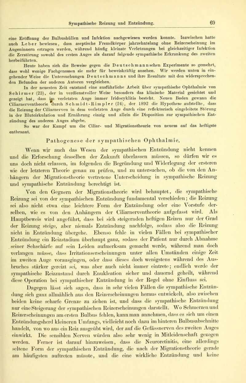 Sympathische Eeizung und Entzündung. eine Eröffnung der Bulbushüllen und Infektion nachgewiesen werden konnte. Inzwischen hatte auch Leber bewiesen, dass aseptische Fremdkörper jahrzehntelang ohne Eeizerscheinung im Augeninnern ertragen werden, während häufig kleinste Verletzungen bei gleichzeitiger Infektion die Zerstörung sowohl des ersten Auges als darauf folgende sympathische Erkrankung des zweiten herbeiführten. Heute haben sich die Beweise gegen die D eu t sch m an n sehen Experimente so gemehrt, dass wohl wenige Fachgenossen sie mehr für beweiskräftig ansehen. Wir werden unten in ein- gehender Weise die Untersuchungen Deutschmanns und ihre Resultate mit den widersprechen- den Befunden der anderen Autoren vergleichen. In der neuesten Zeit entstand eine ausführliche Arbeit über sympathische Ophthalmie von Schirmer (23), der in verdienstvoller Weise besonders das klinische Material gesichtet und gezeigt hat, dass im verletzten Auge immer Iridocyklitis besteht. Neuen Boden gewann die Ciliarnerventlieorie ^urch Schmidt-Rimpler (24), der 1892 die Hypothese aufstellte, dass die Reizung der Ciliarnerven in dem verletzten Auge durch eine reflektorisch eingeleitete Störung in der Blutcirkulation und Ernährung einzig und allein die Disposition zur sympathischen Ent- zündung des anderen Auges abgebe. So war der Kampf um die Ciliar- und Migrationstheorie von neuem auf das heftigste entbrannt. Pathogenese der sympathischen Ophthalmie. Wenn wir auch das Wesen der sympathischen Entzündung nicht kennen und die Erforschung desselben der Zukunft überlassen müssen, so dürfen wir es uns doch nicht erlassen, im folgenden die Begründung und Widerlegung der ersteren wie der letzteren Theorie genau zu prüfen, und zu untersuchen, ob die von den An- hängern der Migrationstheorie vertretene Unterscheidung in sympathische Reizung und sympathische Entzündung berechtigt ist. Von den Gegnern der Migrationstheorie wird behauptet, die sympathische Reizung sei von der sympathischen Entzündung fundamental verschieden; die Reizung sei also nicht etwa eine leichtere Form der Entzündung oder eine Vorstufe der- selben, wie es von den Anhängern der Ciliarnerventheorie aufgefasst wird. Als Hauptbeweis wird angeführt, dass bei sich steigernden heftigen Reizen nur der Grad der Reizung steige, aber niemals Entzündung nachfolge, sodass also die Reizung nicht in Entzündung übergehe. Ebenso fehle in vielen Fällen bei sympathischer Entzündung ein Reizstadium überhaupt ganz, sodass der Patient nur durch Abnahme .seiner Sehschärfe auf sein Leiden aufmerksam gemacht werde, während man doch verlangen müsse, dass Irritationserscheinungen unter allen Umständen einige Zeit im zweiten Auge vorausgingen, oder dass dieses doch wenigstens während des Aus- bruches stärker gereizt sei, was aber auch nicht immer eintrete; endlich werde der sympathische Reizzustand durch Enukleation sicher und dauernd geheilt, während diese Operation bei sympatliischer Entzündung in der Regel ohne Einfluss sei. Dagegen lässt sich sagen, dass in sehr vielen Fällen die sympathische Entzün- dung sich ganz allmählich aus den Reizerscheinungen heraus entwickelt, also zwischen beiden keine scharfe Grenze zu ziehen ist, und dass die sympathische Entzündung nur eine Steigerung der sympathischen Reizerscheinungen darstellt. Wo Schmerzen und Reizerscheinungen am ersten Bulbus fehlen, kann man annehmen, dass es sich um einen Entzündungsherd kleineren Umfangs, vielleicht noch dazu im hinteren Bulbusabschnitte handelt, von wo aus ein Reiz ausgeübt wird, der auf die Gefässnerven des zweiten Auges einwirkt. Die sensiblen Nerven würden also sehr wenig in Mitleidenschaft gezogen werden. Ferner ist darauf hinzuweisen, dass die Neuroretinitis, eine allerdings seltene Form der sympatliischen Entzündung, die nach der Migrationstheorie gerade am häufigsten auftreten müsste, und die eine wirkhche Entzündung und keine