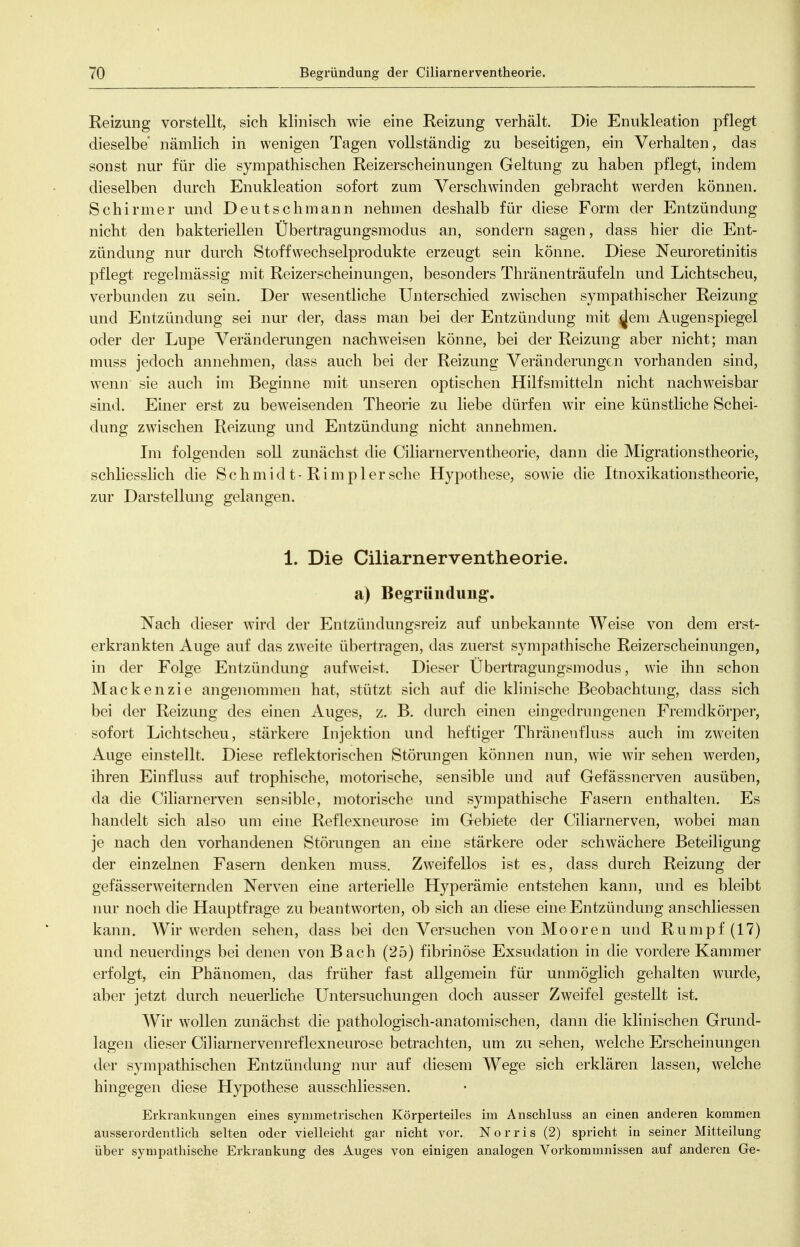 Reizung vorstellt, sich klinisch wie eine Reizung verhält. Die Enukleation pflegt dieselbe nämlich in wenigen Tagen vollständig zu beseitigen, ein Verhalten, das sonst nur für die sympathischen Reizerscheinungen Geltung zu haben pflegt, indem dieselben durch Enukleation sofort zum Verschwinden gebracht werden können. Schirmer und Deutschmann nehmen deshalb für diese Form der Entzündung nicht den bakteriellen Übertragungsmodus an, sondern sagen, dass hier die Ent- zündung nur durch Stoff Wechselprodukte erzeugt sein könne. Diese Neuroretinitis pflegt regehnässig mit Reizerscheinungen, besonders Thränenträufeln und Lichtscheu, verbunden zu sein. Der wesentliche Unterschied zwischen sympathischer Reizung und Entzündung sei nur der, dass man bei der Entzündung mit ^em Augenspiegel oder der Lupe Veränderungen nachweisen könne, bei der Reizung aber nicht; man muss jedoch annehmen, dass auch bei der Reizung Veränderungen vorhanden sind, wenn sie auch im Beginne mit unseren optischen Hilfsmitteln nicht nachweisbar sind. Einer erst zu beweisenden Theorie zu liebe dürfen wir eine künstliche Schei- dung zwischen Reizung und Entzündung nicht annehmen. Lii folgenden soll zunächst die Ciliarnerventheorie, dann die Migrationstheorie, schliesslich die Schmidt-Rimp 1ersehe Hypothese, sowie die Itnoxikationstheorie, zur Darstellung gelangen. 1. Die Ciliarnerventheorie. a) Begründung. Nach dieser wird der Entzündungsreiz auf unbekannte Weise von dem erst- erkrankten Auge auf das zweite übertragen, das zuerst sympathische Reizerscheinungen, in der Folge Entzündung aufweist. Dieser Übertragungsmodus, wie ihn schon Mackenzie angenommen hat, stützt sich auf die klinische Beobachtung, dass sich bei der Reizung des einen Auges, z. B. durch einen eingedrungenen Fremdkörper, sofort Lichtscheu, stärkere Injektion und heftiger Thränenfluss auch im zweiten Auge einstellt. Diese reflektorischen Störungen können nun, wie wir sehen werden, ihren Einfluss auf trophische, motorische, sensible und auf Gefässnerven ausüben, da die Ciliarnerven sensible, motorische und sympathische Fasern enthalten. Es handelt sich also um eine Reflexneurose im Gebiete der Ciliarnerven, wobei man je nach den vorhandenen Störungen an eine stärkere oder schwächere Beteiligung der einzelnen Fasern denken muss. Zweifellos ist es, dass durch Reizung der gefässerweiternden Nerven eine arterielle Hyperämie entstehen kann, und es bleibt nur noch die Hauptfrage zu beantworten, ob sich an diese eine Entzündung anschliessen kann. Wir werden sehen, dass bei den Versuchen von Mooren und Rumpf (17) und neuerdings bei denen von Bach (25) fibrinöse Exsudation in die vordere Kammer erfolgt, ein Phänomen, das früher fast allgemein für unmöglich gehalten wurde, aber jetzt durch neuerliche Untersuchungen doch ausser Zweifel gestellt ist. Wiv wollen zunächst die pathologisch-anatomischen, dann die klinischen Grund- lagen dieser Ciliarnervenreflexneurose betrachten, um zu sehen, welche Erscheinungen der sympathischen Entzündung nur auf diesem Wege sich erklären lassen, welche hingegen diese Hypothese ausschliessen. Erkrankungen eines symmetrischen Körperteiles im Anschluss an einen anderen kommen ansserordentlieh selten oder vielleicht gar nicht vor. Norris (2) spricht in seiner Mitteilung über sympathische Erkrankung des Auges von einigen analogen Vorkommnissen auf anderen Ge-