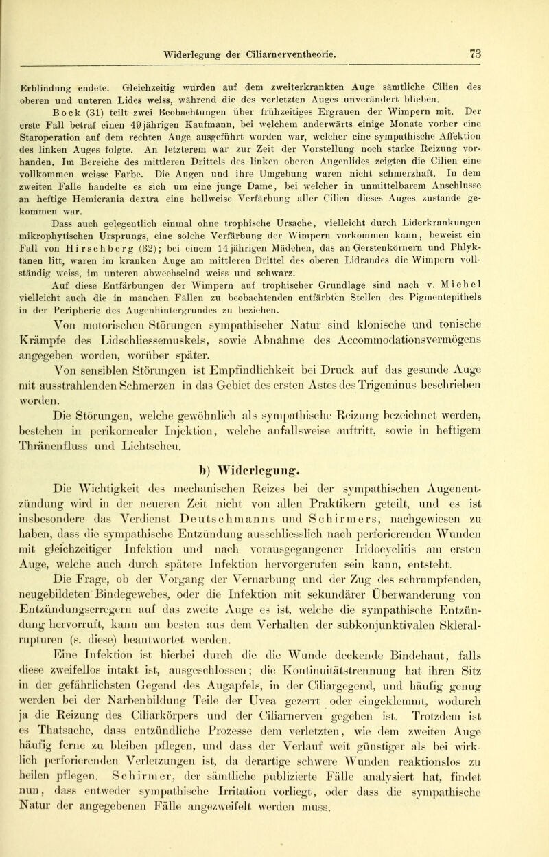 Erblindung endete. Gleichzeitig wurden auf dem zweiterkrankten Auge sämtliche Cilien des oberen und unteren Lides weiss, während die des verletzten Auges unverändert blieben. Bock (31) teilt zwei Beobachtungen über frühzeitiges Ergrauen der Wimpern mit. Der erste Fall betraf einen 49jährigen Kaufmann, bei welchem anderwärts einige Monate vorher eine Staroperation auf dem rechten Auge ausgeführt worden war, welcher eine sympathische Afi'ektion des linken Auges folgte. An letzterem war zur Zeit der Vorstellung noch starke Eeizung vor- handen. Im Bereiche des mittleren Drittels des linken oberen Augenlides zeigten die Cilien eine vollkommen weisse Farbe. Die Augen und ihre Umgebung waren nicht schmerzhaft. In dem zweiten Falle handelte es sich um eine junge Dame, bei welcher in unmittelbarem Anschlüsse an heftige Hemicrania dextra eine hellweise Verfärbung aller Cilien dieses Auges zustande ge- kommen war. Dass auch gelegentlich einmal ohne trophische Ursache, vielleicht durch Liderkrankungen mikrophytischen Ursprungs, eine solche Verfärbung der Wimpern vorkommen kann, beweist ein Fall von Hirschberg (32); bei einem 14jährigen Mädchen, das an Gersteukörnern und Phlyk- tänen litt, waren im kranken Auge am mittleren Drittel des oberen Lidraudes die Wimpern voll- ständig weiss, im unteren abwechselnd weiss und schwarz. Auf diese Entfärbungen der Wimpern auf trophischer Grundlage sind nach v. Michel vielleicht auch die in manchen Fällen zu beobachtenden entfärbten Stellen des Pigmentepithels in der Peripherie des Augenhintergrundes zu beziehen. Von motorischen Störungen sympathischer Natur sind klonische und tonische Krämpfe des Lidschliessemuskels, sowie Abnahme des AccommodationsVermögens angegeben worden, worüber später. Von sensiblen Störungen ist Empfindlichkeit bei Druck auf das gesunde Auge mit ausstrahlenden Schmerzen in das Gebiet des ersten Astes des Trigeminus beschrieben worden. Die Störungen, welche gewöhnlich als sympathische Reizung bezeichnet werden, bestehen in perikornealer Injektion, welche anfallsweise auftritt, sowie in heftigem Thränenfluss und Lichtscheu. b) Widerlegung. Die AYichtigkeit des mechanischen Reizes bei der sympathischen Augenent- zündung wird in der jieueren Zeit nicht von allen Praktikern geteilt, und es ist insbesondere das Verdienst Deutschmanns und Schirmers, nachgewiesen zu haben, dass die sympathische Entzündung ausschliesslich nach perforierenden Wunden mit gleichzeitiger Infektion und nach vorausgegangener Iridocyclitis am ersten Auge, welche auch durch spätere Infektion hervorgerufen sein kann, entsteht. Die Frage, ob der Vorgang der Vernarbung und der Zug des schrumpfenden, neugebildeten Bindegewebes, oder die Infektion mit sekundärer Übervvanderung von Entzündungserregern auf das zweite Auge es ist, welche die sympathische Entzün- dung hervorruft, kann am besten aus dem Verhalten der subkonjunktivalen Skleral- rupturen (s. diese) beantwortet werden. Eine Infektion ist hierbei durch die die Wunde deckende Bindehaut, falls diese zweifellos intakt ist, ausgeschlossen ; die Kontinuitätstrennung hat ihren Sitz in der gefährlichsten Gegend des Augapfels, in der Ciliargegend, und häufig genug werden bei der Narbenbildung Teile der Uvea gezerrt oder eingeklemmt, wodurch ja die Reizung des Ciharkörpers und der Ciliarnerven gegeben ist. Trotzdem ist es Thatsache, dass entzündliche Prozesse dem verletzten, wie dem zweiten Auge häufig ferne zu bleiben j)flegen, und dass der Verlauf weit günstiger als bei wirk- Hch perforierenden Verletzungen ist, da derartige schwere Wunden reaktionslos zu heilen pflegen. Schirm er, der sämtliche publizierte Fälle analysiert hat, findet nun, dass entweder sympathische Irritation vorliegt, oder dass die sympathische Natur der angegebenen Fälle angezweifelt werden nmss.