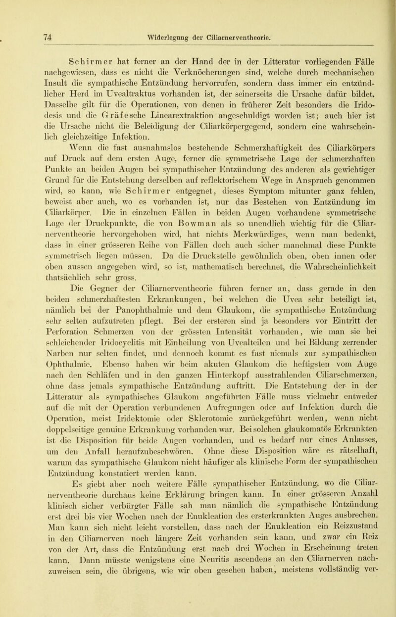 Schirm er hat ferner an der Hand der in der Litteratur vorliegenden Fälle nachgewiesen, dass es nicht die Verknöcherungen sind, welche durch mechanischen Insult die sympathische Entzündung hervorrufen, sondern dass immer ein entzünd- licher Herd im Uvealtraktus vorhanden ist, der seinerseits die Ursache dafür bildet. Dasselbe gilt für die Operationen, von denen in früherer Zeit besonders die Irido- desis und die Gräfe sehe Linearextraktion angeschuldigt worden ist; auch hier ist die Ursache nicht die Beleidigung der Ciliarkörpergegend, sondern eine wahrschein- lich gleichzeitige Infektion. Wenn die fast ausnahmslos bestehende Schmerzhaftigkeit des Ciliarkörpers auf Druck auf dem ersten Auge, ferner die symmetrische Lage der schmerzhaften Punkte an beiden Augen bei sympathischer Entzündung des anderen als gewichtiger Grund für die Entstehung derselben auf reflektorischem Wege in Anspruch genommen wird, so kann, wie Schirm er entgegnet, dieses Symptom mitunter ganz fehlen, beweist aber auch, wo es vorhanden ist, nur das Bestehen von Entzündung im Ciliarkörper. Die in einzelnen Fällen in beiden Augen vorhandene symmetrische Lage der Druckpunkte, die von Bowman als so unendlich wichtig für die Ciliar- nerventheorie hervorgehoben wird, hat nichts Merkwürdiges, wenn man bedenkt, dass in einer grössereii Reihe von Fällen doch auch sicher manchmal diese Punkte symmetrisch liegen müssen. Da die Druckstelle gewöhnlich oben, oben innen oder oben aussen angegeben wird, so ist, mathematisch berechnet, die Wahrscheinlichkeit thatsächlich sehr gross. Die Gegner der Ciliarnerventheorie führen ferner an, dass gerade in den beiden schmerzhaftesten Erkrankungen, bei welchen die Uvea sehr beteiligt ist, nämlich bei der Panophthalmie und dem Glaukom, die sympathische Entzündung sehr selten aufzutreten pflegt. Bei der ersteren sind ja besonders vor Eintritt der Perforation Schmerzen von der grössten Intensität vorhanden, wie man sie bei schleichender Iridocyclitis mit Einheilung von Uvealteilen und bei Bildung zerrender Narben nur selten findet, und dennoch kommt es fast niemals zur sympathischen Ophthalmie. Ebenso haben wir beim akuten Glaukom die heftigsten vom Auge nach den Schläfen und in den ganzen Hinterkopf ausstrahlenden Ciliarschmerzen, ohne dass jemals sympathische Entzündung auftritt. Die Entstehung der in der Litteratur als sympathisches Glaukom angeführten Fälle muss vielmehr entweder auf die mit der Operation verbundenen Aufregungen oder auf Infektion durch die Operation, meist Iridektomie oder Sklerotomie zurückgeführt werden, wenn nicht doppelseitige genuine Erkrankung vorhanden war. Bei solchen glaukomatös Erkrankten ist die Disposition für beide Augen vorhanden, und es bedarf nur eines Anlasses, um den Anfall heraufzubeschwören. Ohne diese Disposition wäre es rätselhaft, warum das sympathische Glaukom nicht häufiger als klinische Form der sympathischen Entzündung konstatiert werden kann. Es giebt aber noch weitere Fälle sympathischer Entzündung, wo die CiUar- nerventheorie durchaus keine Erklärung bringen kann. In einer grösseren Anzahl klinisch sicher verbürgter Fälle sah man nämlich die sympathische Entzündung erst drei bis vier Wochen nach der Enukleation des ersterkrankten Auges ausbrechen. Man kann sich nicht leicht vorstellen, dass nach der Enukleation ein Reizzustand in den Ciliarnerven noch längere Zeit vorhanden sein kann, und zwar ein Reiz von der Art, dass die Entzündung erst nach drei Wochen in Erscheinung treten kann. Dann müsste wenigstens eine Neuritis ascendens an den Ciliarnerven nach- zuweisen sein, die übrigens, wie wir oben gesehen haben, meistens vollständig ver-