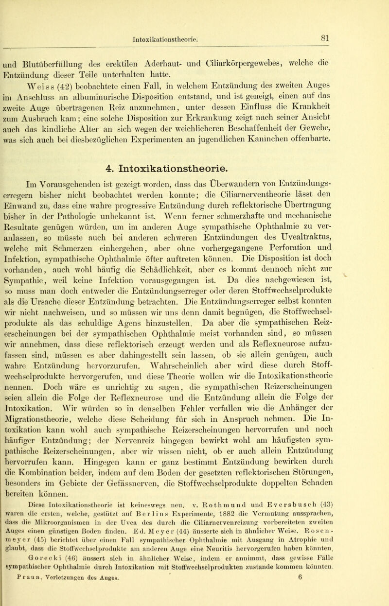 und Blutüberfüllung des erektilen Aderhaut- und Ciliarkörpergewebes, welche die Entzündung dieser Teile unterhalten hatte. Weiss (42) beobachtete einen Fall, in welchem Entzündung des zweiten Auges im Anschluss an albuminurische Disposition entstand, und ist geneigt, einen auf das zweite Auge übertragenen Reiz anzunehmen, unter dessen Einfluss die Krankheit zum Ausbruch kam; eine solche Disposition zur Erkrankung zeigt nach seiner Ansicht auch das kindliche Alter an sich wegen der weichlicheren Beschaffenheit der Gewebe, was sich auch bei diesbezüglichen Experimenten an jugendlichen Kaninchen offenbarte. 4. Intoxikationstheorie. Im Vorausgehenden ist gezeigt worden, dass das Über wandern von Entzündungs- erregern bisher nicht beobachtet werden komite; die Ciliarnerventheorie lässt den Einwand zu, dass eine wahre progressive Entzündung durch reflektorische Übertragung bisher in der Pathologie unbekannt ist. Wenn ferner schmerzhafte und mechanische Resultate genügen würden, um im anderen Auge sympathische Ophthalmie zu ver- anlassen, so müsste auch bei anderen schweren Entzündungen des Uvealtraktus, welche mit Schmerzen einhergehen, aber ohne vorhergegangene Perforation und Infektion, sympathische Ophthalmie öfter auftreten können. Die Disposition ist doch vorhanden, auch wohl häufig die Schädlichkeit, aber es kommt dennoch nicht zur Sympathie, weil keine Infektion vorausgegangen ist. Da dies nachgewiesen ist, so muss man doch entweder die Entzündungserreger oder deren Stoffwechselprodukte als die Ursache dieser Entzündung betrachten. Die Entzündungserreger selbst konnten wir nicht nachweisen, und so müssen wir uns denn damit begnügen, die Stoffwechsel- produkte als das schuldige Agens hinzustellen. Da aber die sympathischen Reiz- erscheinungen bei der sympathischen Ophthalmie meist vorhanden sind, so müssen wir annehmen, dass diese reflektorisch erzeugt werden und als Reflexneurose aufzu- fassen sind, müssen es aber dahingestellt sein lassen, ob sie allein genügen, auch wahre Entzündung hervorzurufen. Wahrscheinlich aber wird diese durch Stoff- wechselprodukte hervorgerufen, und diese Theorie wollen wir die Intoxikationstheorie nennen. Doch wäre es unrichtig zu sagen, die sympathischen Reizerscheinungen seien allein die Folge der Reflexneurose und die Entzündung allein die Folge der Intoxikation. Wir würden so in denselben Fehler verfallen wie die Anhänger der Migrationstheorie, welche diese Scheidung für sich in Anspruch nehmen. Die In- toxikation kann wohl auch sympathische Reizerscheinungen hervorrufen und noch häufiger Entzündung; der Nervenreiz hingegen bewirkt wohl am häufigsten sym- pathische Reizerscheinungen, aber wir wissen nicht, ob er auch allein Entzündung hervorrufen kann. Hingegen kann er ganz bestimmt Entzündung bewirken durch die Kombination beider, indem auf dem Boden der gesetzten reflektorischen Störungen, besonders im Gebiete der Gefässnerven, die Stoffwechselprodukte doppelten Schaden bereiten können. Diese Intoxikationstheorie ist keineswegs neu. v. Eothmund und Eversbusch (43) waren die ersten, welche, gestützt auf Berlins Experimente, 1882 die Vermutung aussprachen, dass die Mikroorganismen in der Uvea des durch die Ciliarnervenreizung vorbereiteten zweiten Auges einen günstigen Boden finden. Ed, Meyer (44) äusserte sich in ähnliclier Weise. Rosen- meyer (45) berichtet über einen Fall sympathischer Ophthalmie mit Ausgang in Atrophie und glaubt, dass die Stoffwechselprodukte am anderen Auge eine Neuritis hervorgerufen haben könnten. Gorecki (46) äussert sich in äliniicher Weise, indem er annimmt, dass gewisse Fälle sympathischer Ophthalmie durch Intoxikation mit Stoffwechselprodukten zustande kommen könnten. Praun, Verletzungen des Auges. 6