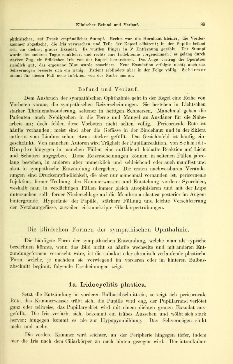 phthisischer, auf Druck empfindlicher Stumpf. Rechts war die Hornhaut kleiner, die Vorder- kamraer abgeflacht, die Iris verwaschen und Teile der Kapsel adhärent; in der Pupille befand sich ein dickes, graues Exsudat. Es wurden Finger in 3' Entfernung gezählt. Der Stumpf wurde des anderen Tages enukleiert und rechts eine Iridektomie vorgenommen; es gelang durch starken Zug, ein Stückchen Iris von der Kapsel loszureissen. Das Auge vertrug die Operation ziemlich gut, das ergossene Blut wurde resorbiert. Neue Exsudation erfolgte nicht; auch das Sehvermögen besserte sich ein wenig. Patient erblindete aber in der Folge völlig. Schirmer nimmt für diesen Fall neue Infektion von der Narbe aus an. Befund und Verlauf. Dem Ausbruch der sympathischen Ophthahnie geht in der Regel eine Reihe von Vorboten voraus, die sympathischen Reizerscheinungen. Sie bestehen in Lichtscheu starker Thränenabsonderung, seltener in heftigen Schmerzen. Manchmal geben die Patienten auch Nebligsehen in die Ferne und Mangel an Ausdauer für die Nahe- arbeit an; doch fehlen diese Vorboten nicht selten völlig. Pericorneale Röte ist häufig vorhanden; meist sind aber die Gefässe in der Bindehaut und in der Sklera entfernt vom Limbus schon etwas stärker gefüllt. Das Gesichtsfeld ist häufig ein- geschränkt. Von manchen Autoren wird Trägheit der Pupillarreaktion, von Schmidt- Rimpler hingegen in manchen Fällen eine auffallend lebhafte Reaktion auf Licht und Schatten angegeben. Diese Reizerscheinungen können in seltenen Fällen jahre- lang bestehen, in anderen aber unmerklich und schleichend oder auch manifest und akut in sympathische Entzündung übergehen. Die ersten nachweisbaren Verände- rungen sind Druckempfindhchkeit, die aber nur manchmal vorhanden ist, pericorneale Injektion, ferner Trübung des Kammerwassers und Entstehung vorderer Synechien, weshalb man in verdächtigen Fällen immer gleich atropinisieren und mit der Lupe untersuchen soll, ferner Niederschläge auf die Membrana elastica posterior im Augen- hintergrunde, Hyperämie der Papille, stärkere Füllung und leichte Verschleierung der Netzhautgefässe, zuweilen cirkumskripte Glaskörpertrübungen. Die klinischen Formen der sympathischen Ophthalmie. Die häufigste Form der sympathischen Entzündung, welche man als typische bezeichnen könnte, wenn das Bild nicht zu häufig Avechselte und mit anderen Ent- zündungsformen vermischt wäre, ist die subakut oder chronisch verlaufende plastische Form, welche, je nachdem sie vorwiegend im vorderen oder im hinteren Bulbus- abschnitt beginnt, folgende Erscheinungen zeigt: la. Iridocyclitis plastica. Setzt die Entzündung im vorderen Bulbusabschnitt ein, so zeigt sich pericorneale Röte, das Kammerwasser trübt sich, die Pupille wird eng, der Pupillarrand verlötet ganz oder teilweise, das Pupillargebiet wird mit einem dichten grauen Exsudat aus- gefüllt. Die Iris verfärbt sich, bekommt ein trübes Aussehen und wölbt sich stark hervor; hingegen kommt es nie zur Hypopyonbildung. Das Sehvermögen sinkt mehr und mehr. Die vordere Kammer wird seichter, an der Peripherie hingegen tiefer, indem hier die Iris nach dem Ciliarkörper zu nach hinten gezogen wird. Der intraokulare