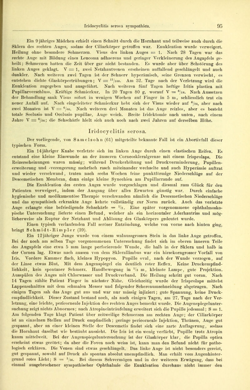 Ein 9 jähriges Mädchen erhielt einen Schnitt durch die Hornhaut und teilweise auch durch die Sklera des rechten Auges, sodass der Ciliarkörper getroffen war. Enukleation wurde verweigert. Heilung ohne besondere Schmerzen. Visus des linken Auges — 1. Nach 28 Tagen war das rechte Auge mit Bildung eines Leucoma adhaerens und geringer Verkleinerung des Augapfels ge- heilt ; Schmerzen hatten die Zeit über gar nicht bestanden. Es wurde aber über Sehstörung des linken Auges geklagt. V = 1, zwei Netzhautvenen erscheinen auffallend geschlängelt und auch dunkler. Nach weiteren zwei Tagen ist der Sehnerv hyperämisch, seine Grenzen verwischt, es entstehen dichte Glaskörpertrübungen; V = ^'^/loo. Am 32. Tage nach der Verletzung wird die Enukleation zugegeben und ausgeführt. Nach weiteren fünf Tagen heftige Iritis plastica mit Pupillarverschluss. Kräftige Schmierkur. In 20 Tagen 80 g, worauf V = ®/i8. Nach Aussetzen der Behandlung sank Visus sofort in wenigen Wochen auf Finger in 5 m, schliesslich trat ein neuer Aufall auf. Nach eingeleiteter Schmierkur hebt sich der Visus wieder auf ^/24, aber nach zwei Monaten ist V = ^/eo. Nach weiteren drei Monaten ist das Auge reizlos, aber es besteht totale Seclusio und Occlusio pupillae, Auge w^eich. Breite Iridektomie nach unten, nach einem Jahre V =: ®/24; die Sehschärfe hielt sich auch noch nach zwei Jahren auf derselben Höhe. Iridocyclitis serosa. Der vorliegende, von Samelsohn (61) mitgeteilte bekannte Fall ist ein Abortivfall dieser typischen Form. Ein 14jähriger Knabe verletzte sich im linken Auge durch einen elastischen Reifen. Es entstand eine kleine Risswunde an der äusseren Corneoskleralgrenze mit einem Irisprolaps. Die Reizerscheinungen waren massig; während Druckerhöhung und Druckverminderung, Pupillen- erweiterung und -Verengerung mehrfach rasch miteinander wechselte und auch Hyperämie auftrat und wieder verschwand, traten nach sechs Wochen feine punktförmige Niederschläge auf der Descemetischen Membran, dann einige kleine Synechien am Pupillarrande auf. Die Enukleation des ersten Auges wurde vorgeschlagen und diesmal zum Glück für den Patienten verweigert, indem der Ausgang über alles Erwarten günstig war. Durch einfache hygienische und medikamentöse Therapie verschwanden nämlich die Descemetischen Niederschläge und das sympathisch erkrankte Auge kehrte vollständig zur Norm zurück. Auch das verletzte Auge erlangte eine befriedigende Sehschärfe = ^/2. Eine später vorgenommene ophthalmosko- pische Untersuchung lieferte einen Befund, welcher als ein horizontaler Aderhautriss und mög- licherweise als Ruptur der Netzhaut und Ablösung des Glaskörpers gedeutet wurde. Einen tyjDisch verlaufenden Fall seröser Entzündung, welche von vorne nach hinten ging, bringt Schmidt-Rimpler (39). Ein 12 jähriger Junge wurde von einem walnussgrossen Stein in das linke Auge getroffen. Bei der noch am selben Tage vorgenommenen Untersuchung findet sich im oberen inneren Teile des Augapfels eine etwa 5 mm lange perforierende Wunde, die halb in der Sklera und halb in der Cornea lag. Etwas nach aussen von dem Sklerallimbus war ein hirsekorngrosser Vorfall von Iris. Vordere Kammer flach, kleines Hypopyon. Pupille oval, nach der Wunde verzogen, auf der Linse etwas Blut. Mit dem Augenspiegel ein deutlich roter Reflex. Keine Druckempfind- lichkeit, kein spontaner Schmerz. Handbewegung in m, kleinste Lampe, gute Projektion. Ausspülen des Auges mit Chlorwasser und Druckverband. Die Heilung schritt gut voran. Nach 14 Tagen zählte Patient Finger in nächster Nähe. Gleichzeitig wurde der Irisprolaps mittelst Lappensehnittes mit dem schmalen Messer und folgender Scherenumschneidung abgetragen. Nach einigen Tagen sah das Auge gut aus und war nur mässig injiziert; gute Spannung, keine Druck- empfindlichkeit. Dieser Zustand bestand noch, als nach einigen Tagen, am 27. Tage nach der Ver- letzung, eine leichte, pericorneale Injektion des recliten Auges bemerkt wurde. Die Augenspiegelunter- suchung zeigt niclits Abnormes; nach Atropineinträufelung erweitert sich die Pupille jedesmal; S = 1. Am folgenden Tage klagt Patient über zeitweilige Schnierzen am rechten Auge; der Ciliarkörper ist an einzelnen Stellen auf Druck empfindlich; geringe pericorneale Injektion, Thränen, Auge gut gespannt, aber an einer kleinen Stelle der Descemetis findet sich eine zarte Auflagerung, sodass die Hornhaut daselbst wie bestäubt aussieht. Die Iris ist ein wenig verfärbt, Pupille trotz Atropin kaum mittelweit. Bei der Augenspiegeluntersuchung ist der Glaskörper klar, die Papilla optica erscheint etwas gerötet; da aber die Fovea noch weiss ist, kann man den Befund nicht für patho- logisch erklären. Die Venen sind etwas geschlängelt. Das linke Auge ist nicht besonders gereizt, gut gespannt, sowohl auf Druck als spontan absolut unempfindlich. Man erhält vom Augenhinter- grund rotes Licht; S — ^/.36. Bei diesem Sehvermögen und in der weiteren Erwägung, dass bei einmal ausgebrochener sympathischer Ophthalmie die Enukleation durchaus nicht immer den