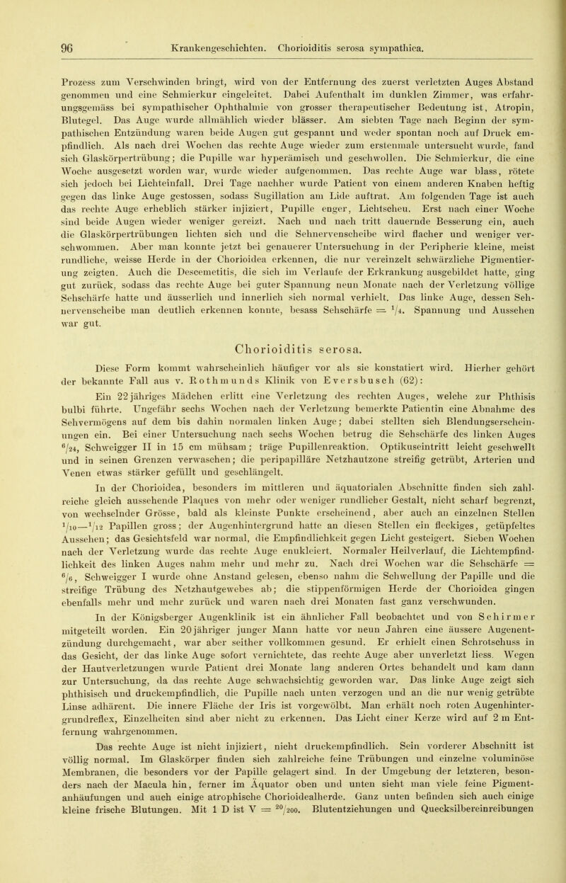 Prozess zum Verschwinden bringt, wird von der Entfernung des zuerst verletzten Auges Abstand genommen und eine Schmierkur eingeleitet. Dabei Aufenthalt im dunklen Zimmer, was erfahr- ungsgemäss bei sympathischer Ophthalmie von grosser therapeutischer Bedeutung ist, Atropin, Blutegel. Das Auge wurde allmählich wieder blässer. Am siebten Tage nach Beginn der sym- pathischen Entzündung waren beide Augen gut gespannt und weder spontan noch auf Druck em- pfindlich. Als nach drei Wochen das rechte Auge wieder zum erstenmale untersucht wurde, fand sich Glaskörpertrübung; die Pupille war hyperämisch und geschwollen. Die Schmierkur, die eine Woche ausgesetzt worden war, wurde wieder aufgenommen. Das rechte Auge war blass, rötete sich jedoch bei Lichteinfall. Drei Tage nachher wurde Patient von einem anderen Knaben heftig gegen das linke Auge gestossen, sodass Sugillation am Lide auftrat. Am folgenden Tage ist auch das rechte Auge erheblich stärker injiziert, Pupille enger, Lichtscheu. Erst nach einer Woche sind beide Augen wieder weniger gereizt. Nach und nach tritt dauernde Besserung ein, auch die Glaskörpertrübungen lichten sich und die Sehnervenscheibe wird flacher und weniger ver- schwommen. Aber man konnte jetzt bei genauerer Untersuchung in der Peripherie kleine, meist rundliche, weisse Herde in der Chorioidea erkennen, die nur vereinzelt schwärzliche Pigmentier- ung zeigten. Auch die Descemetitis, die sich im Verlaufe der Erkrankung ausgebildet hatte, ging gut zurück, sodass das rechte Auge bei guter Spannung neun Monate nach der Verletzung völlige Sehschärfe hatte und äusserlich und innerlich sich normal verhielt. Das linke Auge, dessen Seh- uervenscheibe man deutlich erkennen konnte, besass Sehschärfe = Spannung und Aussehen war gut. Chorioiditis serosa. Diese Form kommt Avahrscheinlicli häufiger vor als sie konstatiert wird. Hierher gehört der bekannte Fall aus v. Eothmunds Klinik von Eversbusch (62): Ein 22jähriges Mädchen erlitt eine Verletzung des rechten Auges, welche zur Phthisis bulbi führte. L^ngefähr sechs Wochen nach der Verletzung bemerkte Patientin eine Abnahme des Sehvermögens auf dem bis dahin normalen linken Auge; dabei stellten sich Blendungserschein- ungen ein. Bei einer Untersuchung nach sechs Wochen betrug die Sehschärfe des linken Auges ^lii, Schweigger II in 15 cm mühsam; träge Pupillenreaktion. Optikuseintritt leicht geschwellt und in seinen Grenzen verAvaschen; die peripai^illäre Netzhautzone streifig getrübt, Arterien und Venen etwas stärker gefüllt und geschlängelt. In der Chorioidea, besonders im mittleren und äquatorialen Abschnitte finden sich zahl- reiche gleich aussehende Plaques von mehr oder weniger rundlicher Gestalt, nicht scharf begrenzt, von wechselnder Grösse, bald als kleinste Punkte erscheinend, aber auch an einzelnen Stellen 1^10—^/i2 Papillen gross; der Augenhintergrund hatte an diesen Stellen ein fleckiges, getüpfeltes Aussehen; das Gesichtsfeld war normal, die Empfindlichkeit gegen Licht gesteigert. Sieben Wochen nach der Verletzung wurde das rechte Auge enukleiert. Normaler Heilverlauf, die Lichtempfind- lichkeit des linken Auges nahm mehr und mehr zu. Nach drei Wochen war die Sehschärfe = ^/e, Schweigger I wurde ohne Anstand gelesen, ebenso nahm die Schwellung der Papille und die streifige Trübung des Netzhautgewebes ab; die stippenförmigen Herde der Chorioidea gingen ebenfalls mehr und mehr zurück und waren nach drei Monaten fast ganz verschwunden. In der Königsberger Augenklinik ist ein ähnlicher Fall beobachtet und von Schirmer mitgeteilt worden. Ein 20 jähriger junger Mann hatte vor neun Jahren eine äussere Augenent- zündung durchgemacht, war aber seither vollkommen gesund. Er erhielt einen Schrotschuss in das Gesicht, der das linke Auge sofort vernichtete, das rechte Auge aber unverletzt liess. Wegen der Hautverletzungen wurde Patient drei Monate lang anderen Ortes behandelt und kam dann zur Untersuchung, da das rechte Auge schwachsichtig geworden war. Das linke Auge zeigt sich phthisisch und druckempfindlich, die Pupille nach unten verzogen und an die nur wenig getrübte Linse adhärent. Die innere Fläche der Iris ist vorgewölbt. Man erhält noch roten Augenhinter- grundreflex, Einzelheiten sind aber nicht zu erkennen. Das Licht einer Kerze wird auf 2 m Ent- fernung wahrgenommen. Das rechte Auge ist nicht injiziert, nicht druckempfindlich. Sein vorderer Abschnitt ist völlig normal. Im Glaskörper finden sich zahlreiche feine Trübungen und einzelne voluminöse Membranen, die besonders vor der Papille gelagert sind. In der Umgebung der letzteren, beson- ders nach der Macula hin, ferner im Äquator oben und unten sieht man viele feine Pigment- anhäufungen und auch einige atrophische Chorioidealherde. Ganz unten befinden sich auch einige kleine frische Blutungen. Mit 1 D ist V = ^/^oo. Blutentziehungen und Quecksilbereinreibungen A