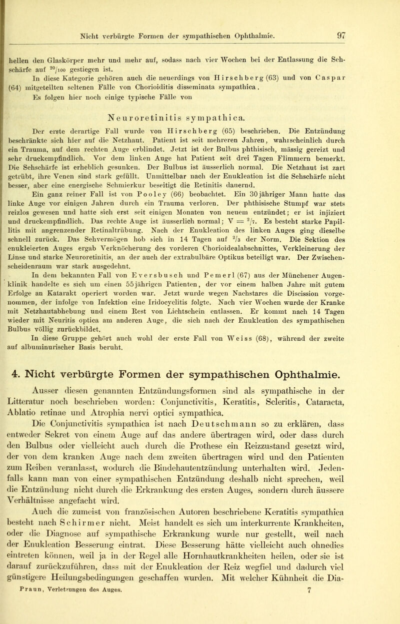 hellen den Glaskörper mehr und mehr auf, sodass nach vier Wochen bei der Entlassung die Seh- schärfe auf ^°/ioo gestiegen ist. In diese Kategorie gehören auch die neuerdings von Hirse Ii berg (63) und von Caspar (04) mitgeteilten seltenen Fälle von Chorioiditis disseminata sympathica . Es folgen hier noch einige typische Fälle von Neuroretinitis sympathica. Der erste derartige Fall wurde von Hirschberg (65) beschrieben. Die Entzündung l)eschränkte sich hier auf die Netzhaut. Patient ist seit mehreren Jahren, wahrscheinlich durch ein Trauma, auf dem rechten Auge erblindet. Jetzt ist der Bulbus phtliisisch, mässig gereizt und sehr druckempfindlich. Vor dem linken Auge hat Patient seit drei Tagen Flimmern bemerkt. Die Sehschärfe ist erheblich gesunken. Der Bulbus ist äusserlich normal. Die Netzhaut ist zart getrübt,, ihre Venen sind stark gefüllt. Unmittelbar nach der Enukleation ist die Sehschärfe nicht besser, aber eine energische Schmierkur beseitigt die Retinitis dauernd. Ein ganz reiner Fall ist von Pooley (66) beobachtet. Ein 30jähriger Mann hatte das linke Auge vor einigen Jahren durch ein Trauraa verloren. Der phthisische Stumpf war stets reizlos gewesen und hatte sich erst seit einigen Monaten von neuem entzündet; er ist injiziert und druckempfindlich. Das rechte Auge ist äusserlich normal; V = ^ji. Es besteht starke Papil- litis mit angrenzender Eetinaltrübuiig. Nach der Enukleation des linken Auges ging dieselbe schnell zurück. Das Sehvermögen hob Ach in 14 Tagen auf der Norm. Die Sektion des enukleierten Auges ergab Verknöclierung des vorderen Chorioidealabschnittes, Verkleinerung der Linse und starke Neuroretinitis, an der auch der extrabulbäre Optikus beteiligt war. Der Zwischen- seheidenraum war stark ausgedehnt. In dem bekannten Fall von Eversbusch und Pemerl(67) aus der Münchener Augen- klinik handelte es sich um einen 55jährigen Patienten, der vor einem halben Jahre mit gutem Erfolge an Katarakt operiert worden war. Jetzt wurde wegen Nachstares die Discissioii vorge- ' nommen, der infolge von Infektion eine Iridocyclitis folgte. Nach vier Wochen wurde der Kranke mit Netzhautabhebung und einem Rest von Lichtschein entlassen. Er kommt nach 14 Tagen wieder mit Neuritis ojjtica am anderen Auge, die sich nach der Enukleation des sympathischen Bulbus völlig zurückbildet. In diese Gruppe gehört auch wohl der erste Fall von Weiss (68), während der zweite auf albuminurischer Basis beruht. 4. Nicht verbürgte Formen der sympathischen Ophthalmie. Ausser diesen genannten Entzündungsformen sind als sympathische in der Litteratur noch beschrieben worden: Conjunctivitis, Keratitis, Scleritis, Cataracta, Ablatio retinae und Atrophia nervi optici sympathica. Die Conjunctivitis sympathica ist nach Deutschmann so zu erklären, dass entweder Sekret von einem Auge auf das andere übertragen wird, oder dass durch den Bulbus oder vielleicht auch durch die Prothese ein Reizzustand gesetzt wird, der von dem kranken Auge nach dem zweiten übertragen wird und den Patienten zum Reiben veranlasst, wodurch die Bindehautentzündung unterhalten wird. Jeden- falls kann man von einer sympathischen Entzündung deshalb nicht sprechen, weil die Entzündung nicht durch die Erkrankung des ersten Auges, sondern durch äussere Verhältnisse angefacht wird. Auch die zumeist von französischen Autoren beschriebene Keratitis sympathica besteht nach Schirm er nicht. Meist handelt es sich um interkurrente Krankheiten, oder die Diagnose auf sympathische Erkrankung wurde nur gestellt, weil nach der Enukleation Besserung eintrat. Diese Besserung hätte vielleicht auch ohnedies eintreten können, weil ja in der Regel alle Hornhautkrankheiten heilen, oder sie ist darauf zurückzuführen, dass mit der Enukleation der Reiz wegfiel und dadurch viel günstigere Heilungsbedingungen geschaffen w^urden. Mit welcher Kühnheit die Dia- Praun, Verletzungen des Auges. 7