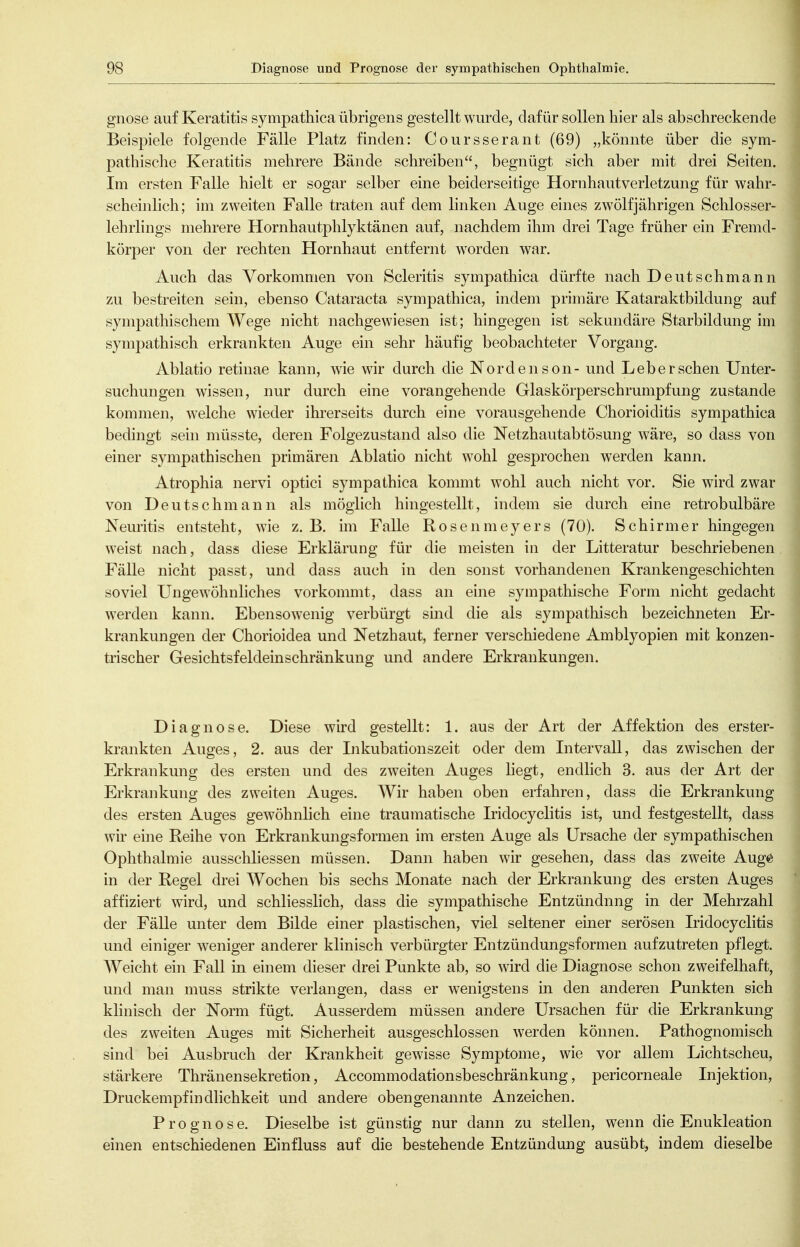 gnose auf Keratitis sympathica übrigens gestellt wurde, dafür sollen hier als abschreckende Beispiele folgende Fälle Platz finden: Coursserant (69) „könnte über die sym- pathische Keratitis mehrere Bände schreiben, begnügt sich aber mit drei Seiten. Im ersten Falle hielt er sogar selber eine beiderseitige Hornhautverletzung für wahr- scheinlich; im zweiten Falle traten auf dem linken Auge eines zw^ölfjährigen Schlosser- lehrlings mehrere Hornhautphlyktänen auf, nachdem ihm drei Tage früher ein Fremd- körper von der rechten Hornhaut entfernt worden war. Auch das Vorkommen von Scleritis sympathica dürfte nach Deutschmann zu bestreiten sein, ebenso Cataracta sympathica, indem primäre Kataraktbildung auf sympathischem Wege nicht nachgewiesen ist; hingegen ist sekundäre Starbildung im sympathisch erkrankten Auge ein sehr häufig beobachteter Vorgang. Ablatio retinae kann, wie wir durch die Norden son- und Leber sehen Unter- suchungen wissen, nur durch eine vorangehende Glaskörperschrumpfung zustande kommen, welche wieder ihrerseits durch eine vorausgehende Chorioiditis sympathica bedingt sein müsste, deren Folgezustand also die Netzhautabtösung wäre, so dass von einer sympathischen primären Ablatio nicht wohl gesprochen werden kann. Atrophia nervi optici sympathica kommt wohl auch nicht vor. Sie wird zwar von Deutschmann als möglich hingestellt, indem sie durch eine retrobulbäre Neuritis entsteht, wie z. B. im Falle Rosenmeyers (70). Schirmer hingegen weist nach, dass diese Erklärung für die meisten iu der Litteratur beschriebenen Fälle nicht passt, und dass auch in den sonst vorhandenen Krankengeschichten soviel Ungewöhnliches vorkommt, dass an eine sympathische Form nicht gedacht werden kann. Ebensowenig verbürgt suid die als sympathisch bezeichneten Er- krankungen der Chorioidea und Netzhaut, ferner verschiedene Amblyopien mit konzen- trischer Gesichtsfeldeinschränkung und andere Erkrankungen. Diagnose. Diese wird gestellt: 1. aus der Art der Affektion des erster- krankten Auges, 2. aus der Inkubationszeit oder dem Intervall, das zwischen der Erkrankung des ersten und des zweiten Auges liegt, endlich 3. aus der Art der Erkrankung des zweiten Auges. Wir haben oben erfahren, dass die Erkrankung des ersten Auges gewöhnlich eine traumatische Iridocyclitis ist, und festgestellt, dass wir eine Reihe von Erkrankungsformen im ersten Auge als Ursache der sympathischen Ophthalmie ausschliessen müssen. Dann haben wir gesehen, dass das zweite Aug^ in der Regel drei Wochen bis sechs Monate nach der Erkrankung des ersten Auges affiziert wird, und schliesslich, dass die sympathische Entzündung in der Mehrzahl der Fälle unter dem Bilde einer plastischen, viel seltener emer serösen Iridocyclitis und einiger weniger anderer klinisch verbürgter Entzündungsformen aufzutreten pflegt. Weicht ein Fall in einem dieser drei Punkte ab, so wird die Diagnose schon zweifelhaft, und man muss strikte verlangen, dass er wenigstens in den anderen Punkten sich klinisch der Norm fügt. Ausserdem müssen andere Ursachen für die Erkrankung des zweiten Auges mit Sicherheit ausgeschlossen werden können. Pathognomisch sind bei Ausbruch der Krankheit gewisse Symptome, wie vor allem Lichtscheu, stärkere ThränenSekretion, Accommodationsbeschränkung, pericorneale Injektion, Druckempfindlichkeit und andere obengenannte Anzeichen. Prognose. Dieselbe ist günstig nur dann zu stellen, wenn die Enukleation einen entschiedenen Einfluss auf die bestehende Entzündung ausübt, indem dieselbe