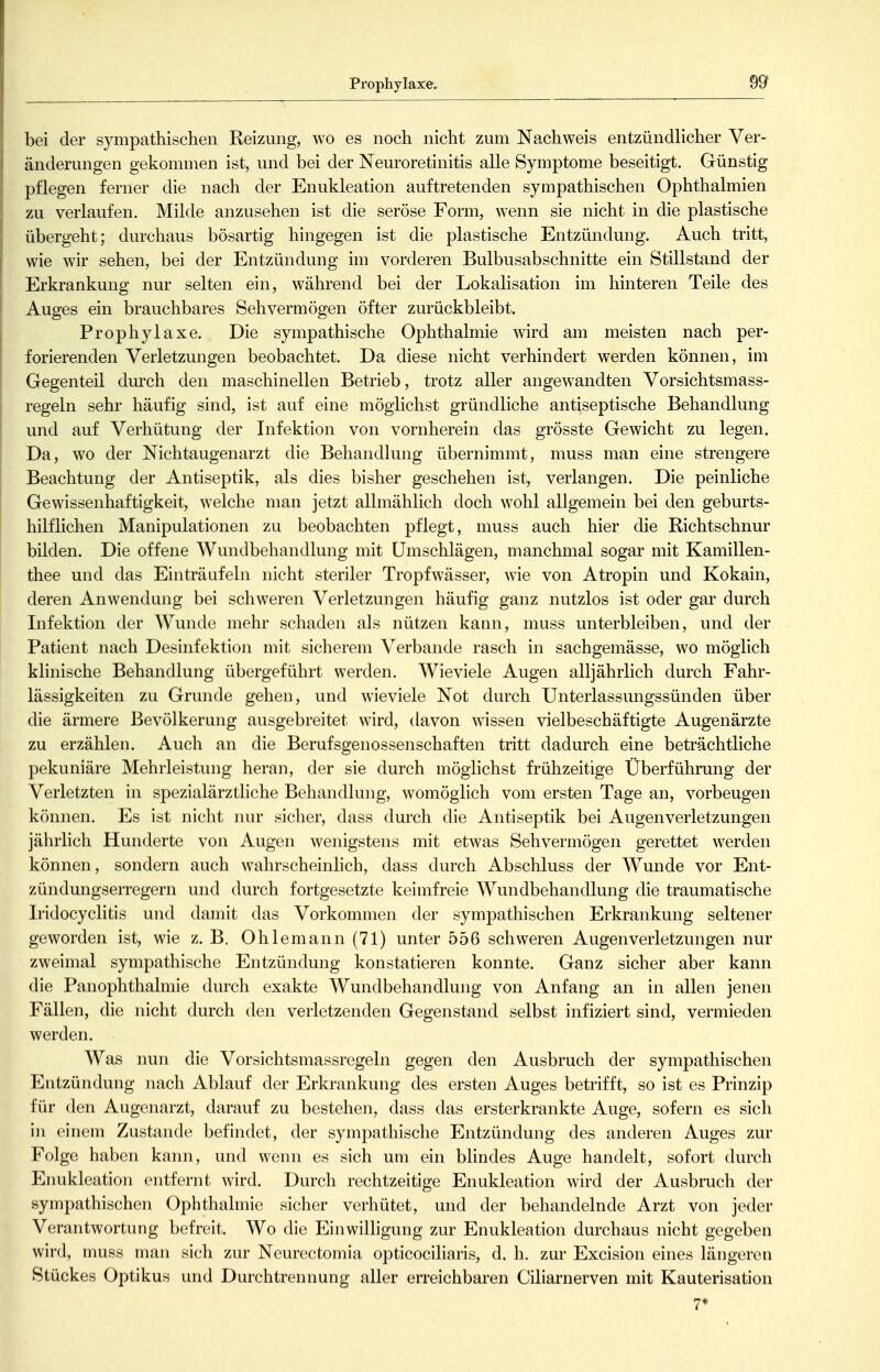 Prophylaxe. bei der sympathischen Reizung, wo es noch nicht zum Nachweis entzündlicher Ver- änderungen gekommen ist, und bei der Neuroretinitis alle Symptome beseitigt. Günstig pflegen ferner die nach der Enukleation auftretenden sympathischen Ophthalmien zu verlaufen. Milde anzusehen ist die seröse Form, wenn sie nicht in die plastische übergeht; durchaus bösartig hingegen ist die plastische Entzündung. Auch tritt, wie wir sehen, bei der Entzündung im vorderen Bulbusabschnitte ein Stillstand der Erkrankung nur selten ein, während bei der Lokalisation im hinteren Teile des Auges ein brauchbares Sehvermögen öfter zurückbleibt. Prophylaxe. Die sympathische Ophthalmie wird am meisten nach per- forierenden Verletzungen beobachtet. Da diese nicht verhindert werden können, im Gegenteil durch den maschinellen Betrieb, trotz aller angewandten Vorsichtsmass- regeln sehr häufig sind, ist auf eine möglichst gründliche antiseptische Behandlung und auf Verhütung der Infektion von vornherein das grösste Gewicht zu legen. Da, wo der Nichtaugenarzt die Behandlung übernimmt, muss man eine strengere Beachtung der Antiseptik, als dies bisher geschehen ist, verlangen. Die peinliche Gewissenhaftigkeit, welche man jetzt allmählich doch wohl allgemein bei den geburts- hilflichen Manipulationen zu beobachten pflegt, muss auch hier die Richtschnur bilden. Die offene Wundbehandlung mit Umschlägen, manchmal sogar mit Kamillen- thee und das Einträufeln nicht steriler Tropfwässer, wie von Atropin und Kokain, deren Anwendung bei schweren Verletzungen häufig ganz nutzlos ist oder gar durch Infektion der Wunde mehr schaden als nützen kann, muss unterbleiben, und der Patient nach Desinfektion mit sicherem Verbände rasch in sachgemässe, wo möglich klinische Behandlung übergeführt werden. Wieviele Augen alljährlich durch Fahr- lässigkeiten zu Grunde gehen, und wieviele Not durch Unterlassmigssünden über die ärmere Bevölkerung ausgebreitet wird, davon wissen vielbeschäftigte Augenärzte zu erzählen. Auch an die Berufsgenossenschaften tritt dadurch eine beträchtliche pekuniäre Mehrleistung heran, der sie durch möglichst frühzeitige Überführung der Verletzten in spezialärztliche Behandlung, womöglich vom ersten Tage an, vorbeugen können. Es ist nicht nur sicher, dass durch die Antiseptik bei Augen Verletzungen jährlich Hunderte von Augen wenigstens mit etwas Sehvermögen gerettet werden können, sondern auch wahrscheinhch, dass durch Abschluss der Wunde vor Ent- zündungserregern und durch fortgesetzte keimfreie Wundbehandlung die traumatische Iridocyclitis und damit das Vorkommen der sympathischen Erkrankung seltener geworden ist, wie z. B. Ohlemann (71) unter 556 schweren Augenverletzungen nur zweimal sympathische Entzündung konstatieren konnte. Ganz sicher aber kann die PanOphthalmie durch exakte Wundbehandlung von Anfang an in allen jenen Fällen, die nicht durch den verletzenden Gegenstand selbst infiziert sind, vermieden werden. Was nun die Vorsichtsmassregeln gegen den Ausbruch der sympathischen Entzündung nach Ablauf der Erkrankung des ersten Auges betrifft, so ist es Prinzip für den Augenarzt, darauf zu bestehen, dass das ersterkrankte Auge, sofern es sich in einem Zustande befindet, der sympathische Entzündung des anderen Auges zur Folge haben kann, und wenn es sich um ein bhndes Auge handelt, sofort durch Enukleation entfernt wird. Durch rechtzeitige Enukleation wird der Ausbruch der sympathischen Ophthalmie sicher verhütet, und der behandelnde Arzt von jeder Verantwortung befreit. Wo die Einwilligung zur Enukleation durchaus nicht gegeben wird, muss man sich zur Neurectomia opticociliaris, d. h. zur Excision eines längeren Stückes Optikus und Durchtrennung aller erreichbaren Ciliarnerven mit Kauterisation 7*