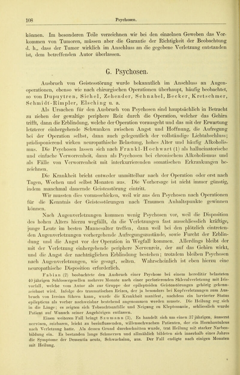 können. Im besonderen Teile verzeichnen wir bei den einzelnen Geweben das Vor- kommen von Tumoren, müssen aber die Garantie der Richtigkeit der Beobachtung d. h., dass der Tumor wirklich im Anschluss an die gegebene Verletzung entstanden ist, dem betreffenden Autor überlassen. G. Psychosen. Ausbruch von Geistesstörung wurde bekanntlich im Anschluss an Augen- operationen, ebenso wie nach chirurgischen Operationen überhaupt, häufig beobachtet, so von Dupuytren, Sichel, Zehender, Schnabel, Becker, Kretschmer, Schmidt-Rimpler, Elsching u. a. Als Ursachen für den Ausbruch von Psychosen sind hauptsächlich in Betracht zu ziehen der gewaltige periphere Reiz durch die Operation, welcher das Gehirn trifft, dann die Erblindung, w^elche der Operation vorausgeht und das mit der Erwartung letzterer einhergehende Schwanken zwischen Angst und Hoffnung, die Aufregung bei der Operation selbst, dann auch gelegenthch der vollständige Lichtabschluss; prädisponierend wirken neuropathische Belastung, hohes Alter und häufig Alkoholis- mus. Die Psychosen lassen sich nach Frankl-Hochwart (1) als hallucinatorische und einfache Verworrenheit, dann als Psychosen bei chronischem Alkoholismus und als Fälle von Verworrenheit mit interkurrierenden somatischen Erkrankungen be- zeichnen. Die Krankheit bricht entweder unmittelbar nach der Operation oder erst nach Tagen, Wochen und selbst Monaten aus. Die Vorhersage ist nicht immer günstig, indem manchmal dauernde Geistesstörung eintritt. Wir mussten dies vorausschicken, weil wir aus den Psychosen nach Operationen für die Kenntnis der Geistesstörungen nach Traumen Anhaltspunkte gewinnen können. Nach Augenverletzungen kommen wenig Psychosen vor, weil die Disposition des hohen Alters hierzu wegfällt, da die Verletzungen fast ausschliesslich kräftige, junge Leute im besten Mannesalter treffen, dann weil bei den plötzlich eintreten- den Augenverletzungen vorhergehende Aufregungszustände, some Furcht der Erblin- dung und die Angst vor der Operation in Wegfall konmien. Allerdings bleibt der mit der Verletzung einhergehende periphere Nervenreiz, der auf das Gehirn wirkt, und die Angst der nachträglichen Erbhndung bestehen; trotzdem bleiben Psychosen nach Augenverletzungen, wie gesagt, selten. AVahrscheinlich ist eben hierzu eine neuropathische Disposition erforderlich. Fabian (2) beobachtete den Ausbruch einer Psychose bei einem hereditär belasteten 40 jährigen Schlossergesellen mehrere Monate nach einer perforierenden Skleralverletzung mit Iris- voifall, welche vom Autor als zur Gruppe der epileptoiden Geistesstörungen gehörig gekenn- zeichnet wird. Infolge des traumatischen Reizes, der ja besonders bei Kopfverletzungen zum Aus- bruch von Irrsinn führen kann, wurde die Krankheit manifest, nachdem ein larvierter Status epilepticus als vorher nachweisbar bestehend angenommen werden musste. Die Heilung zog sich in die Länge; es zeigten sieh Tobsuchtsanfälle und Neigung zu Kleptomanie, schliesslich wurde Patient auf Wunsch seiner Angehörigen entlassen. Einen weiteren Fall bringt Szumann (3). Es handelt sich um einen 37 jährigen, äusserst nervösen, reizbaren, leicht zu beeinflussenden, willensschwachen Patienten, der ein Hornhautulcus nach Verletzung hatte. Als dessen Grund durchschnitten wurde, trat Heilung mit starker Narben- bildung ein. Es bestanden lange Schmerzen und allmählich bildeten sich innerhalb eines Jahres die Symptome der Dementia acuta, Schwachsinn, aus. Der Fall endigte nach einigen Monaten mit Heilung.