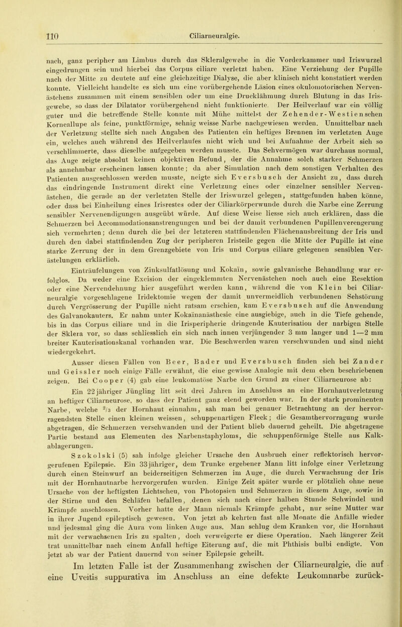 nach, ganz peripher ani Limbus durch das Skleralgewebe m die Vorderkamraer und Iriswurzel eingedrungen sein und hierbei das Corpus ciliare verletzt haben. Eine Verziehung der Pupille nach der Mitte zu deutete auf eine gleichzeitige Dialyse, die aber klinisch nicht konstatiert werden konnte. Vielleicht handelte es sich um eine vorübergehende Läsion eines okulomotorischen Nerven- ästchens zusammen mit einem sensiblen oder um eine Drucklähmung durch Blutung in das Iris- gewebe, so dass der Dilatator vorübergehend nicht funktionierte. Der Heilverlauf war ein völlig guter und die betreffende Stelle konnte mit Mühe mittelst der Z e h e n d e r - W e s t i e n sehen Korneallupe als feine, punktförmige, sehnig weisse Narbe nachgewiesen werden. Unmittelbar nach der Verletzung stellte sich nach Angaben des Patienten ein heftiges Brennen im verletzten Auge ein, welches auch während des Heilverlaufes nicht wich und bei Aufnahme der Arbeit sich so verschlimmerte, dass dieselbe aufgegeben werden musste. Das Sehvermögen war durchaus normal, das Auge zeigte absolut keinen objektiven Befund, der die Annahme solch starker Schmerzen als annehmbar erscheinen lassen konnte; da aber Simulation nach dem sonstigen Verhalten des Patienten ausgeschlossen werden musste, neigte sich Eversbusch der Ansicht zu, dass durch das eindringende Instrument direkt eine Verletzung eines oder einzelner sensibler Nerven- ästclien, die gerade au der verletzten Stelle der Iriswurzel gelegen, stattgefunden haben könne, oder dass bei Einheilung eines Irisrestes oder der Ciliarkörperwunde durch die Narbe eine Zerrung sensibler Nervenendigungen ausgeübt würde. Auf diese Weise Hesse sich auch erklären, dass die Schmerzen bei Aceommodationsanstrengungen und bei der damit verbundenen Pupillenverengerung sich vermehrten; denn durch die bei der letzteren stattfindenden FJächenausbreitung der Iris und durch den dabei stattfindenden Zug der peripheren Iristeile gegen die Mitte der Pupille ist eine starke Zerrung der in dem Grenzgebiete von Iris und Corpus ciliare gelegenen sensiblen Ver- ästelungen erklärlich. Einträufelungen von Zinksulfatlösung und Kokain, sowie galvanische Behandlung war er- folglos. Da weder eine Excision der eingeklemmten Nervenästclien noch auch eine Resektion oder eine Nervendehnung hier ausgeführt werden kann, während die von Klein bei Ciliar- neuralgie vorgeschlagene Iridektomie wegen der damit unvermeidlich verbundenen Sehstörung durch Vergrösserung der Pupille nicht ratsam erschien, kam Eversbusch auf die Anwendung des Galvanokauters. Er nahm unter Kokainauästhesie eine ausgiebige, auch in die Tiefe gehende, bis in das Corpus ciliare und in die Irisperipherie dringende Kauterisation der narbigen Stelle der Sklera vor, so dass schliesslich ein sich nach innen verjüngender 3 mm langer und 1—2 mm breiter Kauterisationskanal vorhanden war. Die Beschwerden waren verschwunden und sind nicht wiedergekehrt. Ausser diesen Fällen von Beer, Bader und Eversbusch finden sich bei Zander und G ei ssler noch einige Fälle erwähnt, die eine gewisse Analogie mit dem eben beschriebenen zeigen. Bei Cooper (4) gab eine leukomatöse Narbe den Grund zu einer Ciliarneurose ab: Ein 22 jähriger Jüngling litt seit drei Jahren im Anschluss an eine Hornhautverletzung an heftiger Ciliarneurose, so dass der Patient ganz elend geworden war. In der stark prominenten Narbe, welche der Hornhaut einnahm, sah man bei genauer Betrachtung an der hervor- ragendsten Stelle einen kleinen weissen, schuppenartigen Fleck; die Gesamthervorragung wurde abgetragen, die Schmerzen verschwanden und der Patient blieb dauernd geheilt. Die abgetragene Partie bestand aus Elementen des Narbenstaphyloms, die schuppenförmige Stelle aus Kalk- ablagerungen. Szokolski (5) sah infolge gleicher Ursache den Ausbruch einer reflektorisch hervor- gerufenen Epilepsie. Ein 33jähriger, dem Trünke ergebener Mann litt infolge einer Verletzung durch einen Steinwurf an beiderseitigen Schmerzen im Auge, die durch Verwachsung der Iris mit der Hornhautnarbe hervorgerufen wurden. Einige Zeit später wurde er plötzlich ohne neue Ursache von der heftigsten Lichtscheu, von Photopsien und Schmerzen in diesem Auge, sowie in der Stirne und den Schläfen befallen, denen sich nach einer halben Stunde Schwindel und Krämpfe anschlössen. Vorher hatte der Mann niemals Krämpfe gehabt, nur seine Mutter war in ihrer Jugend epileptisch gewesen. Von jetzt ab kehrten fast alle Monate die Anfälle wieder und jedesmal ging die Aura vom linken Auge aus. Man schlug dem Kranken vor, die Hornhaut mit der verwachsenen Iris zu spalten, doch verweigerte er diese Operation. Nach längerer Zeit trat unmittelbar nach einem Anfall heftige Eiterung auf, die mit Phthisis bulbi endigte. Von jetzt ab war der Patient dauernd von seiner Epilepsie geheilt. Im letzten Falle ist der Zusammenhang zwischen der Ciliarnem'^lgie, die auf eine Uveitis suppurativa im Anschluss an eine defekte Leukomnarbe zurück-