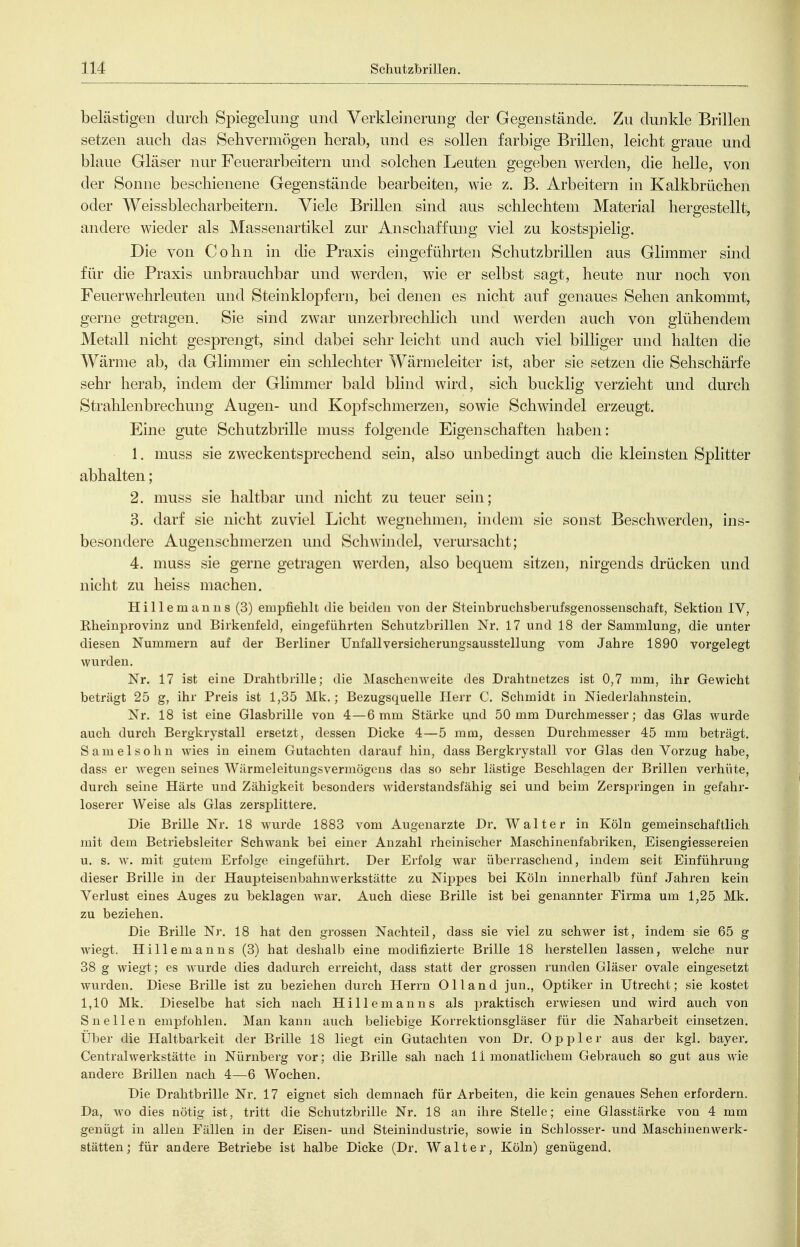 belästigen durch Spiegelung und Verkleinerung der Gegenstände. Zu dunkle Brillen setzen auch das Sehvermögen herab, und es sollen farbige Brillen, leicht graue und blaue Gläser nur Feuerarbeitern und solchen Leuten gegeben werden, die helle, von der Sonne beschienene Gegenstände bearbeiten, wie z. B. Arbeitern in Kalkbrüchen oder Weissblecharbeitern. Viele Brillen sind aus schlechtem Material hergestellt, andere wieder als Massenartikel zur Anschaffung viel zu kostspielig. Die von Cohn in die Praxis eingeführten Schutzbrillen aus Glimmer sind für die Praxis unbrauchbar und werden, wie er selbst sagt, heute nur noch von Feuerwehrleuten und Steinklopfern, bei denen es nicht auf genaues Sehen ankommt, gerne getragen. Sie sind zwar unzerbrechlich und werden auch von glühendem Metall nicht gesprengt, sind dabei sehr leicht und auch viel bilhger und halten die Wärme ab, da Glimmer ein schlechter Wärmeleiter ist, aber sie setzen die Sehschärfe sehr herab, indem der Glimmer bald blind wird, sich bucklig verzieht und durch Strahlenbrechung Augen- und Kopfschmerzen, sowie Schwindel erzeugt. Eine gute Schutzbrille nmss folgende Eigenschaften haben: 1. muss sie zweckentsprechend sein, also unbedingt auch die kleinsten Splitter abhalten; 2. muss sie haltbar und nicht zu teuer sein; 3. darf sie nicht zuviel Licht wegnehmen, indem sie sonst Beschwerden, ins- besondere Augenschmerzen und Schwindel, verursacht; 4. muss sie gerne getragen werden, also bequem sitzen, nirgends drücken und nicht zu heiss machen. Hillemanns (3) empfiehlt die beiden von der Steinbruchsberufsgenossenschaft, Sektion IV, Rheinprovinz und Birkenfeld, eingeführten Schutzbrillen Nr. 17 und 18 der Sammlung, die unter diesen Nummern auf der Berliner Unfall Versicherungsausstellung vom Jahre 1890 vorgelegt wurden. Nr. 17 ist eine Drahtbrille; die Maschenweite des Drahtnetzes ist 0,7 mm, ihr Gewicht beträgt 25 g, ihr Preis ist 1,35 Mk.; Bezugsquelle Herr C. Schmidt in Niederlahnstein. Nr. 18 ist eine Glasbrille von 4—6 mm Stärke und 50 mm Durchmesser; das Glas wurde auch durch Bergkrystall ersetzt, dessen Dicke 4—5 mm, dessen Durchmesser 45 mm beträgt. Sameisohn wies in einem Gutachten darauf hin, dass Bergkrystall vor Glas den Vorzug habe, dass er wegen seines Wärmeieitungsvermögons das so sehr lästige Beschlagen der Brillen verhüte, durch seine Härte und Zähigkeit besonders widerstandsfähig sei und beim Zersijringen in gefahr- loserer Weise als Glas zersplittere. Die Brille Nr. 18 wurde 1883 vom Augenarzte Dr. Walter in Köln gemeinschaftlich mit dem Betriebsleiter Schwank bei einer Anzahl rheinischer Maschinenfabriken, Eisengiessereien u. s. w. mit gutem Erfolge eingeführt. Der Erfolg war überraschend, indem seit Einführung dieser Brille in der Haupteisenbahuwerkstätte zu NipjDes bei Köln innerhalb fünf .Jahren kein Verlust eines Auges zu beklagen Avar. Auch diese Brille ist bei genannter Firma um 1,25 Mk. zu beziehen. Die Brille Nr. 18 hat den grossen Nachteil, dass sie viel zu schwer ist, indem sie 65 g wiegt. Hillemanns (3) hat deshalb eine modifizierte Brille 18 herstellen lassen, welche nur 38 g wiegt; es wurde dies dadurch erreicht, dass statt der grossen runden Gläser ovale eingesetzt wurden. Diese Brille ist zu beziehen durch Herrn Olland jun., Optiker in Utrecht; sie kostet 1,10 Mk. Dieselbe hat sich nach Hillemanns als praktisch erwiesen und wird auch von Sneilen empfohlen. Man kann auch beliebige Korrektionsgläser für die Naharbeit einsetzen. Über die Haltbarkeit der Brille 18 liegt ein Gutachten von Dr. Oppler aus der kgl. bayer. Centraiwerkstätte in Nürnberg vor; die Brille sah nach Ii monatlichem Gebrauch so gut aus wde andere Brillen nach 4—6 Wochen. Die Drahtbrille Nr. 17 eignet sich demnach für Arbeiten, die kein genaues Sehen erfordern. Da, wo dies nötig ist, tritt die Schutzbrille Nr. 18 an ihre Stelle; eine Glasstärke von 4 mm genügt in allen Fällen in der Eisen- und Steinindustrie, sowie in Schlosser- und Maschinenwerk- stätten; für andere Betriebe ist halbe Dicke (Dr. Walter, Köln) genügend.