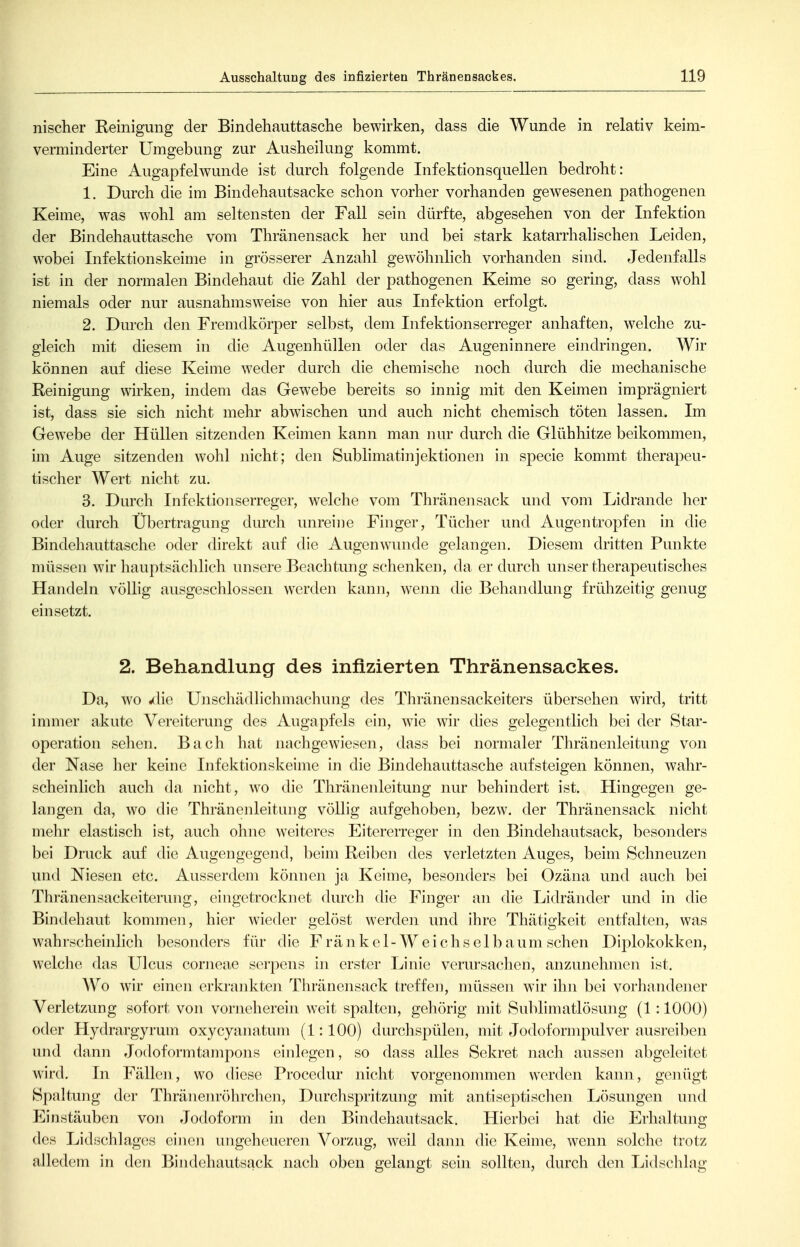 nischer Reinigung der Bindehauttasche bewirken, dass die Wunde in relativ keim- verminderter Umgebung zur Ausheilung kommt. Eine Augapfelwunde ist durch folgende Infektionsquellen bedroht: 1. Durch die im Bindehautsacke schon vorher vorhanden gewesenen pathogenen Keime, was wohl am seltensten der Fall sein dürfte, abgesehen von der Infektion der Bindehauttasche vom Thränensack her und bei stark katarrhalischen Leiden, wobei Infektionskeime in grösserer Anzahl gewöhnlich vorhanden sind. Jedenfalls ist in der normalen Bindehaut die Zahl der pathogenen Keime so gering, dass wohl niemals oder nur ausnahmsweise von hier aus Infektion erfolgt. 2. Durch den Fremdkörper selbst, dem Infektionserreger anhaften, welche zu- gleich mit diesem in die Augenhüllen oder das Augeninnere eindringen. Wir können auf diese Keime weder durch die chemische noch durch die mechanische Reinigung wirken, indem das Gewebe bereits so innig mit den Keimen imprägniert ist, dass sie sich nicht mehr abwischen und auch nicht chemisch töten lassen. Im Gewebe der Hüllen sitzenden Keimen kann man nur durch die Glühhitze beikommen, im Auge sitzenden wohl nicht; den Sublimatinjektionen in specie kommt therapeu- tischer Wert nicht zu. 3. Durch Infektionserreger, welche vom Thränensack und vom Lidrande her oder durch Übertragung durch unreine Finger, Tücher und Augentropfen in die Bindehauttasche oder direkt auf die Augenwunde gelangen. Diesem dritten Punkte müssen wir hauptsäclilich unsere Beachtung schenken, da er durch unser therapeutisches Handeln völlig ausgeschlossen werden kann, wenn die Behandlung frühzeitig genug einsetzt. 2. Behandlung des infizierten Thränensackes. Da, Avo «die UnscliädHchmachung des Thränensackeiters übersehen wird, tritt immer akute Vereiterung des Augapfels ein, wie wir thes gelegentlich bei der Star- operation sehen. Bach hat nachgewiesen, dass bei normaler Thränenleitung von der Nase her keine Infektionskeime in die Bindehauttasche aufsteigen können, wahr- scheinlich auch da nicht, wo die Thränenleitung nur behindert ist. Hingegen ge- langen da, wo die Thränenleitung völlig aufgehoben, bezw. der Thränensack nicht mehr elastisch ist, auch ohne weiteres Eitererreger in den Bindehautsack, besonders bei Druck auf die Augengegend, beim Reiben des verletzten Auges, beim Schneuzen und Niesen etc. Ausserdem können ja Keime, besonders bei Ozäna und auch bei Thränensackeiterung, eingetrocknet durch die Finger an die Lidränder und in die Bindehaut kommen, hier wieder gelöst werden und ihre Thätigkeit entfalten, was wahrscheinlich besonders für die F rä n k e 1 - W e i c h s e 1 b a um sehen Diplokokken, welclie das Ulcus corneae serpens in erster Linie verursachen, anzunehmen ist. Wo wir einen erkrankten Thränensack treffen, müssen wir ihn bei vorhandener Verletzung sofort von vorneherein weit spalten, gehörig mit Sublimatlösung (1 :1000) oder Hydrargyrum oxycyanatum (1:100) durchspülen, mit Jodoformpulver ausreiben und dann Jodoformtampons einlegen, so dass alles Sekret nach aussen abgeleitet wird. In Fällen, wo diese Procedur niclit vorgenommen werden kann, genügt Spaltung der Thränenröhrchen, Durchspritzung mit antiseptischen Lösungen und Einstäuben von Jodoform in den Bindehautsack. Hierbei hat die Erhaltung des Lidschlages einen ungeheueren Vorzug, weil dann die Keime, wenn solche trotz alledem in den Bindehautsack nach oben gelangt sein sollten, durch den Lidschlag