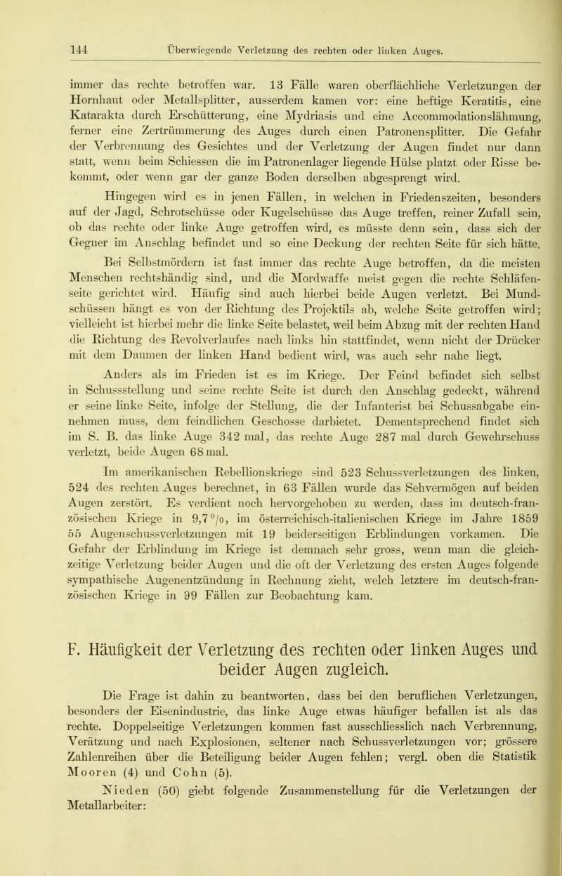 immer das rechte betroffen war. 13 Fälle waren oberflächliche Verletzungen der Hornhaut oder Metallsplitter, ausserdem kamen vor: eine heftige Keratitis, eine Katarakta durch Erschütterung, eine Mydriasis und eine Accommodationslähmung, ferner eine Zertrümmerung des Auges durch einen Patronensplitter. Die Gefahr der Verbrennung des Gesichtes und der Verletzung der Augen findet nur dann statt, w^enn beim Schiessen die im Patronenlager liegende Hülse platzt oder Pisse be- kommt, oder wenn gar der ganze Boden derselben abgesprengt wird. Hingegen wird es in jenen Fällen, in welchen in Friedenszeiten, besonders auf der Jagd, Schrotschüsse oder Kugelschüsse das Auge treffen, reiner Zufall sein, ob das rechte oder Imke Auge getroffen wird, es müsste denn sein, dass sich der Gegner im Anschlag befindet und so eine Deckung der rechten Seite für sich hätte. Bei Selbstmördern ist fast immer das rechte Auge betroffen, da die meisten Menschen rechtshändig sind, und die Mordwaffe meist gegen die rechte Schläfen- seite gerichtet wird. Häufig sind auch hierbei beide Augen verletzt. Bei Mund- schüssen hängt es von der Richtung des Projektils ab, welche Seite getroffen wird; vielleicht ist hierbei mehr die linke Seite belastet, w^eil beim Abzug mit der rechten Hand die Richtung des Revolverlaufes nach links hin stattfindet, wenn nicht der Drücker mit dem Daumen der linken Hand bedient wird, w^as auch sehr nahe liegt. Anders als im Frieden ist es im Kriege. Der Feind befindet sich selbst in Schussstellung und seine rechte Seite ist durch den Anschlag gedeckt, während er seine Imke Seite, infolge der Stellung, die der Infaiiterist bei Schussabgabe ein- nehmen niuss, dem feindlichen Geschosse darbietet. Dementsprechend findet sich im S. B. das hnke Auge 342 mal, das rechte Auge 287 mal durch Gewehrschuss verletzt, beide Augen 68 mal. Im amerikanischen Rebellionskriege sind 523 Schussverletzungen des linken, 524 des rechten Auges berechnet, in 63 Fällen wurde das Sehvermögen auf beiden Augen zerstört. Es verdient noch hervorgehoben zu werden, dass im deutsch-fran- zösischen Kriege in 9,7 ^/o, im österreichisch-italienischen Kriege im Jahre 1859 55 Augenschussverletzungen mit 19 beiderseitigen Erblindungen vorkamen. Die Gefahr der Erblindung im Kriege ist demnach sehr gross, wenn man die gleich- zeitige Verletzung beider Augen und die oft der Verletzung des ersten Auges folgende sympathische Augenentzündung in Rechnung zieht, welch letztere im deutsch-fran- zösischen Kriege in 99 Fällen zur Beobachtung kam. F. Häufigkeit der Verletzung des rechten oder linken Auges und beider Aagen zugleich. Die Frage ist dahin zu beantworten, dass bei den beruflichen Verletzungen, besonders der Eisenindustrie, das linke Auge etwas häufiger befallen ist als das rechte. Doppelseitige Verletzungen kommen fast ausschliesslich nach Verbrennung, Verätzung und nach Explosionen, seltener nach Schussverletzungen vor; grössere Zahlenreihen über die Beteiligung beider Augen fehlen; vergl. oben die Statistik Mooren (4) und Cohn (5). Nieden (50) giebt folgende Zusammenstellung für die Verletzungen der Metallarbeiter: