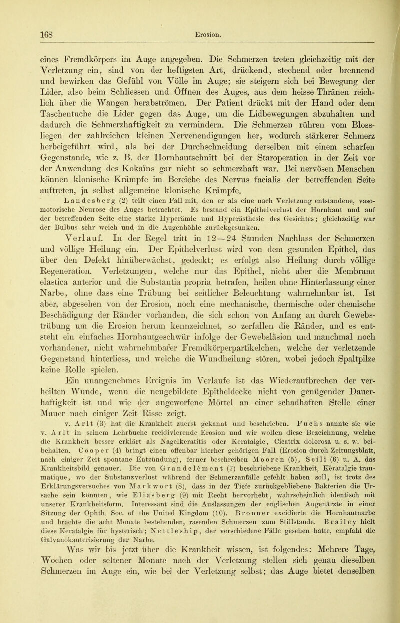 eines Fremdkörpers im Auge angegeben. Die Schmerzen treten gleichzeitig mit der Verletzung ein, sind von der heftigsten Art, drückend, stechend oder brennend und bewirken das Gefühl von Völle im Auge; sie steigern sich bei Bewegung der Lider, also beim Schliessen und Öffnen des Auges, aus dem heisse Thränen reich- lich über die Wangen herabströmen. Der Patient drückt mit der Hand oder dem Taschentuche die Lider gegen das Auge, um die Lidbewegungen abzuhalten und dadurch die Schmerzhaftigkeit zu vermindern. Die Schmerzen rühren vom Bloss- liegen der zahlreichen kleinen Nervenendigungen her, wodurch stärkerer Schmerz herbeigeführt wird, als bei der Durchschneidung derselben mit einem scharfen Gegenstande, wie z. B. der Hornhautschnitt bei der Staroperation in der Zeit vor der Anwendung des Kokains gar nicht so schmerzhaft w^ar. Bei nervösen Menschen können klonische Krämpfe im Bereiche des Nervus facialis der betreffenden Seite auftreten, ja selbst allgemeine klonische Krämpfe. Landesberg (2) teilt einen Fall mit, den er als eine nach Verletzung entstandene, vaso- motorische Neurose des Auges betrachtet. Es bestand ein Epithelverlust der Hornhaut und auf der betreffenden Seite eine starke Hyperämie und Hyperästhesie des Gesichtes; gleichzeitig war der Bulbus sehr weich und in die Augenhöhle zurückgesunken. Verlauf. In der Regel tritt in 12—24 Stunden Nachlass der Schmerzen und völlige Heilung ein. Der Epithelverlust wird von dem gesunden Epithel, das über den Defekt hinüberwächst, gedeckt; es erfolgt also Heilung durch völlige Regeneration. Verletzungen, welche nur das Epithel, nicht aber die Membrana elastica anterior und die Substantia propria betrafen, heilen ohne Hinterlassung einer Narbe, ohne dass eine Trübung bei seitlicher Beleuchtung wahrnehmbar ist. Ist aber, abgesehen von der Erosion, noch eine mechanische, thermische oder chemische Beschädigung der Ränder vorhanden, die sich schon von Anfang an durch Gewebs- trübung um die Erosion herum kennzeichnet, so zerfallen die Ränder, und es ent- steht ein einfaches Hornhautgeschwür infolge der Gewebsläsion und manchmal noch vorhandener, nicht wahrnehmbarer Fremdkörperpartikelchen, welche der verletzende Gegenstand hinterliess, und welche die Wundheilung stören, wobei jedoch Spaltpilze keine Rolle spielen. Ein unangenehmes Ereignis im Verlaufe ist das Wiederaufbrechen der ver- heilten Wunde, wenn die neugebildete Epitheldecke nicht von genügender Dauer- haftigkeit ist und wie der angeworfene Mörtel an einer schadhaften Stelle einer Mauer nach einiger Zeit Risse zeigt. V. Arlt (3) hat die Krankheit zuerst gekannt und beschrieben. Fuchs nannte sie wie V. Arlt in seinem Lehrbuche recidivierende Erosion und wir wollen diese Bezeichnung, welche die Krankheit besser erklärt als Nagelkeratitis oder Keratalgie, Cicatrix dolorosa u. s. w. bei- behalten. C o o p e r (4) bringt einen offenbar hierher gehörigen Fall (Erosion durch Zeitungsblatt, nach einiger Zeit spontane Entzündung), ferner beschreiben Mooren (5), Sei Ii (6) u. A. das Krankheitsbild genauer. Die von Grandcleraent (7) beschriebene Krankheit, Keratalgie trau- matique, wo der Substanzverlust während der Schmerzanfälle gefehlt haben soll, ist trotz des Erklärungsversuches von Mark wort (8), dass in der Tiefe zurückgebliebene Bakterien die Ur- sache sein könnten , wie E1 i a s b e r g (9) mit Recht hervorhebt, wahrscheinlich identisch mit unserer Krankheitsform. Interessant sind die Auslassungen der englischen Augenärzte in einer Sitzung der Ophth. Soc. of the United Kingdom (10). Bronn er excidierte die Hornhautnarbe und brachte die acht Monate bestehenden, rasenden Schmerzen zum Stillstande. B r a i 1 e y hielt diese Keratalgie für hysterisch; Nettleship, der verschiedene Fälle gesehen hatte, empfahl die Galvanokauterisierung der Narbe. Was wir bis jetzt über die Krankheit wissen, ist folgendes: Mehrere Tage, Wochen oder seltener Monate nach der Verletzung stellen sich genau dieselben Schmerzen im Auge ein, wie bei der Verletzung selbst; das Auge bietet denselben