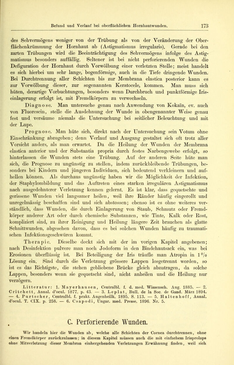 Befund und Verlauf bei oberflächlichen Hornhautwunden. des Sehvermögens weniger von der Trübung als von der Veränderung der Ober- flächenkrümmung der Hornhaut ab (Astigmatismus irregularis). Gerade bei den zarten Trübungen wird die Beeinträchtigung des Sehvermögens infolge des Astig- matismus besonders auffällig. Seltener ist bei nicht perforierenden Wunden die Defiguration der Hornhaut durch Vorwölbung einer verletzten Stelle; meist handelt es sich hierbei um sehr lange, bogenförmige, auch in die Tiefe dringende Wunden. Bei Durchtrennung aller Schichten bis zur Membrana elastica posterior kann es zur Vorwölbung dieser, zur sogenannten Keratocele, kommen. Man muss sich hüten, derartige Vorbuchtungen, besonders wenn Durchbruch und punktförmige Iris- einlagerung erfolgt ist, mit Fremdkörpern zu verwechseln. Diagnose. Man untersuche genau nach Anwendung von Kokain, ev. auch von Fluorescin, stelle die Ausdehnung der Wunde in obengenannter Weise genau fest und versäume niemals die Untersuchung bei seithcher Beleuchtung und mit der Lupe. Prognose. Man hüte sich, direkt nach der Untersuchung sein Votum ohne Einschränkung abzugeben; denn Verlauf und Ausgang gestaltet sich oft trotz aller Vorsicht anders, als man erwartet. Da die Heilung der Wunden der Membrana elastica anterior und der Substantia propria durch festes Narbenge webe erfolgt, so hinterlassen die Wunden stets eine Trübung. Auf der anderen Seite hüte man sich, die Prognose zu ungünstig zu stellen, indem zurückbleibende Trübungen, be- sonders bei Kindern und jüngeren Individuen, sich bedeutend verkleinern und auf- hellen können. Als durchaus ungünstig haben wir die Möglichkeit der Infektion^ der Staphylombildung und das Auftreten eines starken irregulären Astigmatismus nach ausgedehnterer Verletzung kennen gelernt. Es ist klar, dass gequetschte und gerissene Wunden viel langsamer heilen, weil ihre Ränder häufig eingerollt und unregelmässig beschaffen sind und sich abstossen; ebenso ist es ohne weiteres ver- ständlich, dass Wunden, die durch Einlagerung von Staub, Schmutz oder Fremd- körper anderer Art oder durch chemische Substanzen, wie Tinte, Kalk oder Rost, kompliziert sind, zu ihrer Reinigung und Heilung längere Zeit brauchen als glatte Schnittwunden, abgesehen davon, dass es bei solchen Wunden häufig zu traumati- schen Infektionsgeschwüren kommt. Therapie. Dieselbe deckt sich mit der im vorigen Kapitel angebenen; nach Desinfektion pulvere man noch Jodoform in den Bindehautsack ein, was bei Erosionen überflüssig ist. Bei Beteiligung der Iris träufle man Atropin in l^/o Lösung ein. Sind durch die Verletzung grössere Lappen losgetrennt worden, so ist es das Richtigste, die stehen gebliebene Brücke gleich abzutragen, da solche Lappen, besonders wenn sie gequetscht sind, nicht anheilen und die Heilung nur verzögern. Litteratur: 1. Mayerhausen, Centralbl, f. d. med. Wissensch. Aug. 1885. — 2. Critchett, Annal. d'ocul. 1877. p. 43. — 3. Leplat, Bull, de la Soc. de Gand. März 1894. — 4. Purtscher, Centralbl. f. prakt. Augenheilk. 1895. S. 113. — 5. Halten hoff, Annal. d'ocul. T. CIX. p. 258. — 6. Csapodi, Ungar, med. Presse. 1896. Nr. 5. C. Perforierende Wunden. Wir handeln hier die Wunden ab, welche alle Schichten der Cornea durchtrennen, ohne einen Fremdkörper zurückzulassen; in diesem Kapitel müssen auch die mit einfachem Irisprolaps ohne Mitverletzung dieser Membran einhergehenden Verletzungen Erwähnung finden, weil sich