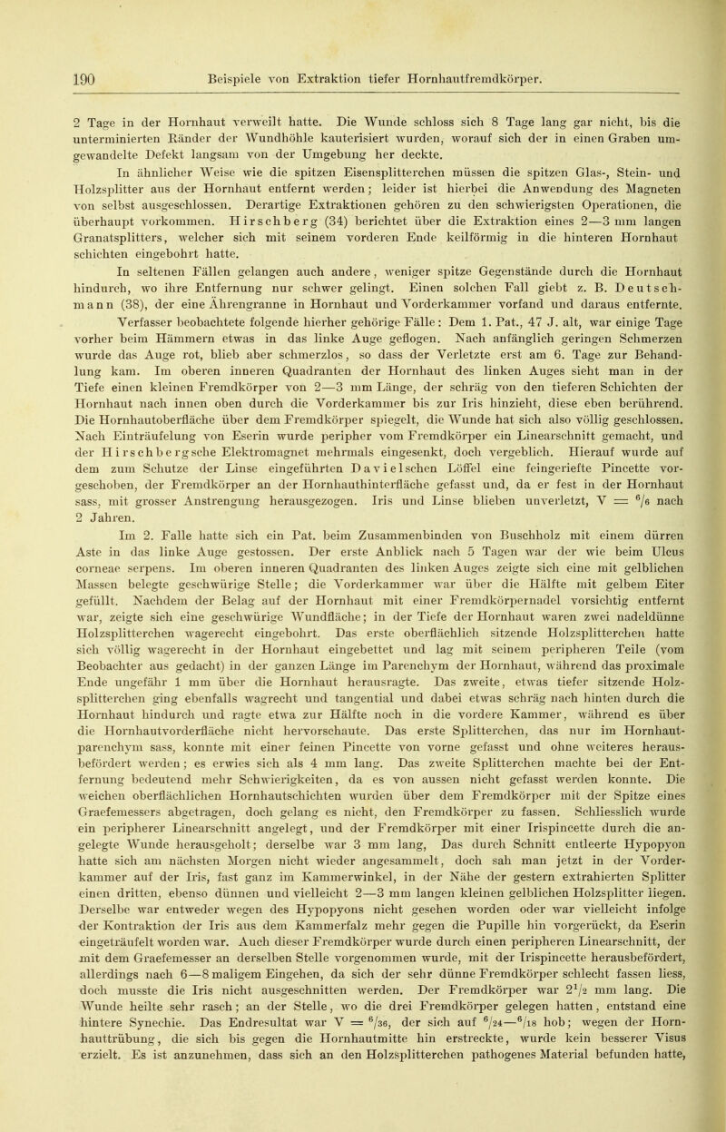2 Tage in der Hornhaut verweilt hatte. Die Wunde schloss sich 8 Tage lang gar nicht, bis die unterminierten Känder der Wundhöhle kauterisiert wurden, worauf sich der in einen Graben um- gewandelte Defekt langsam von der Umgebung her deckte. In ähnlicher Weise wie die spitzen Eisensplitterchen müssen die spitzen Glas-, Stein- und Holzsplitter aus der Hornhaut entfernt werden; leider ist hierbei die Anwendung des Magneten von selbst ausgeschlossen. Derartige Extraktionen gehören zu den schwierigsten Oj)erationen, die überhaupt vorkommen. Hirschberg (34) berichtet über die Extraktion eines 2—3 mm langen Granatsplitters, welcher sich mit seinem vorderen Ende keilförmig in die hinteren Hornhaut schichten eingebohrt hatte. In seltenen Fällen gelangen auch andere, weniger spitze Gegenstände durch die Hornhaut hindurch, wo ihre Entfernung nur schwer gelingt. Einen solchen Fall giebt z. B. Deutsch- mann (38), der eine Ährengranne in Hornhaut und Vorderkammer vorfand und daraus entfernte. Verfasser beobachtete folgende hierher gehörige Fälle: Dem 1. Fat., 47 J. alt, war einige Tage vorher beim Hämmern etwas in das linke Auge geflogen. Nach anfänglich geringen Schmerzen wurde das Auge rot, blieb aber schmerzlos, so dass der Verletzte erst am 6. Tage zur Behand- lung kam. Im oberen inneren Quadranten der Hornhaut des linken Auges sieht man in der Tiefe einen kleinen Fremdkörper von 2—3 mm Länge, der schräg von den tieferen Schichten der Hornhaut nach innen oben durch die Vorderkammer bis zur Iris hinzieht, diese eben berührend. Die Hornhautoberfläche über dem Fremdkörper spiegelt, die Wunde hat sich also völlig geschlossen. Nach Einträufelung von Eserin wurde jieripher vom Fremdkörper ein Linearschnitt gemacht, und der Hirschbergsche Elektromagnet mehrmals eingesenkt, doch vergeblich. Hierauf wurde auf dem zum Schutze der Linse eingeführten Da vi eischen Löffel eine feingeriefte Pincette vor- geschoben, der Fremdkörper an der Hornhauthinterfläche gefasst und, da er fest in der Hornhaut sass, mit grosser Anstrengung herausgezogen. Iris und Linse blieben unverletzt, V — ^/s nach 2 Jahren. Im 2. Falle hatte sich ein Fat. beim Zusammenbinden von Buschholz mit einem dürren Aste in das linke Auge gestossen. Der erste Anblick nach 5 Tagen war der wie beim Ulcus corneae serpens. Im oberen inneren Quadranten des linken Auges zeigte sich eine mit gelblichen Massen belegte geschwürige Stelle; die Vordei'kammer war über die Hälfte mit gelbem Eiter gefüllt. Nachdem der Belag auf der Hornhaut mit einer Fremdkörpernadel vorsichtig entfernt war, zeigte sich eine geschwürige Wundfläche; in der Tiefe der Hornhaut waren zwei nadeldünne Holzsplitterchen wagerecht eingebohrt. Das erste oberflächlich sitzende Holzsplitterchen hatte sich völlig wagerecht in der Hornhaut eingebettet und lag mit seinem peripheren Teile (vom Beobachter aus gedacht) in der ganzen Länge im Parenchym der Hornhaut, während das proximale Ende ungefähr 1 mm über die Hornhaut herausragte. Das zweite, etwas tiefer sitzende Holz- splitterchen ging ebenfalls wagrecht und tangential und dabei etwas schräg nach hinten durch die Hornhaut hindurch und ragte etwa zur Hälfte noch in die vordere Kammer, während es über die Hornhautvorderfläche nicht hervorschaute. Das erste Splitterchen, das nur im Hornhaut- parenchym sass, konnte mit einer feinen Pincette von vorne gefasst und ohne weiteres heraus- befördert werden; es erwies sich als 4 mm lang. Das zweite Splitterchen machte bei der Ent- fernung bedeutend mehr Schwierigkeiten, da es von aussen nicht gefasst werden konnte. Die weichen oberflächlichen Hornhautschichten wurden über dem Fremdkörper mit der Spitze eines Graefemessers abgetragen, doch gelang es nicht, den Fremdkörper zu fassen. Schliesslich wurde ein peripherer Linearschnitt angelegt, und der Fremdkörper mit einer Irispincette durch die an- gelegte Wunde herausgeholt; derselbe war 3 mm lang, Das durch Schnitt entleerte Hypopyon hatte sich am nächsten Morgen nicht wieder angesammelt, doch sah man jetzt in der Vorder- kammer auf der Iris, fast ganz im Kammerwinkel, in der Nähe der gestern extrahierten Splitter einen dritten, ebenso dünnen und vielleicht 2—3 mm langen kleinen gelblichen Holzsplitter liegen. Derselbe war entweder wegen des Hypopyons nicht gesehen worden oder war vielleicht infolge der Kontraktion der Iris aus dem Kammerfalz mehr gegen die Pupille hin vorgerückt, da Eserin eingeträufelt worden war. Auch dieser Fremdkörper wurde durch einen peripheren Linearschnitt, der juit dem Graefemesser an derselben Stelle vorgenommen wurde, mit der Irispincette herausbefördert, allerdings nach 6—8 maligem Eingehen, da sich der sehr dünne Fremdkörper schlecht fassen Hess, doch musste die Iris nicht ausgeschnitten werden. Der Fremdkörper war 2^/2 mm lang. Die Wunde heilte sehr rasch; an der Stelle, wo die drei Fremdkörper gelegen hatten, entstand eine hintere Synechie. Das Endresultat war V = ^/se, der sich auf ^/24—^/is hob; wegen der Horn- hauttrübung, die sich bis gegen die Hornhautmitte hin erstreckte, wurde kein besserer Visus erzielt. Es ist anzunehmen, dass sich an den Holzsplitterchen pathogenes Material befunden hatte,