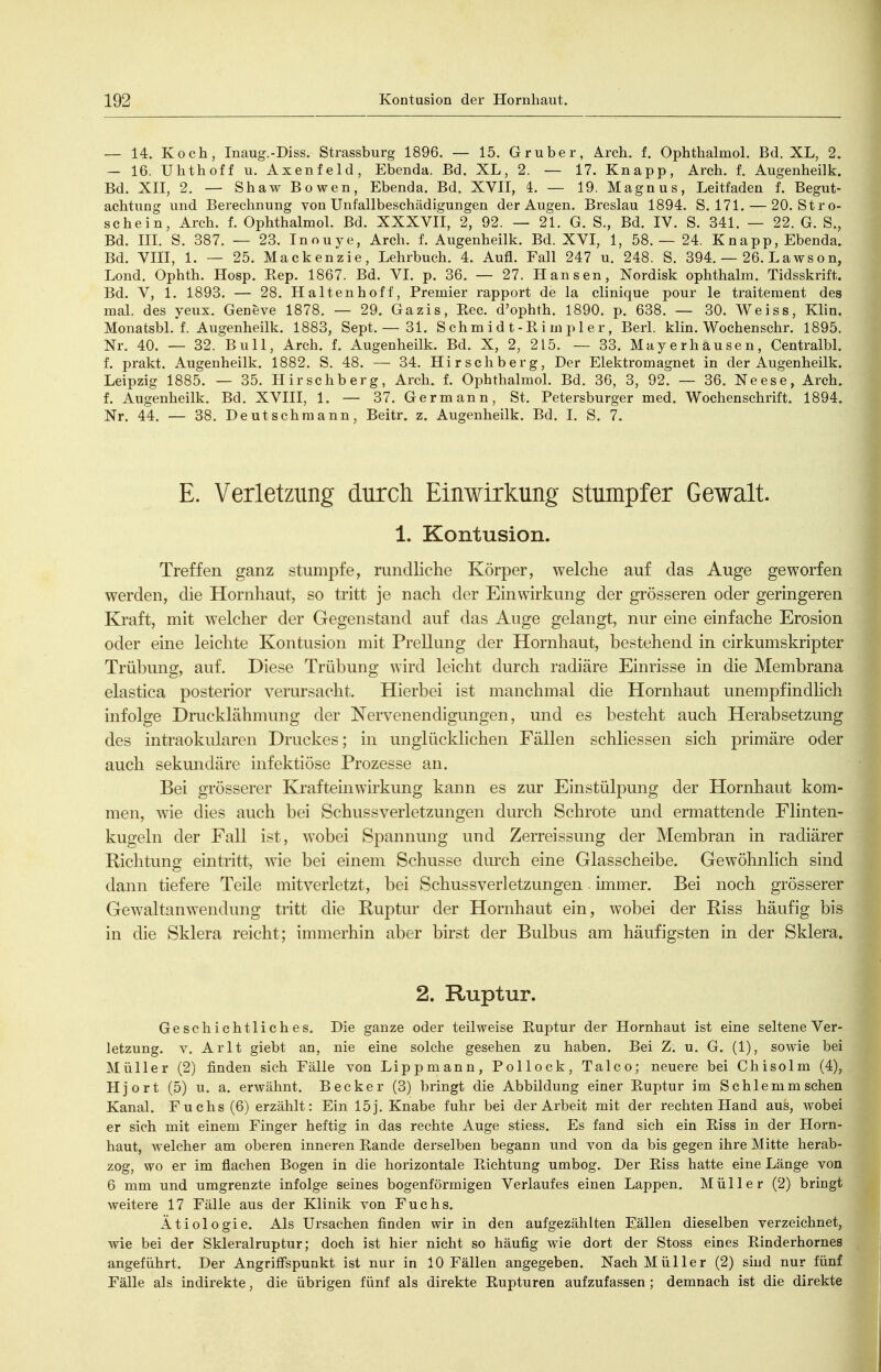 — 14. Koch, Inaug.-Diss. Strassburg 1896. — 15. Gruber, Arch. f. Ophthalmol. Bd. XL, 2. — 16. Uhthoff u. Axenfeld, Ebenda. Bd. XL, 2. — 17. Knapp, Arch. f. Augenheilk. Bd. XII, 2. — Shaw Bowen, Ebenda. Bd. XVII, 4. — 19. Magnus, Leitfaden f. Begut- achtung und Berechnung von Unfallbeschädigungen der Augen. Breslau 1894. S. 171. — 20. St ro- schein, Arch. f. Ophthalmol. Bd. XXXVII, 2, 92. — 21. G. S., Bd. IV. S. 341. — 22. G. S., Bd. IIL S. 387. — 23. Inouye, Arch. f. Augenheilk. Bd. XVI, 1, 58.— 24. Knapp, Ebenda. Bd. VIII, 1. — 25. Mackenzie, Lehrbuch. 4. Aufl. Fall 247 u. 248. S. 394. — 26. Lawson, Lond. Ophth. Hosp. Eep. 1867. Bd. VI. p. 36. — 27. Hansen, Nordisk ophthalm. Tidsskrift. Bd. V, 1. 1893. — 28. Haltenhoff, Premier rapport de la clinique pour le traiteraent des mal. des yeux. Geneve 1878. — 29. Gazis, Eec. d'ophth. 1890. p. 638. — 30. Weiss, Klin. Monatsbl. f. Augenheilk. 1883, Sept. — 31. Schm i d t-Ri m p 1 e r, Berl. klin. Wochenschr. 1895. Nr. 40. — 32. Bull, Arch. f. Augenheilk. Bd. X, 2, 215. — 33. Mayerhausen, Centralbl. f. prakt. Augenheilk. 1882. S. 48. — 34. Hirschberg, Der Elektromagnet in der Augenheilk. Leipzig 1885. — 35. Hirschberg, Arch. f. Ophthalmol. Bd. 36, 3, 92. — 36. Neese, Arch. f. Augenheilk. Bd. XVIII, 1. — 37. Germann, St. Petersburger med. Wochenschrift. 1894. Nr. 44. — 38. Deutschmann, Beitr. z. Augenheilk. Bd. I. S. 7. E. Verletzung durch Einwirkung stumpfer Gewalt. 1. Kontusion. Treffen ganz stumpfe, rundliche Körper, welche auf das Auge geworfen werden, die Hornhaut, so tritt je nach der Einwirkung der grösseren oder geringeren Kraft, mit welcher der Gegenstand auf das Auge gelangt, nur eine einfache Erosion oder eine leichte Kontusion mit Prellung der Hornhaut, bestehend in cirkumskripter Trübung, auf. Diese Trübung wird leicht durch radiäre Einrisse in die Membrana elastica posterior vermsacht. Hierbei ist manchmal die Hornhaut unempfindlich infolge Drucklähmung der Nervenendigungen, und es besteht auch Herabsetzung des intraokularen Druckes; in unglücklichen Fällen schliessen sich primäre oder auch sekmidäre infektiöse Prozesse an. Bei grösserer Kraftein Wirkung kann es zur Einstülpung der Hornhaut kom- men, ^\le dies auch bei Schussverletzungen durch Schrote und ermattende Flinten- kugeln der Fall ist, wobei Spannung und Zerreissung der Membran in radiärer Richtung eintritt, wie bei einem Schusse durch eine Glasscheibe. Gewöhnlich sind dann tiefere Teile mitverletzt, bei Schussverletzungen. immer. Bei noch grösserer Gewaltanwendung tritt die Ruptur der Hornhaut ein, wobei der Riss häufig bis in die Sklera reicht; immerhin aber birst der Bulbus am häufigsten in der Sklera. 2. Ruptur. Geschichtliches. Die ganze oder teilweise Euptur der Hornhaut ist eine seltene Ver- letzung. Y. Arlt giebt an, nie eine solche gesehen zu haben. Bei Z. u. G. (1), sowie bei Müller (2) finden sich Fälle von Lippmann, Pollock, Talco; neuere bei Chisolm (4), Hjort (5) u. a. erwähnt. Becker (3) bringt die Abbildung einer Ruptur im Schlemm sehen Kanal. Fuchs (6) erzählt: Ein 15 j. Knabe fuhr bei der Arbeit mit der rechten Hand aus, wobei er sich mit einem Finger heftig in das rechte Auge stiess. Es fand sich ein Eiss in der Horn- haut, welcher am oberen inneren Eande derselben begann und von da bis gegen ihre Mitte herab- zog, wo er im flachen Bogen in die horizontale Eichtung umbog. Der Eiss hatte eine Länge von 6 mm und umgrenzte infolge seines bogenförmigen Verlaufes einen Lappen. Müller (2) bringt weitere 17 Fälle aus der Klinik von Fuchs. Ätiologie. Als Ursachen finden wir in den aufgezählten Fällen dieselben verzeichnet, wie bei der Skleralruptur; doch ist hier nicht so häufig wie dort der Stoss eines Einderhornes angeführt. Der Angriffspunkt ist nur in 10 Fällen angegeben. Nach Müller (2) sind nur fünf Fälle als indirekte, die übrigen fünf als direkte Eupturen aufzufassen; demnach ist die direkte