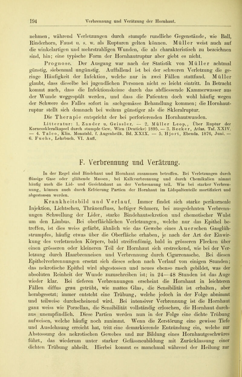 nehmen, während Verletzungen durch stumpfe rundliche Gegenstände, wie Ball, Rinderhorn, Faust u. s. w. als Rupturen gelten können. Müller weist auch auf die winkelartigen und mehrstrahligen Wunden, die als charakteristisch zu bezeichnen sind, hin; eine typische Form der Hornhautruptur aber giebt es nicht. Prognose. Der Ausgang war nach der Statistik von Müller achtmal günstig, siebenmal ungünstig. Auffallend ist bei der schweren Verletzung die ge- ringe Häufigkeit der Infektion, welche nur in zwei Fällen stattfand. Müller glaubt, dass dieselbe bei jugendlichen Personen nicht so leicht eintritt. In Betracht kommt auch, dass die Infektionskeime durch das abfliessende Kammerwasser aus der Wunde weggespült werden, und dass die Patienten doch wohl häufig wegen der Schwere des Falles sofort in sachgemässe Behandlung kommen; die Hornhaut- ruptur stellt sich demnach bei weitem günstiger als die Skleralruptur. Die Therapie entspricht der bei perforierenden Hornhautwunden. Litteratur: 1. Zander u. Geissler. — 2. Müller Leop., Über Ruptur der Korneoskleralkapsel durch stumpfe Gew. Wien (Deuticke) 1895.— 3. Becker, Atlas. Taf. XXIV. — 4. Talco, Klin. Monatsbl. f. Augenheilk. Bd. XXIX. — 5. Hjort, Ebenda. 1876, Juni. — G. Fuchs, Lehrbuch. VL Aull. F. Verbrennung und Verätzung. In der Eegel sind Bindehaut und Hornhaut zusammen betroffen. Bei Verletzungen durch flüssige Gase oder glühende Massen, bei Kalkverbrennung und durch Chemikalien nimmt häufig auch die Lid- und Gesiehtshaut an der Verbrennung teil. Wie bei starker Verbren- nung, können auch durch Erfrierung Partien der Hornhaut im Lidspaltenteile mortifiziert und abgestosseu werden. Krankheitsbild und Verlauf. Immer findet sich starke perikorneale Injektion, Lichtscheu, Thränenfluss, heftiger Schmerz, bei ausgedehnten Verbrenn- ungen Schwellung der Lider, starke Bindehautsekretion und chemotischer Wulst um den Limbus. Bei oberflächlichen Verletzungen, welche nur das Epithel be- treffen, ist dies weiss gefärbt, ähnhch wie das Gewebe eines Auerschen Gasglüh- strumpfes, häufig etwas über die Oberfläche erhaben, je nach der Art der Einwir- kung des verletzenden Körpers, bald streifenfömig, bald in grösseren Flecken über einen grösseren oder kleineren Teil der Hornhaut sich erstreckend, wie bei der Ver- letzung durch Haarbrenneisen und Verbrennung durch Cigarrenasche. Bei diesen Epithel Verbrennungen ersetzt sich dieses schon nach Verlauf von einigen Stunden; das nekrotische Epithel wird abgestossen und neues ebenso rasch gebildet, was der absoluten Reinheit der Wunde zuzuschreiben ist; in 24—48 Stunden ist das Auge wieder klar. Bei tieferen Verbrennungen erscheint die Hornhaut in leichteren Fällen diffus grau getrübt, wie mattes Glas, die Sensibilität ist erhalten, aber herabgesetzt; immer entsteht eine Trübung, welche jedoch in der Folge abnimmt und teilweise durchscheinend wird. Bei intensiver Verbrennung ist die Hornhaut ganz weiss wie Porzellan, die Sensibilität vollständig erloschen, die Hornhaut durch- aus unempfindlich. Diese Partien werden nun in der Folge eine dichte Trübung aufweisen, welche häufig noch zunimmt. Wenn die Zerstörung eine gewisse Tiefe | und Ausdehnung erreicht hat, tritt eine demarkierende Entzündung ein, welche zur' Abstossung des nekrotischen Gewebes und zur Bildung eines Hornhautgeschwüres | führt, das wiederum unter starker Gefässneubildung mit Zurücklassung einer] dichten Trübung abheilt. Hierbei kommt es manchmal w^ährend der Heilung zur