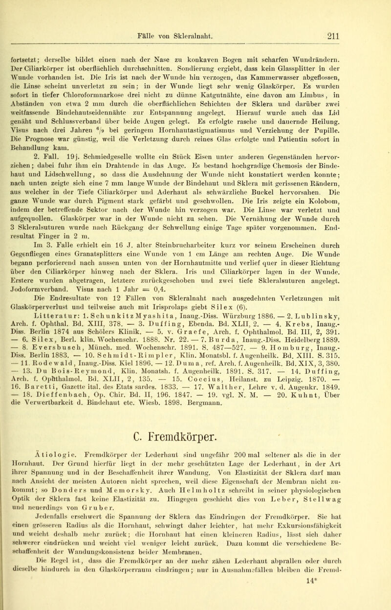 fortsetzt; derselbe bildet einen nach der Nase zu konkaven Bogen mit scharfen Wundrändern. Der Ciliarkörper ist oberflächlich durchschnitten. Sondierung ergiebt, dass kein Glassplitter in der Wunde vorhanden ist. Die Iris ist nach der Wunde hin verzogen, das Kammerwasser abgeflossen, die Linse scheint unverletzt zu sein; in der Wunde liegt sehr wenig Glaskörper. Es wurden sofort in tiefer Chloroformnarkose drei nicht zu dünne Katgutnähte, eine davon am Limbus, in Abständen von etwa 2 mm durch die oberflächlichen Schichten der Sklera und darüber zwei weitfassende Bindehautseidennähte zur Entspannung angelegt. Hierauf wurde auch das Lid genäht und Schlussverband über beide Augen gelegt. Es erfolgte rasche und dauernde Heilung. Visus nach drei Jahren ^/g bei geringem Hornhautastigmatismus und Verziehung der Pupille. Die Prognose war günstig, weil die Verletzung durch reines Glas erfolgte und Patientin sofort in Behandlung kam. 2. Fall. 19j. Schmiedgeselle wollte ein Stück Eisen unter anderen Gegenständen hervor- ziehen ; dabei fuhr ihm ein Drahtende in das Auge. ICs bestand hochgradige Chemosis der Binde- haut und Lidschwellung, so dass die Ausdehnung der Wunde nicht konstatiert werden konnte; nach unten zeigte sieh eine 7 mm lange Wunde der Bindehaut und Sklera mit gerissenen Eändern, aus welcher in der Tiefe Ciliarkörper und Aderhaut als schwärzliche Buckel hervorsahen. Die ganze Wunde war durch Pigment stark gefärbt und geschwollen. Die Iris zeigte ein Kolobom, indem der betreffende Sektor nach der Wunde hin verzogen war. Die Linse war verletzt und aufgequollen. Glaskörper war in der Wunde nicht zu sehen. Die Vernähung der Wunde durch 3 Skleralsuturen wurde nacli Rückgang der Schwellung einige Tage später vorgenommen. End- resultat Finger in 2 m. Im 3. Falle erhielt ein 16 J. alter Steinbrucharbeiter kurz vor seinem Erscheinen durch Gegenfliegeu eines Granatsplitters eine Wunde von 1 cm Länge am rechten Auge. Die Wunde begauD perforierend nach aussen unten von der Hornhautmitte und verlief quer in dieser Richtung über den Ciliarkörper hinweg nach der Sklera. Iris und Ciliarkörper lagen in der Wunde. Erstere wurden abgetragen, letztere zurückgeschoben und zwei tiefe Skleralsuturen angelegt. Jodoformverband. Visus nach 1 Jahr = 0,4. Die Endresultate von 12 Fällen von Skleralnaht nach ausgedehnten Verletzungen mit Glaskörperverlust und teilweise auch mit Irisprolaps giebt Sil ex (6). Litteratur: 1. Schunkitz Myashita, Inaug.-Diss. Würzburg 1886. — 2. Lublinsky, Arch. f. Ophthal. Bd. XIII, 378. — 3. Duffing, Ebenda. Bd. XLII, 2. — 4. Krebs, Inaug.- Diss. Berlin 1874 aus Schölers Klinik. — 5. v. Graefe, Arch. f. Ophthalmol. Bd. III, 2, 391. — 6. Silex, Berl. klin. Wochenschr. 1888. Nr. 22.— 7. Burda, Inaug.-Diss. Heidelberg 1889. — 8. Eversbusch, Münch, med. Wochenschr. 1891. S. 487—527. — 9. Homburg, Inaug.- Diss. Berlin 1883. — 10. S c h m i d t - Ri m pl er, Klin. Monatsbl. f. Augenheilk. Bd. XIII. S. 315. — 11. Rodewald, Inaug.-Diss. Kiei 1896. — 12. Duma, ref. Arch. f. Augenheilk. Bd. XIX, 3, 380. — 13. Du Bois-Reymond, Klin. Monatsh. f. Augenheilk. 1891. S. 317. — 14. Duffing, Arch. f. Ophthalmol. Bd. XLII, 2, 135. — 15. Coccius, Heilanst. zu Leipzig. 1870. — 16. Baretti, Gazette ital. des Etats sardes. 1833. — 17. Walt her, Lehre v. d. Augenkr. 1849. — 18. Dieffen])ach, Op. Chir. Bd. II, 196. 1847. — 19. vgl. N. M. — 20. Kuhnt, Über die Verwertbarkeit d. Biudeliaut etc. Wiesb. 1898. Bergmann. C. Fremdkörper. Ätiologie. Fremdkörper der Lederhaut sind ungefähr 200 mal seltener als die in der Hornhaut. Der Grund hierfür liegt in der mehr geschützten Lage der Lederhaut, in der Art ihrer Spannung und in der BescliafFenheit ihrer Wandung. Von Elastizität der Sklera darf man nacli Ansicht der meisten Autoren nicht sprechen, weil diese Eigenschaft der Membran nicht zu- kommt; so Donders und Memorsky. Auch Helmholtz schreibt in seiner physiologischen Optik der Sklera fast keine Elastizität zu. Hingegen geschieht dies von Leber, Stell wag und neuerdings von Grube r. Jedenfalls erschwert die Spannung der Sklera das Eindringen der Fremdkörper. Sie hat einen grösseren Radius als die Hornhaut, schwingt daher leichter, liat mehr Exkursionsfähigkeit und weicht deshalb mehr zurück; die Hornhaut hat einen kleineren Radius, lässt sich daher schwerer eindrücken und weicht viel weniger leicht zurück. Dazu kommt die verschiedene Be- schalFenheit der Wandungskonsistenz beider Membranen. Die Regel ist, dass die Fremdkörper an der mehr zähen Leih^-haut abprallen oder durch dieselbe hindurch in den Glaskör])errauni eindringen; nur in Ausnahnu'fällen bleiben die Fremd- 14*