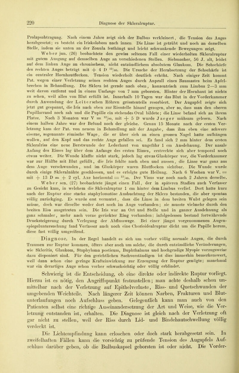 Prolapsabtragung. Nach einem Jahre zeigt sich der Bulbus verkleinert, die Tension des Auges herabgesetzt; es besteht ein Iriskolobom nach innen. Die Linse ist getrübt und noch an derselben Stelle, indem sie unten an der Zonula festhängt und leicht schwankende Bewegungen zeigt. Weber jun. (26) beobachtete den gewiss seltenen Fall einer wiederholten Skleralruptur mit gutem Ausgang auf demselben Auge an verschiedenen Stellen. Siebmacher, 56 J. alt, leidet auf dem linken Auge an chronischem, nicht entzündlichem absolutem Glaukom. Die Sehschärfe des rechten Auges beträgt mit + 4 D ^^/so. Die Ursache der Herabsetzung der Sehschärfe ist ein centraler Hornhautfleckeu. Tension wiederholt deutlich erhöht. Nach einiger Zeit kommt Fat. Avegen einer Verletzung seines rechten Auges durch Anprall eines Baumastes beim Apfel- brechen in Behandlung. Die Sklera ist gerade nach oben , konzentrisch zum Limbus 2—3 mm weit davon entfernt uud in einem Umfange von 7 mm geborsten. Hinter der Hornhaut ist nichts zu sehen, weil alles von Blut erfüllt ist. Innerhalb 10 Tagen war das Blut in der Yorderkammer durch AnAvendung der Leiterschen Röhren grösstenteils resorbiert. Der Augapfel zeigte sich jetzt gut gesj^annt, die Iris nach oben zur Rissstelle hinauf gezogen, aber so, dass man den oberen Pupillarrand noch sah und die Pupille ein stehendes Oval bildete; die Linse befand sich an ihrem Platze. Nach 3 Monaten war V = ^^/so, mit -f- 5 D wurde Jaeger mühsam gelesen. Nach einem halben Jahre war der Befund noch der gleiche. Genau 15 Monate nach der ersten Ver- letzung kam der Pat. von neuem in Behandlung mit der Angabe, dass ihm eben eine schwere eiserne, sogenannte römische Wage, die er über sich an einen grossen Nagel hatte aufliängen wollen, auf den Kopf und das rechte Auge gefallen sei. Es fand sich 2 mm hinter dem ersten Skleralriss eine neue Berstwunde der Lederhaut von ungefähr 1 cm Ausdehnung. Der nasale Anfang des Risses lag über dem Anfange des ersten Risses, erstreckte sich aber temporal noch etwas weiter. Die Wunde klaffte nicht stark, jedoch lag etAvas Glaskörper vor, die Vorderkammer Avar zur Hälfte mit Blut gefüllt, die Iris fehlte nach oben und aussen, die Linse war ganz aus dem Auge verschwunden, und im Glaskörper Avaren Blutflocken sichtbar. Die Wunde Avurde durch einige Skleralnähte geschlossen, und es erfolgte gute Heilung. Nach 6 Wochen war V. = mit -}- 13 D = -(- 2 cyl. Axe horizontal = ^'^jio. Der Visus Avar noch nach 2 Jahren derselbe. Weber sen. (27) beobachtete jüngst einen Fall, der in späteren Stadien auch Verfasser zu Gesicht kam, in welchem die Skleralruptur 1 cm hinter dem Limbus verlief. Dort hatte kurz nach der Ruptur eine starke staphylomatöse Ausbuchtung der Sklera bestanden, die aber spontan völlig zurückging. Es wurde erst vermutet, dass die Linse in dem breiten Wulst gelegen sein müsse, doch AA ar dieselbe AA'eder dort noch im Auge \^orhanden; sie musste vielmehr durch den breiten Riss ausgetreten sein. Die Iris AA^ar an Ort und Stelle und in ganzer Ausdehnung als ganz schmaler, mehr nach vorne gerückter Ring vorhanden; infolgedessen bestand fortAvährende Drucksteigerung durch Verlegung der Abfiusswege. Bei einer jüngst vorgenommenen Augen- spiegeluntersuchung fand Verfasser auch noch eine Chorioidealruptur dicht um die Papille herum, diese fast völlig umgreifend. Diagnose. In der Regel handelt es sich um vorher völlig normale Augen, die durch Traumen zur Ruptur kommen, öfters al)er auch um solche, die durch entzündliche Veränderungen, wie Skleritis, Glaukom, Staphyloma posticum, Buphthalmus und hochgradige Myopie vorzugSAveise dazu disponiert sind. Für den gerichtlichen Sachverständigen ist dies immerhin bemerkensAvert, Aveil dann schon eine geringe KrafteiuAvirkung zur Erzeugung der Ruptur genügte; manchmal A\ar ein derartiges Auge schon vorher schwachsichtig oder völlig erblindet. Schwierig ist die Entscheidung, ob eine direkte oder indirekte Ruptur vorliegt. Hierzu ist es nötig, den Angriffspunkt festzustellen; man achte deshalb schon un- mittelbar nach der Verletzung auf Epithel Verluste, Riss- und Quetschwunden der umgebenden Weichteile. Nach längerer Zeit können Narben, Frakturen und Blut- unterlaufungen noch Aufschluss geben. Gelegentlich kann man auch von den Patienten selbst eine richtige Auseinandersetzung der Art und Weise, wie die Ver- letzung entstanden ist, erhalten. Die Diagnose ist gleich nach der Verletzung oft gar nicht zu stellen, weil der Riss durch Lid- und Bindehautschwellung völlig verdeckt ist. Die Lichtempfindung kann erloschen oder doch stark herabgesetzt sein. In zweifelhaften Fällen kann die vorsichtig zu prüfende Tension des Augapfels Auf- schluss darüber geben, ob die Bulbuskapsel geborsten ist oder nicht. Die Vorder-