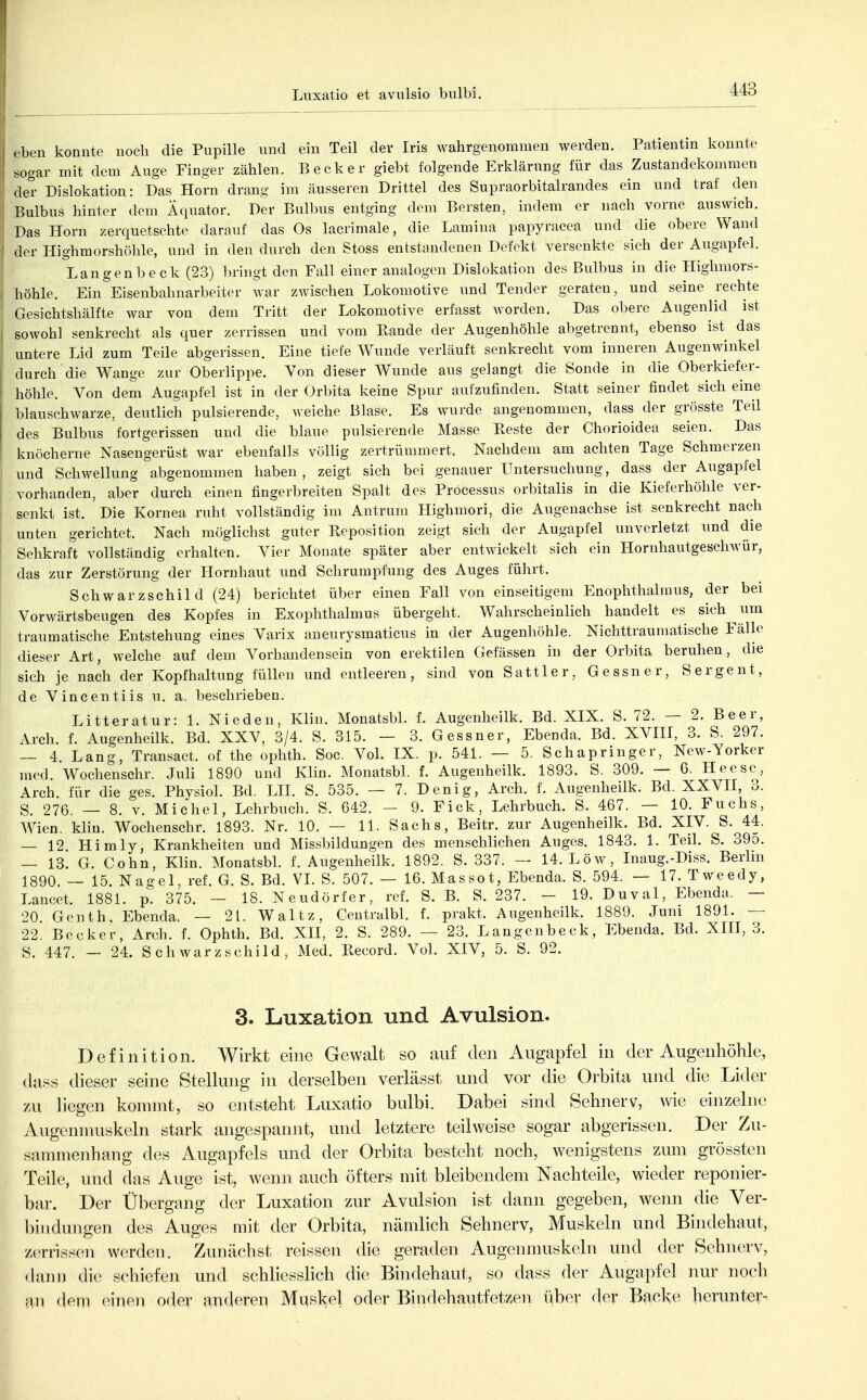 rhvn konnte noch die Pupille und ein Teil der Iris wahrgenommen werden. Patientin konnte sogar mit dem Auge Finger zählen. Becker giebt folgende Erklärung für das Zustandekommen der Dislokation: Das Horn drang im äusseren Drittel des Supraorbitalrandes ein und traf den Bulbus hinter dem Äquator. Der Bulbus entging dem Bersten, indem er nach vorne auswich. Das Horn zerquetschte darauf das Os lacrimale, die Lamina papyracea und die obere Wand der Highmorshöhle, und in den durch den Stoss entstandenen Defekt versenkte sich der Augapfel. Langenbeck (23) bringt den Fall einer analogen Dislokation des Bulbus in die Highmors- höhle. Ein Eisenbahnarbeiter war zwischen Lokomotive und Tender geraten, und seine rechte (iesichtshälfte war von dem Tritt der Lokomotive erfasst worden. Das obere Augenlid ist sowohl senkrecht als quer zerrissen und vom Rande der Augenhöhle abgetrennt, ebenso ist das untere Lid zum Teile abgerissen. Eine tiefe Wunde verläuft senkrecht vom inneren Augenwinkel durch die Wange zur Oberlippe. Von dieser Wunde aus gelangt die Sonde in die Oberkiefer- höhle. Von dem Augapfel ist in der Orbita keine Spur aufzufinden. Statt seiner findet sich eine blauschwarze, deutlich pulsierende, weiche Blase. Es wurde angenommen, dass der grösste Teil des Bulbus fortgerissen und die blaue pulsierende Masse Reste der Chorioidea seien. Das knöcherne Nasengerüst war ebenfalls völlig zertrümmert. Nachdem am achten Tage Schmerzen und Schwellung abgenommen haben, zeigt sich bei genauer Untersuchung, dass der Augapfel vorhanden, aber durch einen fingerbreiten Spalt des Processus orbitalis in die Kieferhöhle ver- senkt ist. Die Kornea ruht vollständig im Antrum Highmori, die Augenachse ist senkrecht nach unten gerichtet. Nach möglichst guter Reposition zeigt sich der Augapfel unverletzt und die Sehkraft vollständig erhalten. Vier Monate später aber entwickelt sich ein Hornhautgeschwür, das zur Zerstörung der Hornhaut und Schrumpfung des Auges führt. Schwarzschild (24) berichtet über einen Fall von einseitigem Enophthalmus, der bei Vorwärtsbeugen des Kopfes in Exophthalmus übergeht. Wahrscheinlich handelt es sich um traumatische Entstehung eines Varix aneurysmaticus in der Augenhöhle. Nichttraumatische Fälle dieser Art, welche auf dem Vorhandensein von erektilen Gefässen in der Orbita beruhen, die sich je nach der Kopfhaltung füllen und entleeren, sind von Sattler, Gessner, Sergent, de Vincentiis u. a. beschrieben. Litteratur: 1. Nieden, Klin. MonatsbL f. Augenheilk. Bd. XIX. S. 72. — 2. Beer, Arch. f. Augenheilk. Bd. XXV, 3/4. S. 315. — 3. Gessner, Ebenda. Bd. XVIII, 3. S. 297. — 4. Lang, Transact. of the ophtli. Soc. Vol. IX. p. 541. — 5. SehaprInger, New-Yorker med. Wochenschr. Juli 1890 und Klin. Monatsbl. f. Augenheilk. 1893. S. 309. — 6. Heese, Arch für die ges. Physiol. Bd. LH. S. 535. — 7. Denig, Arch. f. Augenheilk. Bd. XXVII, 3. S. 276. — 8. V. Michel, Lehrbuch. S. 642. - 9. Eick, Lehrbuch. S. 467. — 10. Fuchs, Wien. kliu. Wochenschr. 1893. Nr. 10. — 11. Sachs, Beitr. zur Augenheilk. Bd. XIV. S. 44. — 12. Himly, Krankheiten und Missbildungen des menschlichen Auges. 1843. 1. Teil. S. 39o. — 13. G. Cohn, Klin. Monatsbl. f. Augenheilk. 1892. S. 337. — 14. Low, Inaug.-Diss. Berlin 1890. — 15. Nagel, ref. G. S. Bd. VL S. 507. — 16. Massot, Ebenda. S. 594. — 17. Tweedy, Lancet. 1881. p. 375. — 18. Neudörfer, ref. S. B. S. 237. - 19. Duval, Ebenda. — 20 Genth, Ebenda. — 21. Waltz, Ceutralbl. f. prakt. Augenheilk. 1889. Juni 1891. — 22. Becker, Arch. f. Ophth. Bd. XII, 2. S. 289. — 23. Langenbeck, Ebenda. Bd. XIII, 3. S. 447. _ 24. Schwarzschild, Med. Record. Vol. XIV, 5. S. 92. 3. Luxation und Avulsion. Definition. Wirkt eine Gewalt so anf den Augapfel in der Augenhöhle, da^^ri dieser seine Stellung in derselben verlässt und vor die Orbita und die Lider zu liegen konnnt, so entsteht Luxatio bulbi. Dabei sind Sehnerv, wie einzelne Augennuiskeln stark angespannt, und letztere teilweise sogar abgerissen. Der Zu- sammenhang des Augapfels und der Orbita besteht noch, wenigstens zum grössten Teile, und das Auge ist, wenn auch öfters mit bleibendem Nachteile, wieder reponier- bar. Der Übergang der Luxation zur Avulsion ist dann gegeben, wenn die Ver- bindungen des Auges mit der Orbita, nämlich Sehnerv, Muskeln und Bindehaut, zerrissen werden. Zunächst reissen die geraden Augenmuskeln und der Sehnerv, (huin die schiefen und schliesshch die Bindehaut, so dass der Augapfel nur noch an dem einen oder anderen Muskel oder Bindehautfetzen über (1er Backe herunter-