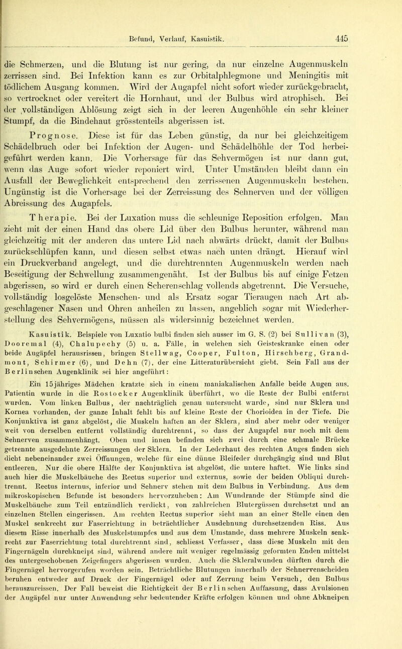 die Schmerzen, und die Blutung ist nur gering, da nur einzelne Augenmuskeln zerrissen sind. Bei Infektion kann es zur Orbitalphlegmone und Meningitis mit tödlichem Ausgang kommen. Wird der Augapfel nicht sofort wieder zurückgebracht, so vertrocknet oder vereitert die Hornhaut, und der Bulbus wird atrophisch. Bei der .vollständigen Ablösung zeigt sich in der leeren Augenhöhle ein sehr kleiner Stumpf, da die Bindehaut grösstenteils abgerissen ist. Prognose. Diese ist für das Leben günstig, da nur bei gleichzeitigem I Schädelbruch oder bei Infektion der Augen- und Schädelhöhle der Tod herbei- ' geführt werden kann. Die Vorhersage für das Sehvermögen ist nur dann gut, wenn das Auge sofort wieder reponiert wird. Unter Umständen bleibt dann ein j Ausfall der Beweglichkeit entsprechend den zerrissenen Augenmuskeln bestehen. Ungünstig ist die Vorhersage bei der Zerreissung des Sehnerven und der völligen Abreissung des Augapfels. Therapie. Bei der Luxation muss die schleunige Reposition erfolgen. Man zieht mit der einen Hand das obere Lid über den Bulbus herunter, während man gleichzeitig mit der anderen das untere Lid nach abwärts drückt, damit der Bulbus zurückschlüpfen kann, und diesen selbst etwas nach unten drängt. Hierauf w-ird ein Druckverbajid angelegt, und die durchtrennten Augenmuskeln werden nach Beseitigung der Schwellung zusammengenäht. Ist der Bulbus bis auf einige Fetzen abgerissen, so wird er durch einen Scheren schlag vollends abgetrennt. Die Versuche, vollständig losgelöste Menschen- und als Ersatz sogar Tieraugen nach Art ab- geschlagener Nasen und Ohren anheilen zu lassen, angeblich sogar mit Wiederher- stellung des Sehvermögens, müssen als widersinnig bezeichnet werden. Kasuistik. Beispiele von Luxatio bulbi finden sich ausser im G. S. (2) bei Sullivan (3), Dooremal (4), Chalupechy (5) u. a. Fälle, in welchen sich Geisteskranke einen oder beide Augäpfel herausrissen, bringen Stellwag, Cooper, Fulton, Hirschberg, Grand- mont, Schirm er (6), und Dehn (7), der eine Litteraturübersicht giebt. Sein Fall aus der Berlin sehen Augenklinik sei hier angeführt: Ein 15jähriges Mädchen kratzte sich in einem maniakalischen Anfalle beide Augen ans. Patientin wurde in die Rostocker Augenklinik überführt, wo die Beste der Bulbi entfernt wurden. Vom linken Bulbus, der nachträglich genau untersucht wurde, sind nur Sklera und Kornea vorhanden, der ganze Inhalt fehlt bis auf kleine Reste der Chorioidea in der Tiefe. Die Konjunktiva ist ganz abgelöst, die Muskeln haften an der Sklera, sind aber mehr oder weniger Aveit von derselben entfernt vollständig durchtrennt, so dass der Augapfel nur noch mit dem Sehnerven zusammenhängt. Oben und innen befinden sich zwei durch eine schmale Brücke getrennte ausgedehnte Zerreissungen der Sklera. In der Lederhaut des rechten Auges finden sich dicht nebeneinander zwei ÖfFuungen, welche für eine dünne Bleifeder dnrchgängig sind und Blut entleeren. Nur die obere Hälfte der Konjunktiva ist abgelöst, die untere haftet. Wie links sind auch hier die Muskelbäuche des Rectus superior und externus, sowie der beiden Obliqui durch- trennt. Rectus internus, inferior und Sehnerv stehen mit dem Bulbus in Verbindung. Aus dem mikroskopischen Befunde ist besonders hervorzuheben: Am Wundrande der Stümpfe sind die Muskelbäuche zum Teil entzündlich verdickt, von zahlreichen Blutergüssen durchsetzt und an einzelnen Stellen eingerissen. Am rechten Rectus superior sieht man an einer Stelle einen den Muskel senkrecht zur Faserrichtung in beträchtlicher Ausdehnung durchsetzenden Riss. Aus diesem Risse innerhalb des Muskelstumpfes und aus dem Umstände, dass mehrere Muskeln senk- recht zur Faserrichtung total durchtrennt sind, schliesst Verfasser, dass diese Muskeln mit den Fingernägeln durchkneipt sind, während andere mit weniger regelmässig geformten Enden mittelst des untergeschobenen Zeigefingers abgerissen wurden. Auch die Sklerahvunden dürften durch die Fingernägel hervorgerufen worden sein. Beträchtliche Blutungen innerhalb der Sehnervenscheiden beruhen entweder auf Druck der Fiugerniigel oder auf Zerrung beim Versuch, den Bulbus herausziu'eissen. Der Fall beweist die Richtigkeit der Berlin sehen Auffassung, dass Avulsionen der Augäpfel nur unter Anwendung sehr bedeutender Kräfte erfolgen können und ohne Abkneipen