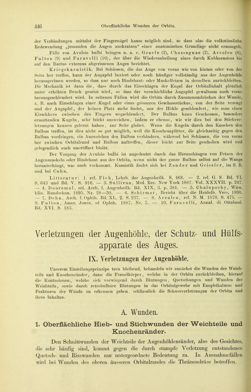 der Verbindungen mittelst der Fingernägel kaum möglich sind, so dass also die volkstümliche Eedewendung „jemanden die Augen auskratzen einer anatomischen Grundlage nicht ermangelt. Fälle von Avulsio bulbi bringen u. a. v. Graefe (2), Chassagnac (2), Arcoleo (8), Fulton (9) und Faravelli (10), der über die Wiederanheilung eines durch Kuhhornstoss bis auf den Eectus externus abgerissenen Auges berichtet. Kriegskasuistik. Bei Schüssen, die das Auge von vorne wie von hinten oder von der Seite her treffen, kann der Augapfel luxiert oder noch häufiger vollständig aus der Augenhöhle herausgerissen werden, so dass nur noch Bindehaut- oder Muskelfetzen in derselben zurückbleiben. Die Mechanik ist dann die, dass durch das Einschlagen der Kugel der Orbitalinhalt plötzlich unter erhöhten Druck gesetzt wird, so dass der verschiebliche Augapfel gewaltsam nach vorne herausgeschleudert wird. In seltenen Fällen wird die Orbita durch Zusammendrücken der Wunde, z. B. nach Einschlagen einer Kugel oder eines grösseren Geschossstückes, von der Seite verengt und der Augapfel, der keinen Platz mehr findet, aus der Höhle geschleudert, wie man einen Kirschkern zwischen den Fingern wegsehleudert. Der Bulbus kann Geschossen, besonders ermattenden Kugeln, sehr leicht ausweichen, indem er ebenso, wie wir dies bei den Stichver- letzungen kennen gelernt haben, zur Seite gleitet. Wenn die Kugeln durch den Knochen den Bulbus treffen, ist dies nicht so gut möglich, w^eil die Knochensplitter, die gleichzeitig gegen den Bulbus vordringen, ein Ausweichen des Bulbus verhindern, während bei Schüssen, die von vorne her zwischen Orbitalrand und Bulbus auftreffen, dieser leicht zur Seite geschoben wird und gelegentlich auch uneröffnet bleibt. Der Vorgang der Avulsio bulbi ist angedeutet durch das Heraushängen von Fetzen der Augenmuskeln oder Bindehaut aus der Orbita, wenn nicht der ganze Bulbus selbst auf die Wange herunterhängt, was auch vorkommt. Kasuistik findet sich bei Zander und Geiss 1er, im S. B. und bei Cohn. Litteratur: 1. ref. Eick, Lehrb. der Augenheilk. S. 468. — 2. ref. G. S. Bd. VI. S. 643 und Bd. V. S. 916. — 3. Sullivan, Med. Eec. New York 1887. Vol. XXXVII. p. 247. — 4. Dooremal, ref. Arch. f. Augenheilk. Bd. XIX, 3. p. 381. — 5. Chalupechy, Wien, klin. Kundsehau. 1895. Nr. 28—30. — 6. Schirmer, Bericht über die Heidelb. Vers. 1898. — 7. Dehn, Arch. f. Ophth. Bd. XL, 2. S. 237. — 8. Areoleo, ref. N. M. 1870. S. 475. — 9. Fulton, Amer. Journ. of Ophth. 1887. Nr. 7. — 10. Faravelli, Annal. di Ottalmol. Bd. XVI. S. 183. Verletzungen der Augenhöhle, der Schutz- und Hülfs- apparate des Auges. IX. Verletzungen der Augenhöhle. Unserem Einteilungsprinzipe treu bleibend, behandeln wir zunächst die Wunden der Weich- teile und Knochenränder, dann die Fremdkörper, welche in der Orbita zurückbleiben, hierauf die Kontusionen, welche sich vorwiegend durch Blutungen, Quetschungen und Wunden der Weichteile, sowie durch retrobulbäre Blutungen in das Orbitalgewebe mit Exophthalmus und Frakturen der Wände zu erkennen geben, schliesslich die Schussverletzungen der Orbita und ihres Inhaltes. A. Wunden. 1. Oberflächliche Hieb- und Stichwunden der Weichteile und Knochenränder. Den Schnittwunden der Weichteile der Augenhöhlenränder, also des Gesichtes, die sehr häufig sind, kommt gegen die durch stumpfe Verletzung entstandenen Quetsch- und Kisswunden nur untergeordnete Bedeutung zu. In Ausnahmefällen wird bei Wunden des oberen äusseren Orbitalrandes die Thränendrüse betroffen.