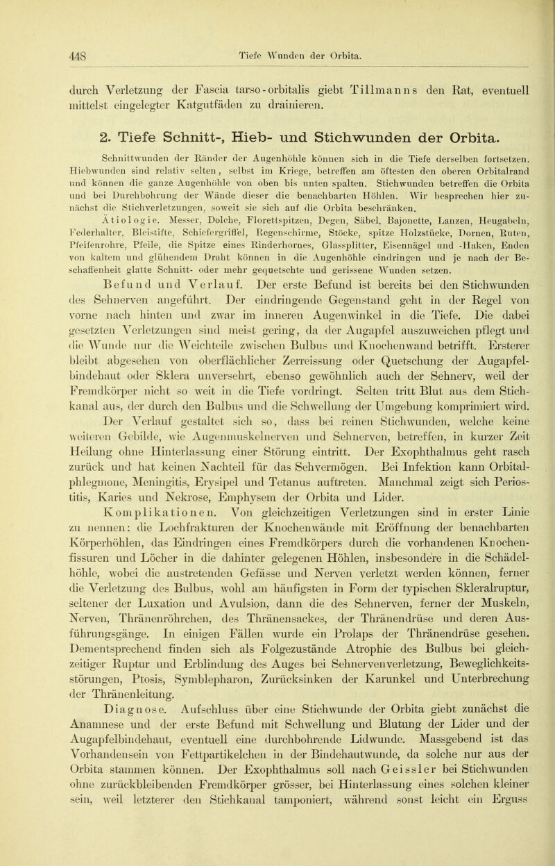 durch Verletzung der Fascia tarso-orbitalis giebt Tillmanns den Rat, eventuell mittelst eingelegter Katgutfäden zu drainieren. 2. Tiefe Schnitt-, Hieb- und Stichwunden der Orbita. Schnittwunden der Känder der Augenhöhle können sich in die Tiefe derselben fortsetzen. Hiebwunden sind relativ selten, selbst im Kriege, betreffen am öftesten den oberen Orbitalrand und können die ganze Augenhöhle von oben bis unten spalten. Stichwunden betreffen die Orbita und bei Durchbohrung der Wände dieser die benachbarten Höhlen. Wir besprechen hier zu- nächst die Stichverletzungen, soweit sie sich auf die Orbita beschränken. Ätiologie. Messer, Dolche, Florettspitzen, Degen, Säbel, Bajonette, Lanzen, Heugabeln, Federhalter, Bleistifte, Schiefergrifiel, Regenschirme, Stöcke, spitze Holzstücko, Dornen, Ruten, Pfeifenrohre, Pfeile, die Spitze eines Rinderhornes, Glassplitter, Eisennägel und -Haken, Enden von kaltem und glühendem Draht können in die Augenhöhle eindringen und je nach der Be- schafienheit glatte Schnitt- oder mehr gequetschte und gerissene Wunden setzen. Befund und Verlauf. Der erste Befund ist bereits bei den Stichwunden des Sehnerven angeführt. Der eindringende Gegenstand geht in der Regel von vorne nach hinten und zwar im inneren Augenwinkel in die Tiefe. Die dabei gesetzten Verletzungen sind meist gering, da der Augapfel auszuweichen pflegt und die Wunde nur die Weichteile zAvischen Bulbus und Knochen wand betrifft. Ersterer bleibt abgesehen von oberflächlicher Zerreissung oder Quetschung der Augapfel- bindehaut oder Sklera unversehrt, ebenso gewöhnlich auch der Sehnerv, weil der Fremdkörper nicht so weit in die Tiefe vordringt. Selten tritt Blut aus dem Stich- kanal aus, der durch den Bulbus und die Schwellung der Umgebung komprimiert wird. Der Verlauf gestaltet sich so, dass bei reinen Stichwunden, welche keine weiteren Gebilde, wie Augeiunuskelnerven und Sehnerven, betreffen, in kurzer Zeit Heilung ohne Hinterlassung einer Störung eintritt. Der Exophthalmus geht rasch zurück und hat keinen Nachteil für das Sehvermögen. Bei Infektion kann Orbital- phlegmone, Meningitis, Erysipel und Tetanus auftreten. Manchmal zeigt sich Perios- titis, Karies und Nekrose, Emphysem der Orbita und Lider. Komplikationen. Von gleichzeitigen Verletzungen sind in erster Linie zu nennen: die Lochfrakturen der Knochen wände mit Eröffnung der benachbarten Körperhöhlen, das Eindringen eines Fremdkörpers durch die vorhandenen Knochen- fissiu-en und Löcher in die dahinter gelegenen Höhlen, insbesondere in die Schädel- höhle, wobei die austretenden Gefässe und Nerven verletzt werden können, ferner die Verletzung des Bulbus, wohl am häufigsten in Form der typischen Skleralruptur, seltener der Luxation und Avulsion, dann die des Sehnerven, ferner der Muskeln, Nerven, Thränenröhrchen, des Thränensackes, der Thränendrüse und deren Aus- führungsgänge. In einigen Fällen wurde ein Prolaps der Thränendrüse gesehen. Dementsprechend finden sich als Folgezustände Atrophie des Bulbus bei gleich- zeitiger Ruptur und Erblindung des Auges bei Sehnervenverletzung, Beweglichkeits- störungen, Ptosis, Symblepharon, Zurücksinken der Karunkel und Unterbrechung der Thränenleitung. Diagnose. Aufschluss über eine Stichwunde der Orbita giebt zunächst die Ananmese und der erste Befund mit Schwellung und Blutung der Lider und der Augapfelbindehaut, eventuell eine durchbohrende Lidwunde. Massgebend ist das Vorhandensein von Fettpartikelchen in der Bindehautwunde, da solche nur aus der Orbita stammen können. Der Exophthalmus soll nach G e i s s 1 e r bei Stichwunden ohne zurückbleibenden Fremdkörper grösser, bei Hinterlassung eines solchen kleiner sein, weil letzterer den Stichkanal tamponiert, während sonst leicht ein Erguss