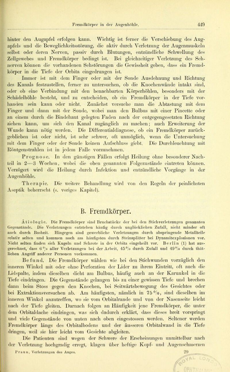hinter den Augapfel erfolgen kann. Wichtig ist ferner die Verschiebung des Aug- apfels und die Beweglichkeitsstörung, die aktiv durch Verletzung der Augenmuskeln selbst oder deren Nerven, passiv durch Blutungen, entzündliche Schwellung des Zellgewebes und Fremdkörper bedingt ist. Bei gleichzeitiger Verletzung des Seh- nerven können die vorhandenen Sehstörungen die Gewissheit geben, dass ein Fremd- körper in die Tiefe der Orbita eingedrungen ist. Immer ist mit dem Finger oder mit der Sonde Ausdehnung und Richtung des Kanals festzustellen, ferner zu untersuchen, ob die Knochenwände intakt sind, oder ob eine Verbindung mit den benachbarten Körperhöhlen, besonders mit der Schädelhöhle besteht, und zu entscheiden, ob ein Fremdkörper in der Tiefe vor- lianden sein kann oder nicht. Zunächst versuche man die Abtastung mit dem Finger und dann mit der Sonde, wobei man den Bulbus mit einer Pincette oder an einem durch die Bindehaut gelegten Faden nach der entgegengesetzten Richtung ziehen kann, um sich den Kanal zugänglich zu machen; auch Erweiterung der A¥unde kann nötig werden. Die Differentialdiagnose, ob ein Fremdkörper zurück- geblieben ist oder nicht, ist sehr schwer, oft unmöglich, wenn die Untersuchung mit dem Finger oder der Sonde keinen Aufschluss giebt. Die Durchleuchtung mit Röntgenstrahlen ist in jedem Falle vorzunehmen. Prognose. In den günstigen Fällen erfolgt Heilung ohne besonderer Nach- teil in 2—3 Wochen, wobei die oben genannten Folgezustände eintreten können. Verzögert wird die Heilung durch Infektion und entzündliche Vorgänge in der Augenhöhle. Therapie. Die weitere Behandlung wird von den Regeln der peinlichsten Aseptik beherrscht (s. voriges Kapitel). B. Fremdkörper. Ätiologie. Die Fremdkörper sind Bruchstücljc der bei den Stichverletzungen genannten Gegenstände. Die Verletzungen entstellen häutig durch unglücklichen Zufall, nicht minder oft ' aucli durch Bosheit. Hingegen sind gewerbliche Verletzungen durch abspringende Metallteile relativ selten und kommen noch am häufigsten durch Steinsplitter bei Dynamitexplosionen vor. Nicht selten finden sich Kugeln und Schrote in der Orbita eingeheilt vor, Berlin (1) hat aus- gerechnet, dass 6 °/o aller Verletzungen bei der Arbeit, 45 ^/o durch Zufall und 49°/o durch thät- lichen Angriff anderer Personen vorkommen. Befund. Die Fremdkörper wählen wie bei den Stichwunden vorzüglich den inneren Winkel mit oder ohne Perforation der Lider zu ihrem Eintritt, oft auch die Lid spalte, indem dieselben dicht am Bulbus, häufig auch an der Karunkel in die Tiefe eindringen. Die Gegenstände gelangen bis zu einer gewissen Tiefe und brechen I dann beim Stoss gegen den Knochen, bei Seitwärtsbewegung des Gesichtes oder bei Extraktionsversuchen ab. Am häufigsten, nämlich in 75 ^/o, sind dieselben im inneren Winkel anzutreffen, wo sie vom Orbitalrande und von der Nasenseite leicht I nach der Tiefe gleiten. Darnach folgen an Häufigkeit jene Fremdkörper, die unter dem Orbitaldache eindringen, was sich dadurch erklärt, dass dieses breit vorspringt und viele Gegenstände von unten nach oben eingestossen werden. Seltener werden Fremdkörper längs des Orbitalbodens und der äusseren Orbital wand in die Tiefe dringen, weil sie hier leicht vom Gesichte abgleiten. Die Patienten sind wegen der Schwere der Erscheimmgen unmittelbar nach der Verletzung hocligradig erregt, klagen über heftige Kopf- und Augenschmerzen Prunn, Verletzniigon des Anges,