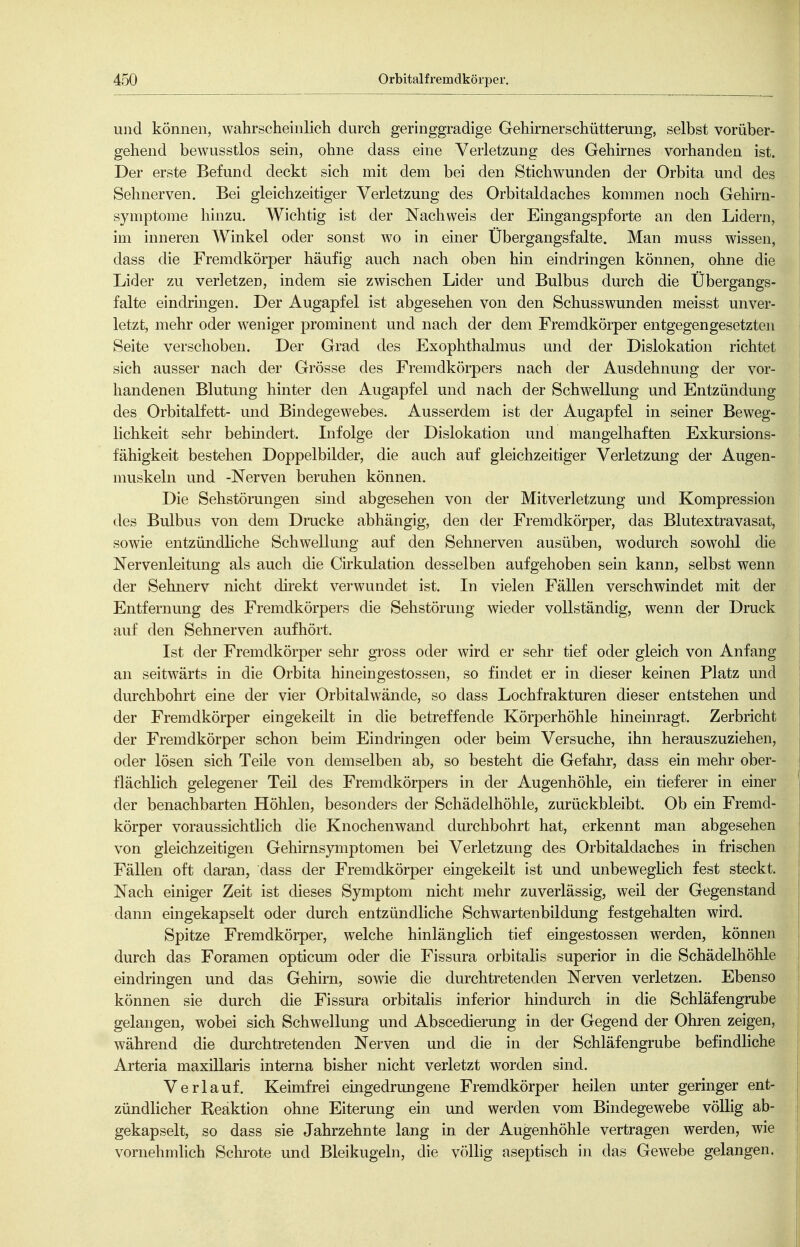 und können, wahrscheinlich durch geringgradige Gehirnerschütterung, selbst vorüber- gehend bewusstlos sein, ohne dass eine Verletzung des Gehirnes vorhanden ist. Der erste Befund deckt sich mit dem bei den Stichwunden der Orbita und des Sehnerven. Bei gleichzeitiger Verletzung des Orbitaldaches kommen noch Gehirn- symptome hinzu. Wichtig ist der Nachweis der Eingangspforte an den Lidern, im inneren Winkel oder sonst wo in einer Übergangsfalte. Man muss wissen, dass die Fremdkörper häufig auch nach oben hin eindringen können, ohne die Lider zu verletzen, indem sie zwischen Lider und Bulbus durch die Übergangs- falte eindringen. Der Augapfel ist abgesehen von den Schusswunden meisst unver- letzt, mehr oder weniger prominent und nach der dem Fremdkörper entgegengesetzten Seite verschoben. Der Grad des Exophthalmus und der Dislokation richtet sich ausser nach der Grösse des Fremdkörpers nach der Ausdehnung der vor- handenen Blutung hinter den Augapfel und nach der Schwellung und Entzündung des Orbitalfett- und Bindegewebes. Ausserdem ist der Augapfel in seiner Beweg- lichkeit sehr behindert. Lifolge der Dislokation und mangelhaften Exkursions- fähigkeit bestehen Doppelbilder, die auch auf gleichzeitiger Verletzung der Augen- muskeln und -Nerven beruhen können. Die Sehstörungen sind abgesehen von der Mitverletzung und Kompression des Bulbus von dem Drucke abhängig, den der Fremdkörper, das Blutextravasat, sowie entzündliche Schwellimg auf den Sehnerven ausüben, wodurch sowohl die Nervenleitung als auch die Cirkulation desselben aufgehoben sein kann, selbst wenn der Sehnerv nicht direkt verwundet ist. In vielen Fällen verschwindet mit der Entfernung des Fremdkörpers die Sehstörung wieder vollständig, wenn der Druck auf den Sehnerven aufhört. Ist der Fremdkörper sehr gross oder wird er sehr tief oder gleich von Anfang an seitwärts in die Orbita hineingestossen, so findet er in dieser keinen Platz und durchbohrt eine der vier Orbitalwände, so dass Lochfrakturen dieser entstehen und der Fremdkörper eingekeilt in die betreffende Körperhöhle hineinragt. Zerbricht der Fremdkörper schon beim Eindringen oder beim Versuche, ihn herauszuziehen, oder lösen sich Teile von demselben ab, so besteht die Gefahr, dass ein mehr ober- flächlich gelegener Teil des Fremdkörpers in der Augenhöhle, ein tieferer in einer der benachbarten Höhlen, besonders der Schädelhöhle, zurückbleibt. Ob ein Fremd- körper voraussichtlich die Knochenwand durchbohrt hat, erkennt man abgesehen von gleichzeitigen Gehirnsymptomen bei Verletzung des Orbitaldaches in frischen Fällen oft daran, dass der Fremdkörper eingekeilt ist und unbeweglich fest steckt. Nach einiger Zeit ist dieses Symptom nicht mehr zuverlässig, weil der Gegenstand dann emgekapselt oder durch entzündliche Schwartenbildung festgehalten wird. Spitze Fremdkörper, welche hinlänglich tief eingestossen werden, können durch das Foramen opticum oder die Fissura orbitalis superior in die Schädelhöhle eindringen und das Gehirn, sowie die durchtretenden Nerven verletzen. Ebenso können sie durch die Fissura orbitalis inferior hindurch in die Schläfengrube gelangen, wobei sich Schwellung und Abscedierung in der Gegend der Ohren zeigen, während die durchtretenden Nerven und die in der Schläfengrube befindliche Arteria maxillaris interna bisher nicht verletzt worden sind. Verlauf. Keimfrei eingedrungene Fremdkörper heilen unter geringer ent- zündlicher Eeaktion ohne Eiterung ein und werden vom Bindegewebe völlig ab- gekapselt, so dass sie Jahrzehnte lang in der Augenhöhle vertragen werden, wie vornehmlich Schrote und Bleikugeln, die völlig aseptisch in das Gewebe gelangen.