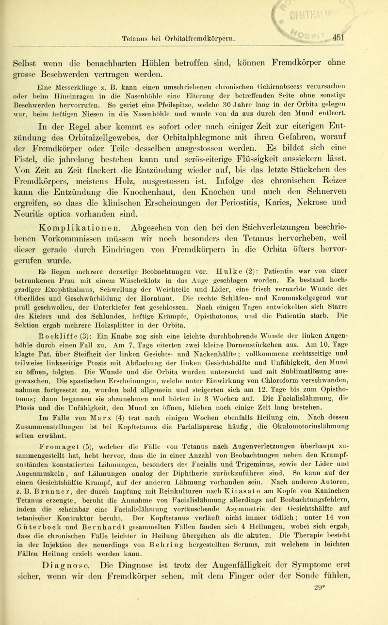 Selbst wenn die benachbarten Höhlen betroffen sind, können Fremdkörper ohne grosse Beschwerden vertragen werden. Eine Messerklinge z, B. kann einen umschriebenen chronischen Gehirnabscess verursachen oder beim Hineinragen in die Nasenhöhle eine Eiterung der betreffenden Seite ohne sonstige Beschwerden hervorrufen. So geriet eine Pfeilspitze, welche 30 Jahre lang in der Orbita gelegen Avar, beim heftigen Niesen in die Nasenhöhle und wurde von da aus durch den Mund entleert. In der Regel aber kommt es sofort oder nach einiger Zeit zur eiterigen Ent- zündung des Orbitalzellgewebes, der Orbitalphlegmone mit ihren Gefahren, worauf der Fremdkörper oder Teile desselben ausgestossen werden. Es bildet sich eine Fistel, die jahrelang bestehen kann und serös-eiterige Flüssigkeit aussickern lässt. Von Zeit zu Zeit flackert die Entzündung wieder auf, bis das letzte Stückchen des Fremdkörpers, meistens Holz, ausgestossen ist. Infolge des chronischen Reizes kann die Entzündung die Knochenhaut, den Knochen und auch den Sehnerven ergreifen, so dass die klinischen Erscheinungen der Periostitis, Karies, Nekrose und Neuritis optica vorhanden sind. Komplikationen. Abgesehen von den bei den Stich Verletzungen beschrie- benen Vorkommnissen müssen wir noch besonders den Tetanus hervorheben, weil dieser gerade durch Eindringen von Fremdkörpern in die Orbita öfters hervor- gerufen wurde. Es liegen mehrere derartige Beobachtungen vor. Hulke (2): Patientin war von einer betrunkenen Frau mit einem Wäscheklotz in das Auge geschlagen worden. Es bestand hoch- gradiger Exophthalmus, Schwellung der Weichteile und Lider, eine frisch vernarbte Wunde des Oberlides und Geschwürbildung der Hornhaut. Die reclite Schläfen- und Kaumuskelgegend war prall geschwollen, der Unterkiefer fest geschlossen. Nach einigen Tagen entwickelten sich Starre des Kiefers und des Schlundes, heftige Krämpfe, Opisthotonus, und die Patientin starb. Die Sektion ergab mehrere Holzsplitter in der Orbita. Eockliff e (3): Ein Knabe zog sich eine leichte durchbohrende W^unde der linken Augen- höhle durch einen Fall zu. Am 7. Tage eiterten zwei kleine Dornenstückchen aus. Am 10. Tage klagte Pat. über Steifheit der linken Gesichts- und Nackenhälfte; vollkommene rechtsseitige und teilweise linksseitige Ptosis mit Abflachung der linken Gesichtshälfte und Unfähigkeit, den Mund zu öffnen, folgten. Die Wunde und die Orbita wurden untersucht und mit Sublimatlösung aus- gewaschen. Die spastischen Erscheinungen, welche unter Einwirkung von Chloroform verschwanden, nahmen fortgesetzt zu, wurden bald allgemein und steigerten sich am 12. Tage bis zum Opistho- tonus; dann begannen sie abzunehmen und hörten in 3 Wochen auf. Die Facialislähmung, die Ptosis und die Unfähigkeit, den Mund zu öffnen, blieben noch einige Zeit lang bestehen. Im Falle von Marx (4) trat nach einigen Wochen ebenfalls Heilung ein. Nach dessen Zusammenstellungen ist bei Kopftetanus die Facialisparese häufig, die Okulomotoriuslähmung selten erwähnt. Fromaget (5), welcher die Fälle von Tetanus nach Augen Verletzungen überhaupt zu- sammengestellt hat, hebt hervor, dass die in einer Anzahl von Beobachtungen neben den Krampf- zuständen konstatierten Lähmungen, besonders des Facialis und Trigeminus, sowie der Lider und Augenmuskeln, auf Lähmungen analog der Diphtherie zurückzuführen sind. So kann auf der einen Gesichtshälfte Krampf, auf der anderen Lähmung vorhanden sein. Nach anderen Autoren, z, B. Brunner, der durch Impfung mit Reinkulturen nach Kitasato am Kopfe von Kaninchen Tetanus erzeugte, beruht die Annahme von Facialislähmung allerdings auf Beobachtungsfehlern, indem die scheinbar eine Facialislähmung vortäuschende Asymmetrie der Gesichtshälfte auf tetanischer Kontraktur beruht. Der Kopftetanus verläuft nicht immer tödlich; unter 14 von Güterbock und Bernhardt gesammelten Fällen fanden sich 4 Heilungen, wobei sich ergab, dass die chronischen Fälle leichter in Heilung übergehen als die akuten. Die Therapie besteht in der Injektion des neuerdings von Behring hergestellten Serums, mit welchem in leichten Fällen Heilung erzielt werden kann. Diagnose. Die Diagnose ist trotz der Augenfälligkeit der Symptome erst sicher, wenn wir den Fremdkörper sehen, mit dem Finger oder der Sonde fühlen, 29*