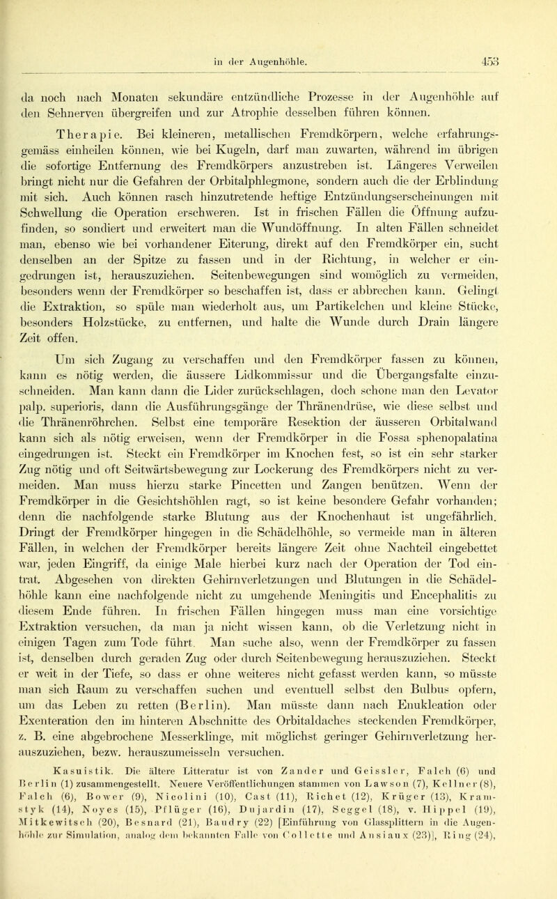 in der Augenhöhle. da noch nach Monaten sekundäre entzündliche Prozesse in der Augenhöhle auf den Sehnerven übergreifen und zur Atrophie desselben führen können. Therapie. Bei kleineren, metallischen Fremdkörpern, welche erfahrungs- gemäss einheilen können, wie bei Kugeln, darf man zuwarten, während im übrigen die sofortige Entfernung des Fremdkörpers anzustreben ist. Längeres Verweilen brmgt nicht nur die Gefahren der Orbitalphlegmone, sondern auch die der Erblindung mit sich. Auch können rasch hinzutretende heftige Entzündungserscheinungen mit Schwellung die Operation erschweren. Ist in frischen Fällen die Öffnung aufzu- finden, so sondiert und erweitert man die Wundöffnung. In alten Fällen schneidet man, ebenso wie bei vorhandener Eiterung, direkt auf den Fremdkörper ein, sucht denselben an der Spitze zu fassen und in der Richtung, in welcher er ein- gedrungen ist, herauszuziehen. Seitenbewegungen sind womöglich zu vormeiden, besonders wenn der Fremdkörper so beschaffen ist, dass er abbrechen kann. Gelingt die Extraktion, so spüle man wiederholt aus, um Partikelchen und kleine Stücke, besonders Holzstücke, zu entfernen, und halte die Wunde durch Drain längere Zeit offen. Um sich Zugang zu verschaffen und den Fremdkörper fassen zu können, kann es nötig werden, die äussere Lidkommissur und die Übergangsfalte einzu- schneiden. Man kann dann die Lider zurückschlagen, doch schone man den Levator palp. superioris, dann die Ausführungsgänge der Thränendrüse, wie diese selbst und die Thränenröhrchen. Selbst eine temporäre Resektion der äusseren Orbitalwand kann sich als nötig erweisen, wenn der Fremdkörper in die Fossa sphenopalatina eingedrungen ist. Steckt ein Fremdkörper im Knochen fest, so ist ein sehr starker Zug nötig und oft Seitwärtsbewegung zur Lockerung des Fremdkörpers nicht zu ver- meiden. Man muss hierzu starke Pincetten und Zangen benützen. Wenn der Fremdkörper in die Gesichtshöhlen ragt, so ist kehie besondere Gefahr vorhanden; denn die nachfolgende starke Blutung aus der Knochenhaut ist ungefährlich. Dringt der Fremdkörper hingegen in die Schädelhöhle, so vermeide man in älteren Fällen, in welchen der Fremdkörper bereits längere Zeit ohne Nachteil eingebettet war, jeden Eingriff, da einige Male hierbei kurz nach der Operation der Tod ein- trat. Abgesehen von direkten Gehirnverletzungen und Blutungen in die Schädel- höhle kann eine nachfolgende nicht zu umgehende Meningitis und Encephalitis zu diesem Ende führen. In frischen Fällen hingegen muss man eine vorsichtige Extraktion versuchen, da man ja nicht wissen kann, ob die Verletzung nicht in einigen Tagen zum Tode führt. Man suche also, wenn der Fremdkörper zu fasseji ist, denselben durch geraden Zug oder durch Seitenbewegung herauszuziehen. Steckt er weit in der Tiefe, so dass er ohne weiteres nicht gefasst werden kann, so müsste man sich Raum zu verschaffen suchen und eventuell selbst den Bulbus opfern, um das Leben zu retten (Berlin). Man müsste dann nach Enukleation oder Exenteration den im hinteren Abschnitte des Orbitaldaches steckenden Fremdkörper, z. B. eine abgebrochene Messerklinge, mit möglichst geringer Gehirnverletzung her- auszuziehen, bezw. herauszumeisseln versuchen. Kasuistik. Die ältere Litteratur ist von Zander und Geissler, Falch (6) und Berlin (1) zusammengestellt. Neuere Veröffentlichungen stammen von Lawson (7), Kellnei- (8), Falch (6), Bowcr (9), Nicolini (10), Gast (11), Eichet (12), Krüger (13), Kram- styk (14), Noyes (15), Pflüger (16), Dujardin (17), Seggel (18), v. Hippel (19), Mitkewitscli (20), Besnard (21), Baudry (22) [Einführung von Glassplittern in die Augeu- h'ildc zur Simiilation, analog dem Ix-kannten Falle von Gollette und Ansiaux (23)|, Hing (24),