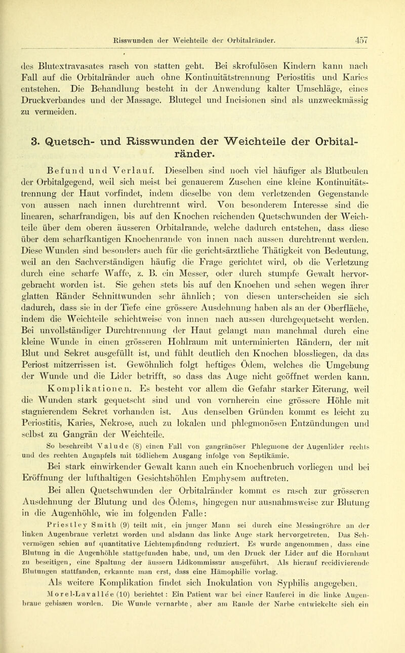 des Blutextravasates rasch von statten geht. Bei skrofulösen Kindern kann nach Fall auf die Orbitalränder auch ohne Kontinuitätstrennuug Periostitis und Karies entstehen. Die Behandlung besteht in der Anwendung kalter Umschläge, eines Druckverbandes und der Massage. Blutegel und Incisionen sind als unzweckmässig zu vermeiden. 3. Quetsch- und Risswunden der Weichteile der Orbital- ränder. Befund und Verlauf. Dieselben sind noch viel häufiger als Blutbeuien der Orbitalgegend, weil sich meist bei genauerem Zusehen eine kleine Kontinuitäts- trennung der Haut vorfindet, indem dieselbe von dem verletzenden Gegenstande von aussen nach innen durchtrennt wird. Von besonderem Interesse sind die linearen, scharfrandigen, bis auf den Knochen reichenden Quetschwunden der Weich- teile über dem oberen äusseren Orbitalrande, welche dadurch entstehen, dass diese über dem scharfkantigen Knochenrande von innen nach aussen durchtrennt werden. Diese Wunden sind besonders auch für die gerichtsärztliche Thätigkeit von Bedeutung, weil an den Sachverständigen häufig die Frage gerichtet wird, ob die Verletzung durch eine scharfe Waffe, z. B. ein Messer, oder durch stumpfe Gewalt hervor- gebracht worden ist. Sie gehen stets bis auf den Knochen und sehen wegen ihrer glatten Ränder Schnittwunden sehr ähnlich; von diesen unterscheiden sie sich dadurch, dass sie in der Tiefe eine grössere Ausdehnung haben als an der Oberfläche, indem die Weichteile schichtweise von innen nach aussen durchgequetscht werden. Bei unvollständiger Durchtrennung der Haut gelangt man manchmal durch eine kleine Wunde in einen grösseren Hohlraum mit unterminierten Rändern, der mit Blut und Sekret ausgefüllt ist, und fühlt deutlich den Knochen blossliegen, da das Periost mitzerrissen ist. Gewöhnlich folgt heftiges Ödem, welches die Umgebung der Wunde und die Lider betrifft, so dass das Auge nicht geöffnet werden kann. Komplikationen. Es besteht vor allem die Gefahr starker Eiterung, weil die Wunden stark gequetscht sind und von vornherein eine grössere Höhle mit stagnierendem Sekret vorhanden ist. Aus denselben Gründen kommt es leicht zu Periostitis, Karies, Nekrose, auch zu lokalen und phlegmonösen Entzündungen und selbst zu Gangrän der Weichteile. So beschreibt Valude (8) einen Fall von gangränöser Phlegmone der Augenlider rechts und des rechten Augapfels mit tödlichem Ausgang infolge von Septikämie. Bei stark einwirkender Gewalt kann auch ein Knochenbruch vorliegen und bei Eröffnung der lufthaltigen Gesichtshöhlen Emphysem auftreten. Bei allen Quetschwunden der Orbitalränder kommt es rasch zur grösseren Ausdehnung der Blutung und des Ödems, hingegen nur ausnahmsweise zur Blutung in die Augenhöhle, wie im folgenden Falle: Priestley Smith (9) teilt mit, ein junger Mann sei durch eine Messingröhre an der linken Augenbraue verletzt worden und alsdann das linke Auge stark hervorgetreten. Das Seh- vermögen schien auf quantitative Lichtemj^findung reduziert. Es wurde angenommen, dass eine Blutung in die Augenhöhle stattgefunden habe, und, um den Druck der Lider auf die Horn baut zu beseitigen, eine Spaltung der äussern Lidkommissur ausgeführt. Als hierauf recidivierende Blutungen stattfanden, erkannte man erst, dass eine Hämophilie vorlag. Als weitere Komplikation findet sich Inokulation von Syphilis angegebcji. Morel-Lavallee (10) berichtet: Ein Patient war bei einer Eauferei in die linke Augen- l)rau(; gel)issen worden. Die Wunde vornarlite, al)er am Rande der Narbe entwickelte sich ein