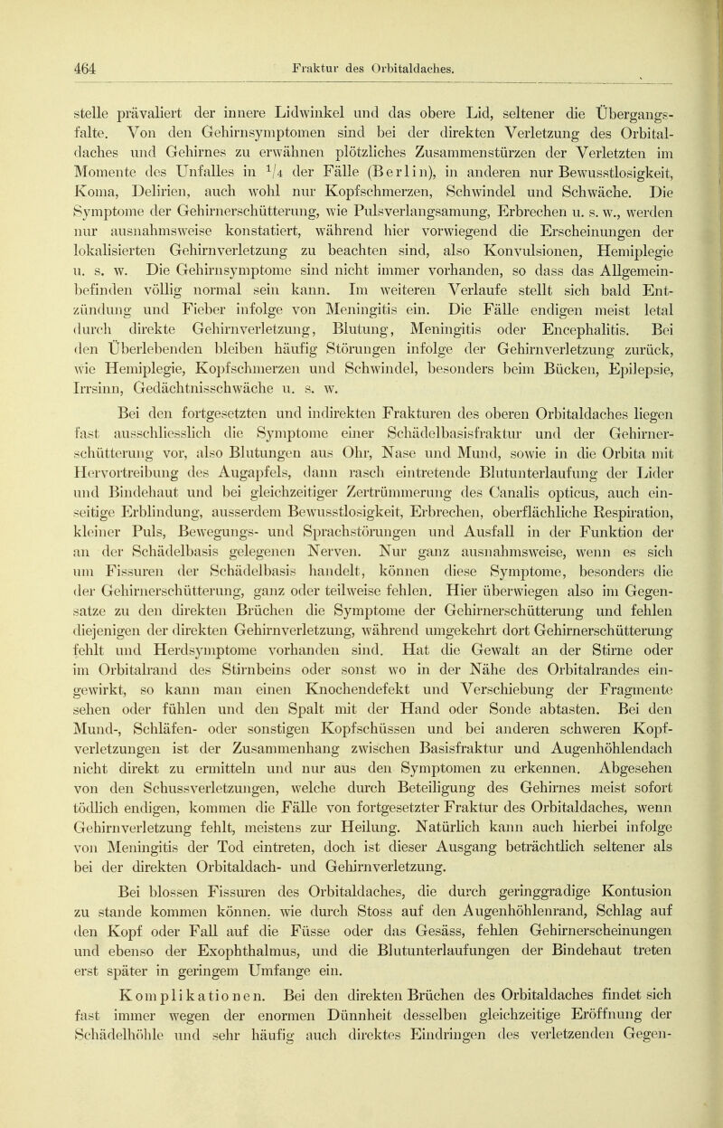stelle prävaliert der innere Lidwinkel und das obere Lid, seltener die Übergangs- falte. Von den Gehirn Symptomen sind bei der direkten Verletzung des Orbital- daches und Gehirnes zu erwähnen plötzliches Zusammenstürzen der Verletzten im Momente des Unfalles in '^U der Fälle (Berlin), in anderen nur Bewusstlosigkeit, Koma, Delirien, auch wohl nur Kopfschmerzen, Schwindel und Schwäche. Die Symptome der Gehirnerschütterung, wie Pulsverlangsamung, Erbrechen u. s. w., werden nur ausnahmsweise konstatiert, während hier vorwiegend die Erscheinungen der lokalisierten Gehirn Verletzung zu beachten sind, also Konvulsionen^ Hemiplegie u. s. w. Die Gehirnsymptome sind nicht immer vorhanden, so dass das Allgemein- befinden völlig normal sein kann. Im weiteren Verlaufe stellt sich bald Ent- zündung und Fieber infolge von Meiiingitis ein. Die Fälle endigen meist letal durch direkte Geliirn Verletzung, Blutung, Meningitis oder Encephalitis. Bei den Überlebenden bleiben häufig Störungen infolge der Gehirnverletzung zurück, wie Hemiplegie, Kopfschmerzen und Schwindel, besonders beim Bücken, Epilepsie, Irrsinn, Gedächtnisschwäche u. s. w. Bei den fortgesetzten und indirekten Frakturen des oberen Orbitaldaches liegen fast ausschliesslich die Symptome ebier Schädelbasisfraktur und der Gehirner- schütterung vor, also Blutungen aus Ohr, Nase und Mund, sowie in die Orbita mit Hervortreibung des Augapfels, dann rasch eintretende Blutunterlaufung der Lider und Bindehaut und bei gleichzeitiger Zertrümmerung des Canalis opticus, auch ein- seitige Erblindung, ausserdem Bewusstlosigkeit, Erbrechen, oberflächliche Respiration, kleiner Puls, Bewegungs- und Sprachstörungen und Ausfall in der Funktion der an der Schädelbasis gelegenen Nerven. Nur ganz ausnahmsweise, wenn es sich um Fissuren der Schädelbasis handelt, können diese Symptome, besonders die der Gehirnerschütterung, ganz oder teilweise fehlen. Hier überwiegen also im Gegen- satze zu den direkten Brüchen die Symptome der Gehirnerschütterung und fehlen diejenigen der direkten Gehirnverletzung, während umgekehrt dort Gehirnerschütterung fehlt und Herdsymptome vorhanden sind. Hat die Gewalt an der Stirne oder im Orbitalrand des Stirnbeins oder sonst wo in der Nähe des Orbitalrandes ein- gewirkt, so kann man einen Knochendefekt und Verschiebung der Fragmente sehen oder fühlen und den Spalt mit der Hand oder Sonde abtasten. Bei den Mund-, Schläfen- oder sonstigen Kopfschüssen und bei anderen schweren Kopf- verletzungen ist der Zusammenhang zwischen Basisfraktur und Augenhöhlendach nicht direkt zu ermitteln und nur aus den Symptomen zu erkennen. Abgesehen von den Schussverletzmigen, welche durch Beteiligung des Gehirnes meist sofort tödlich endigen, kommen die Fälle von fortgesetzter Fraktur des Orbitaldaches, wenn Gehirnverletzung fehlt, meistens zur Heilung. Natürlich kann auch hierbei infolge von Meningitis der Tod eintreten, doch ist dieser Ausgang beträchtlich seltener als bei der direkten Orbitaldach- und Gehirnverletzung. Bei blossen Fissuren des Orbitaldaches, die durch geringgradige Kontusion zu Stande kommen können, wie durch Stoss auf den Augenhöhlenrand, Schlag auf den Kopf oder Fall auf die Füsse oder das Gesäss, fehlen Gehirnerscheinungen und ebenso der Exophthalmus, und die Blutunterlaufungen der Bindehaut treten erst später in geringem Umfange ein. Komplikationen. Bei den direkten Brüchen des Orbitaldaches findet sich fast immer wegen der enormen Dünnheit desselben gleichzeitige Eröffnung der Schädelhöhle und sehr häufig auch direktes Eindringen des verletzenden Gegen-