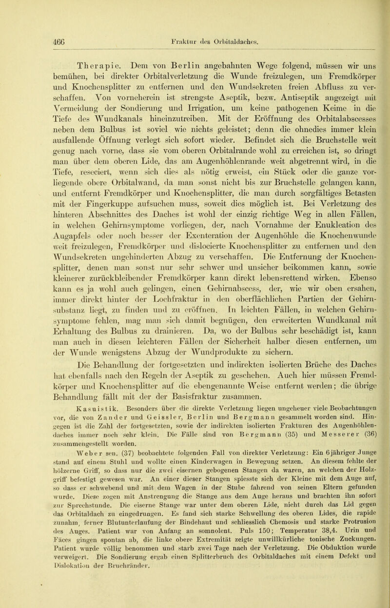 Therapie. Dem von Berlin angebahnten Wege folgend, müssen wir mis bemühen, bei direkter Orbital Verletzung die Wunde freizulegen, um Fremdkörper und Knochensplitter zu entfernen und den Wundsekreten freien Abfluss zu ver- schaffen. Von vorneherein ist strengste Aseptik, bezw. Antiseptik angezeigt mit Vermeidung der Sondierung und Irrigation, um keine pathogenen Keime in die Tiefe des Wundkanals hineinzutreiben. Mit der Eröffnung des Orbitalabscesses neben dem Bulbus ist soviel wie nichts geleistet; denn die ohnedies immer klein ausfallende Öffnung verlegt sich sofort wieder. Befindet sich die Bruchstelle weit genug nach vorne, dass sie vom oberen Orbitalrande wohl zu erreichen ist, so dringt man über dem oberen Lide, das am Augenhöhlenrande weit abgetrennt wird, in die Tiefe, reseciert, wenn sich dies als nötig erweist, eui Stück oder die ganze vor- liegende obere Orbitalwand, da man sonst nicht bis zur Bruchstelle gelangeji kann, und entfernt Fremdkörper und Knochensplitter, die man durch sorgfältiges Betasten mit der Fingerkuppe aufsuchen muss, soweit dies möglich ist. Bei Verletzung des hinteren Abschnittes des Daches ist wohl der einzig richtige Weg in allen Fällen, in welchen Gehirnsymptome vorliegen, der, nach Vornahme der Enukleation des Augapfels oder noch besser der Exenteration der Augenhöhle die Knochen wunde weit freizulegen, Fremdk()rper und dislocierte Knochensplitter zu entfernen und den Wundsekreten ungehinderten Abzug zu verschaffen. Die Entfernung der Knochen- splitter, denen man sonst nur sehr schwer und unsicher beikommen kann, sowie klemerer zurückbleibender Fremdkörper kann direkt lebensrettend wirken. Ebenso kann es ja wohl auch gelingen, einen Gehirnabscess, der, wie wir oben ersahen, immer direkt hinter der Lochfraktur in den oberflächlichen Partien der Gehirn- substanz liegt, zu finden und zu oi'öffnen. In leichten Fällen, in welchen Gehirn- symptome fehlen, mag man sich damit begnügen, den erweiterten Wundkanal mit Erhaltung des Bulbus zu drainieren. Da, wo der Bulbus sehr beschädigt ist, kann man auch in diesen leichteren Fällen der Sicherheit halber diesen entfernen, um der Wunde wenigstens Abzug der Wundprodukte zu sichern. Die Behandlung der fortgesetzten und indirekten isolierten Brüche des Daches hat ebenfalls nach den Regeln der Aseptik zu geschehen. Auch hier müssen Fremd- körper und Knochensplitter auf die ebengenannte Weise entfernt werden; die übrige Behandlung fällt mit der der Basisfraktur zusammen. Kasuistik. Besonders über die direkte Verletzung liegen ungeheuer viele Beobachtungen vor, die von Zander und Geissler, Berlin und Bergmann gesammelt worden sind. Hin- gegen ist die Zahl der fortgesetzten, sowie der indirekten isolierten Frakturen des Augenhöhlen- daches immer noch sehr klein. Die Fälle sind von Bergmann (35) und Messerer (36) zusammengestellt worden. Weber sen, (37) beobachtete folgenden Fall von direkter Verletzung: Ein 6jähriger Junge stand auf einem Stuhl und wollte einen Kinderwagen in Bewegung setzen. An diesem fehlte der hölzerne Griff, so dass nur die zw^ei eisernen gebogenen Stangen da waren, an welchen der Holz- grifF befestigt gewesen war. An einer dieser Stangen spiesste sich der Kleine mit dem Auge auf, so dass er schwebend und mit dem Wagen in der Stube fahrend von seinen Eltern gefunden wurde. Diese zogen mit Anstrengung die Stange aus dem Auge heraus und brachten ihn sofort zur Sprechstunde. Die eiserne Stange war unter dem oberen Lide, nicht durch das Lid gegen das Orbitaldach zu eingedrungen. Es fand sich starke Schwellung des oberen Lides, die rapide zunahm^ ferner Blutunterlaufung der Bindehaut und schliesslich Chemosis und starke Protrusion des Auges. Patient war von Anfang an somnolent. Puls 150; Temperatur 38,4. Urin und Fäces gingen spontan ab, die linke obere Extremität zeigte unwillkürliche tonische Zuckungen. Patient wurde völlig benommen und starb zwei Tage nach der Verletzung. Die Obduktion wurde verweigert. Die Sondierung ergab einen Splitterbruch des Orbitaldaches mit einem Defekt und Dislokati()n der Bruchrändei-.