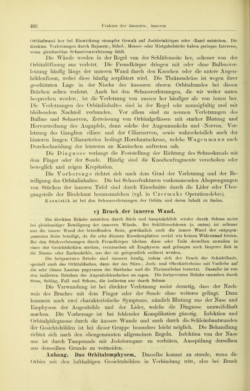 Orbitalwand her bei Einwirkung stnmpfer Gewalt auf Jochbeinkörper oder -Rand entstehen. Die direkten Verletzungen durch Bajonett-, Säbel-, Messer- oder Mistgabelstiche haben geringes Interesse, wenn gleichzeitige Sehnervenverletzung fehlt. Die Wände werden in der Regel von der Schläfenseite her, seltener von der Orbitalöffnang aus verletzt. Die Fremdkörper dringen mit oder ohne Bulbusver- letzung häufig längs der unteren Wand durch den Knochen oder die untere Augen- höhlenfissur, wobei diese häufig zerplittert wird. Die Thränendrüse ist wegen ihrer geschützten Lage in der Nische des äusseren oberen Orbitalrandes bei diesen Brüchen selten verletzt. Auch bei den Schussverletzungen, die wir weiter unten besprechen werden, ist die Verletzung von aussen her häufiger als von innen her. Die Verletzungen des Orbitalinhaltes sind in der Regel sehr mannigfaltig und mit bleibendem Nachteil verbunden. Vor allem sind zu nennen Verletzungen des Bulbus und Sehnerven, Zerreissung von Orbitalgefässen mit starker Blutung und Her vortreibung des Augapfels, dann solche der Augenmuskeln und -Nerven. Ver- letzung des Ganglion ciliare und der Ciliarnerven, sowie wahrscheinlich auch der hinteren langen Ciliararterien bedingt Hornhautnekrose, welche Wagenmann nach Durch sehn eidung der letzteren an Kaninchen auftreten sah. Die Diagnose verlangt die Feststellung der Richtung des Schusskanals mit dem Finger oder der Sonde. Häufig sind die Knochenfragmente verschoben oder bcAveglich und zeigen Krepitation. Die Vorhersage richtet sich nach dem Grad der Verletzung und der Be- teiligung des Orbitalinhaltes. Die bei Schussfrakturen vorkonmienden Absprengungen von Stücken der inneren Tafel sind durch Einschnitte durch die Lider oder Über- gangsteile der Bindehaut herauszuziehen (vgl. in Czermaks Operationslehre). Kasuistik ist bei den Schussverletzungen der Orbita und deren Inhalt zu finden. c) Bruch, der inneren Wand. Die direkten Brüche entstehen durch Stich und hauptsächlich wieder durch Schuss meist bei gleichzeitiger Beteiligung der äusseren Wände. Bei Schläfenschüssen (s. unten) ist seltener nur die innere Wand der betreffenden Seite, gewöhnlich auch die innere Wand der entgegen- gesetzten Seite beteiligt, da die sehr dünnen Knochenplatten soviel wie keinen Widerstand leisten. Bei den Stichverletzungen durch Fremdkörper bleiben diese oder Teile derselben zuweilen in einer der Gesichtshöhlen stecken, verursachen oft Emphysem und gelangen nach längerer Zeit in die Nasen- oder Eachenhöhle, aus der sie gelegentlich entleert werden. Die fortgesetzten Brüche sind äusserst häufig, indem sich der Bruch der Schädelbasis, speziell auch des Orbitaldaches, dann der des Stirn-, Joch- und Oberkieferbeins mit Vorliebe auf die sehr dünne Lamina papyracea des Siebbeins und die Thränenbeine fortsetzt. Dasselbe ist von den isolierten Brüchen des Augenhöhlendaches zu sagen. Die fortgesetzten Brüche entstehen durch Stoss, Schlag, Fall und Schuss, die isolierten nur durch Schuss. Die Verwundung ist bei direkter Verletzung meist derartig, dass der Nach- weis des Bruches mit dem Finger oder der Sonde ohne weiteres gelingt. Dazu kommen noch zwei charakteristische Symptome, nämlich Blutung aus der Nase und Emphysem der Augenhöhle und der Lider, welche die Diagnose unzweifelhaft machen. Die Vorhersage ist bei fehlender Komplikation günstig. Lifektion und Orbitalphlegmone durch die äussere Wunde und auch durch die Schleim.hautwunden der Gesichtshöhlen ist bei dieser Gruppe besonders leicht möglich. Die Behandlung richtet sich nach den obengenannten allgemeinen Regeln. Infektion von der Nase aus ist durch Tamponade mit Jodoformgaze zu verhüten, Ausspülung derselben aus demselben Grunde zu vermeiden, Anhang. Das Orbitalemphysem. Dasselbe kommt zu stände, wenn die Orbita mit den lufthaltigen Gesichtshöhleii in Verbindung tritt, also ])ei Bruch