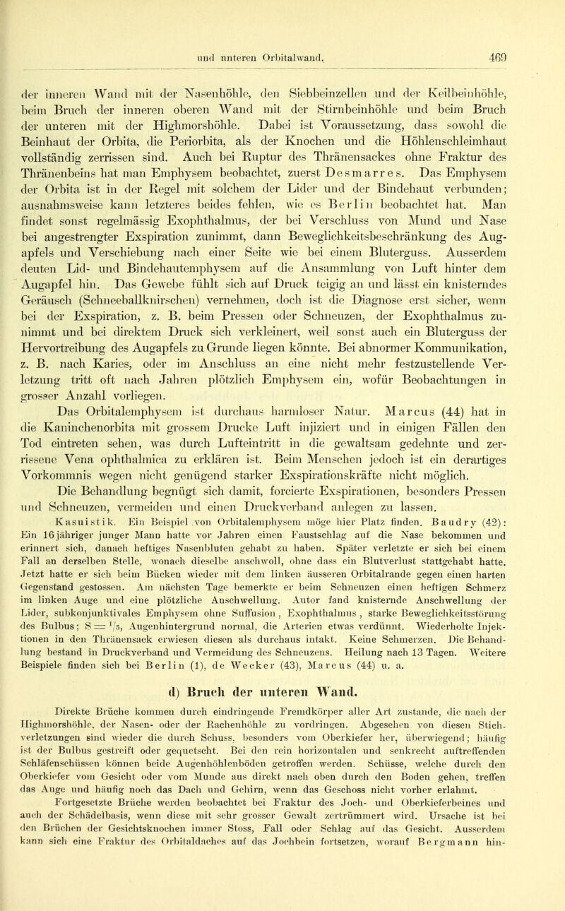 der inneren Wand mil der Nasenhöhle, den Siebbeinzellen und der Keilbeinhöhle, beim Bruch der inneren oberen Wand mit der Stirnbeinhöhle und beim Bruch der unteren mit der Highmorshöhle. Dabei ist Voraussetzung, dass sowohl die Beinhaut der Orbita, die Periorbita, als der Knochen und die Höhlenschleimhaut vollständig zerrissen sind. Auch bei Ruptur des Thränensackes ohne Fraktur des Thränenbeins hat man Emphysem beobachtet, zuerst Des mar re s. Das Emphysem der Orbita ist in der Regel mit solchem der Lider und der Bindehaut verbunden; ausnahmsweise kann letzteres beides fehlen, wie es Berlin beobachtet hat. Man findet sonst regelmässig Exophthalnms, der bei Verschluss von Mund und Nase bei angestrengter Exspiration zunimmt, dann Beweglichkeitsbeschränkung des Aug- apfels und Verschiebung nach einer Seite wie bei einem Bluterguss. Ausserdem deuten Lid- und Bindehautemphysem auf die Ansammlung von Luft hinter dem Augapfel hin. Das Geweihe fühlt sich auf Druck teigig an und lässt ein knisterndes Geräusch (Schneeballknirschen) vernehmen, doch ist die Diagnose erst sicher, wenn bei der Exspiration, z. B. beim Pressen oder Schneuzen, der Exophthalmus zu- nimmt und bei direktem Druck sich verkleinert, weil sonst auch ein Bluterguss der Hervortreibung des Augapfels zu Grunde liegen könnte. Bei abnormer Kommunikation, z. B. nach Karies, oder im Anschluss an eine nicht mehr festzustellende Ver- letzung tritt oft nach Jahren plötzlich Emphysem ein, wofür Beobachtungen in grosser Anzahl vorliegen. Das Orbitalemphysem ist. durchaus harmloser Natur. Marcus (44) hat in die Kaninchenorbita mit grossem Drucke Luft injiziert und in einigen Fällen den Tod eintreten sehen, was durch Lufteintritt in die gewaltsam gedehnte und zer- rissene Vena ophthalraica zu erklären ist. Beim Menschen jedoch ist ein derartiges Vorkommnis wegen nicht genügend starker Exspirationskräfte nicht möglich. Die Behandlung begnügt sich damit, forcierte Exspirationen, besonders Pressen und Schneuzen, vermeiden und einen Druckverband anlegen zu lassen. Kasuistik. Ein Beispiel von Orbitalempliysem möge hier Platz finden. Baudry (42): Ein 16 jähriger junger Mann hatte vor .Jahren einen Faustsehlag auf die Nase bekommen und erinnert sich, danach heftiges Nasenbluten gehabt zu haben. Später verletzte er sich bei einem Fall an derselben Stelle, wonach dieselbe anschwoll, ohne dass ein Blutverlust stattgehabt hatte. Jetzt hatte er sich beim Bücken wieder mit dem linken äusseren Orbitalrande gegen einen harten Gegenstand gestossen. Am nächsten Tage bemerkte er beim Schneuzen einen heftigen Schmerz im linken Auge und eine plötzliche Anschwellung, Autor fand knisternde Anschwellung der Lider, subkonjunktivales Emphysem ohne SutFusion , Exophthalmus , starke Beweglichkeitsstörung des Bulbus; 8=^/5, Augenhintergrund normal, die Arterien etwas verdünnt. Wiederholte Injek- tionen in den Thränensack erwiesen diesen als durchaus intakt. Keine Schmerzen. Die Behand- lung bestand in Druckverband und Vermeidung des Schneuzens. Heilung nach 13 Tagen. Weitere Beispiele finden sich bei Berlin (1), de Wecker (43). Marcus (44) u. a. d) Bruch der unteren Wand. Direkte Brüche kommen durch eindringende Fremdkörper aller Art zustande, die nach der Highiiiorshöhle, der Nasen- oder der Rachenhöhle zu vordringen. Abgesehen von diesen Sticb- verletzungen sind wieder die durch Schuss. besonders vom Oberkiefer her, überwiegend; häufig ist der Bulbus gestreift oder gequetscht. Bei den rein horizontalen und senkrecht auftreffenden Schläfenschüssen können beide Augenhöhlenböden getroffen werden. Schüsse, welche durch den Oberkiefer vom Gesicht oder vom Munde aus direkt nach oben durch den Boden gehen, treffen das Auge und häufig noch das Dach und Gehirn, wenn das Geschoss nicht vorher erlahmt. Fortgesetzte Brüche werden beobachtet bei Fraktur des Joch- und Oberkieferbeines und auch der Schädelbasis, wenn diese mit sehr grosser Gewalt zertrümmert wird. Ursache ist hei deji Brüchen der Gesiclitsknochen immer Stoss, Fall oder Schlag auf das Gesicht. Ausserdem kann sich eine Fraktur des Orbitnldaches auf das .Jochbein fortsetzen, worauf Bergmann hin-