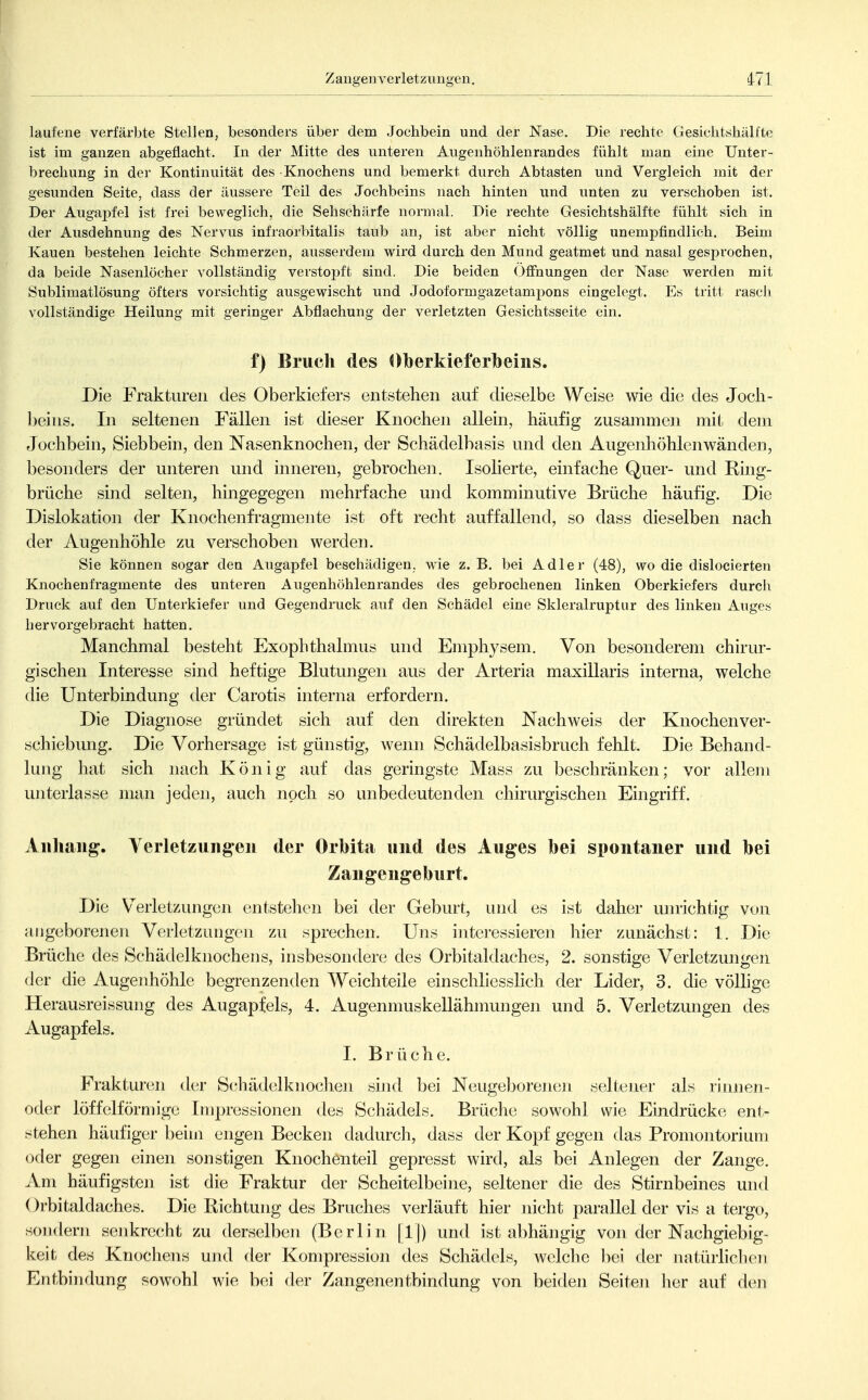 laufene verfärbte Stellen, besonders über dem Jochbein und der Nase. Die rechte Gesiclitshälfte ist im ganzen abgeflacht. In der Mitte des unteren Augenhöhlenrandes fühlt man eine Unter- brechung in der Kontinuität des Knochens und bemerkt durch Abtasten und Vergleich mit der gesunden Seite, dass der äussere Teil des Jochbeins nach hinten und unten zu verschoben ist. Der Augapfel ist frei beweglich, die Sehschärfe normal. Die rechte Gesichtshälfte fühlt sich in der Ausdehnung des Nervus infraorbitalis taub an, ist aber nicht völlig unempfindlich. Beim Kauen bestehen leichte Schmerzen, ausserdem wird durch den Mund geatmet und nasal gesprochen, da beide Nasenlöcher vollständig verstopft sind. Die beiden (jffnungen der Nase werden mit Sublimatlösung öfters vorsichtig ausgewischt und Jodoformgazetampons eingelegt. Es tritt rasch vollständige Heilung mit geringer Abflachung der verletzten Gesichtsseite ein. f) Bruch des Oberkieferbeins. Die Frakturen des Oberkiefers entstehen auf dieselbe Weise wie die des Joch- beins. In seltenen Fällen ist dieser Knochen allein, häufig zusammen mit dem Jochbein, Siebbein, den Nasenknochen, der Schädelbasis und den Augenhöhlenwänden, besonders der unteren und inneren, gebrochen. Isolierte, einfache Quer- und Ring- brüche sind selten, hingegegen mehrfache und komminutive Brüche häufig. Die Dislokation der Knochenfragmente ist oft recht auffallend, so dass dieselben nach der Augenhöhle zu verschoben werden. Sie können sogar den Augapfel beschädigen, wie z. B. bei Adler (48), wo die dislocierten Knochenfragmente des unteren Augenhöhlenrandes des gebrochenen linken Oberkiefers durch Druck auf den Unterkiefer und Gegendruck auf den Schädel eine Skleralruptur des linken Auges hervorgebracht hatten. Manchmal besteht Exophthalmus und Emphysem. Von besonderem chirur- gischen Interesse sind heftige Blutungen aus der Arteria maxillaris interna, welche die Unterbindung der Carotis interna erfordern. Die Diagnose gründet sich auf den direkten Nachweis der Knochenver- schiebung. Die Vorhersage ist günstig, wenn Schädelbasisbruch fehlt Die Behand- lung hat sich nach König auf das geringste Mass zu beschränken; vor allem lüiterlasse man jeden, auch noch so unbedeutenden chirurgischen Eingriff. Anhang. Verletzungen der Orbita und des Auges bei spontaner und bei Zangengeburt. Die Verletzungen entstehen bei der Geburt, und es ist daher unrichtig von angeborenen Verletzungen zu sprechen. Uns interessieren hier zunächst: 1. Die Brüche des Schädelknochens, insbesondere des Orbitaldaches, 2. sonstige Verletzungen der die Augenhöhle begrenzenden Weichteile einschliesslich der Lider, 3. die vöUige Herausreissung des Augapfels, 4. Augenmuskellähmungen und 5. Verletzmigen des Augapfels. I. Brüche. Fraktur(3n der Scliädelknoclien sind bei Neugeborenen seltener als rinnen- oder löffeiförmige Impressionen des Schädels. Brüche sowohl wie Eindrücke ent- stehen häufiger beim engen Becken dadurch, dass der Kopf gegen das Promontorium oder gegen einen sonstigen Knochenteil gepresst wird, als bei Anlegen der Zange. Am häufigsten ist die Fraktur der Scheitelbeine, seltener die des Stirnbeines und ()rbitaldaches. Die Richtung des Bruches verläuft hier nicht parallel der vis a tergo, sondern senkrecht zu derselben (Berlin und ist abhängig von der Nachgiebig- keit des Knocliens und der Kompression des Schädels, welche bei der natürlichen Entbindung sowohl wie bei der Zangenentbindung von beiden Seiten lier auf den