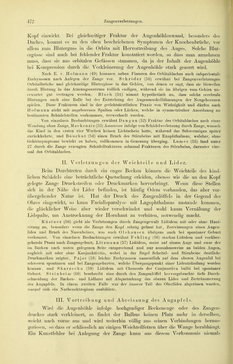 Kopf einwirkt. Bei gleichzeitiger Fraktur der Aiigenhöhlenwaiid, besonderh; des Daches, kommt es zu den oben beschriebenen Symptomen der Knochenbrüche, vor allem zum Bluterguss in die Orbita mit Hervortreibung des Auges. Solche Blut- ergüsse sind auch bei fehlender Fraktur konstatiert worden, so dass man annehmen muss, dass sie aus orbitalen Gefässen stammen, da ja der Inhalt der Augenhöhle bei Kompression durch die Verkleinerung der Augenhöhle stark gezerrt wird. Nach E, V. Hof mann (49) kommen neben Fissuren des Orbitaldaches auch subperiostalc Ecchymosen nach Anlegen der Zange vor. Schröder (50) erwähnt bei Zangenverletzungen Orbitalbrüche und gleichzeitige Blutergüsse in das Gehirn, von denen er sagt, dass sie bisweilen durch Blutung in das Atmungscentrum tödlich endigen, während sie im übrigen vom Gehirn un- erwartet gut vertragen werden. Bloch (51) nimmt hypothetisch an, dass solche cerebrale Blutungen auch eine Rolle bei der Entstehung der Augenmuskellähmungen der Neugeborenen spielen. Diese Frakturen sind in der gerichtsärztlichen Praxis von Wichtigkeit und dürfen nach Hof mann nicht mit angeborenen Spalten oder Lücken, welche in symmetrischer Anordnung an bestimmten Schädelstellen vorkommen, verwechselt werden. Von einzelneu Beobachtungen erwähnt Da n g au (52) Fraktur des Orbitaldaches nach einer Wendung ohne Zange, Macke nzie (53) Amaurose infolge von Schädel Verletzung durch Zange, wonach das Kind in den ersten vier Wochen keinen Lichtschein hatte, während das Sehvermögen später zurückkehrte, und Bouchut (54) einen Bruch des Stirnbeins mit Exophthalmus, welcher, ohne Gehirnsymptome bewirkt zu haben, vollkommen in Genesung überging. Lomer (55) fand unter 27 durch die Zange erzeugten Schädelfrakturen zehnmal Frakturen des Stirnbeins, darunter vier- mal des Orbitaldaches. IL Verletzungen der Weichteile und Lider. Beim Durchtreten durch ein enges Becken können die Weichteile des kind- lichen Schädels eine beträchtliche Quetschung erleiden, ebenso wie die an den Kopf gelegte Zange Druckstreifen oder Druckmarken hervorbringt. Wenn diese Stellen sich in der Nähe der Lider befinden, ist häufig Ödem vorhanden, das aber vor- übergehender Natur ist. Hat der Druck des Zangenlöffels in der Gegend des Ohres eingewirkt, so kann Facialisparalyse mit Lagophthalmus zustande kommen, die glücklicher Weise aber wieder verschwindet und wohl kaum Vernähung der Lid spalte, um Austrocknung der Hornhaut zu verhüten, notwendig macht. Küstner (56) giebt als Verletzungen durch Zangengewalt Lidödem mit oder ohne Haut- rötung an, besonders wenn die Zange den Kopf schräg gefasst hat, Zerreissungen eines Augen- lides und Bruch des Nasenbeines, was nach 01shausen übrigens auch bei spontaner Geburt vorkommt. Von einzelnen Beobachtungen erwähnt Fehling (56) starkes Lidödem and vorüber- gehende Ptosis nach Zangengeburt, Litzmann (57) Lidödem, meist auf einem Auge und zwar der im Becken nach unten gelegenen Seite entsprechend und nur ausnahmsweise an beiden Augen, zugleich mit oder ohne Konjunktivitis, wobei in der Regel Scheitel- und Stirnbeine deutliche Druckmarken zeigten, Pajot (58) leichte Ecchymosen namentlich auf dem oberen Augenlid bei schweren spontanen und bei Zangengeburten, welche Übergangspunkt einei' Lidentzündung werden können, und Skarzecka (59) Lidödem mit Chemosis der Conjunctiva bulbi bei spontaner Geburt. Steinheim (60) beschreibt eine durch den ZangenlöfFel hervorgebrachte tiefe Durch- schneidung der Backen- und Lidhaut mit Abquetschung des oberen Lides und Zertrümmerung des Augapfels. In einem zweiten Falle war der äussere Teil des Oberlides abgerissen worden, worauf sich ein Narbenektropium ausbildete. III. Vortreibung und Abreissung des Augapfels. Wird die Augenhöhle infolge hochgradiger Beckenenge oder des Zangeii- druckes stark verkleinert, so findet der Bulbus keinen Platz mehr in derselben, weicht nach vorne aus und wird weiterhin völlig aus seinen Verbindungen heraus- gerissen, so dass er schliesslich an einigen Weichteilfetzen über die Wange herabhängt. Ein Kunstfehler bei Anlegung der Zange kann aus diesem Vorkommnis niemals