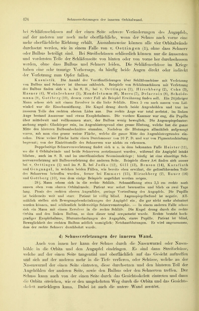 hei Schläfenscliüsseii auf der eiiie]i Seite schwere Veräiideruiigeii des Augapfels, auf der anderen nur noch mein- oberflächliche, weiui der Schuss nacli vorne eine mehr oberflächliche Richtung erhält. Ausnahmsweise können alle vier Orbitalwände durchsetzt werden, wie in einem Falle von v. Dettingen (1), ohne dass Sehnerv oder Bulbus beteiligt sind. Bei Streifschüssen schhesslich können nur die äussersten und vordersten Teile der Schläfenseite von hinten oder von vorne her durchschossen werden, ohne dass Bulbus und Sehnerv leiden. Die Schläfenschüsse im Kriege liaben eine sehr traurige Vorhersage, da liäufig beide Augen direkt oder indirekt der Verletzung zum Opfer fallen. Kasuistik. Die Anzahl der Veröffentlichungen über Schläfenschüsse mit Verletzung von Bulbus und Sehnerv ist überaus zahlreich. Beispiele von Schläfenschüssen mit Verletzung des Bulbus finden sich u. a. im S. B., bei v. Oettingen (1), Hirschberg (2), Cohn (3), Hasner (4), W ei nie ebner (5), Mandelsta mm (6), Moses (7), Delacroix (8), Scheide- )nann (9j, Gottberg (10), dessen erster Fall als Beisi^iel Erwähnung linden soll. Ein 24jähriger Mann schoss sieh mit einem Revolver in die linke Scliläfe. Etwa 5 cm nach aussen vom Lid- winkel war die Einsehussöffnung. Die Kugel drang durch beide Augenhöhlen und trat im äusseren Teile des rechten oberen Lides aus. Das rechte Auge war total zerfetzt, im linken Auge bestand Amaurose und etwas Exophthalmus. Die vordere Kammer war eng, die Pupille über mittehveit und vollkommen starr, der Bulbus wenig beweglich. Die Augenspiegelunter- suchung ergab: Glaskörper rein, im Augenhintergrund eine grosse Blutung, welche fast die ganze Mitte des hinteren Bulbusabschnittes einnahm. Nachdem die Blutungen allmählich aufgesaugt Avaren, sah man eine grosse weisse Fläche, welciie die ganze Mitte des Augenhintergrundes ein- nahm. Diese weisse Fläche hatte einen Durclimesser von 10 P. D. und war von Pigmentanhäufung begrenzt; von der Eintrittsstelle des Sehnerven war nichts zu erkennen. Doppelseitige Sehnervenverletzung findet sich u a. in dem bekannten Falle Heister (11), Avo die 4 Orbitalwände und beide Sehnerven zertrümmert wurden, während die Augäpfel intakt blieben, auch im S. B, und im amerikanischen Secessionskriege; häufig ist eine einseitige Seh- nervenverletzung mit Bulbusverletzung der anderen Seite. Beispiele dieser Art finden sich ausser bei V. Oettingen (1) und im S. R. bei Jodko (12), Gill (13), Benson (14), Karafiath und Gengnagel, in welchen beiden Fällen, wie bereits oben erAvähnt, die gefässführenden Teile des Sehnerven betroffen wurden, ferner bei Emmert (15), Hirschberg (2), Bauer (16) und Gottberg (10), von dem einige Beispiele augeführt werden mögen. 28 j. Mann schoss sich in die rechte Schläfe. Schussöffnung etwa 3,5 cm rechts nach aussen oben vom oberen Orbitalrande, Patient war sofort bewusstlos und blieb es zwei Tage lang. Ptosis des rechten oberen Augenlides, geringe Vortreibung des Augapfels. Die Pupille ist beiderseits weit und starr. Patient ist völlig blind. Augenspiegelbefund ist negativ. All- mählich stellen sich Bewegungsbeschränkungen der Augäpfel ein, die gar nicht mehr abduziert werden können, und schliesslich beiderseitige Sehnervenatrophie. — In einem anderen Falle schoss sich ein Mann mit einem Ptcvolver in die rechte Schläfe. Die Kugel drang durch die rechte Orbita und den linken Bulbus, so dass dieser total zerquetscht wurde. Rechts besteht hoch- gradiger Exophthalmus, Blutunterlaufungen des Augapfels, starre Pupille. Patient ist blind, Beweglichkeit des rechten Bulbus seitlich unmöglich; Netzhautblutungen. Es wird angenommen, dass der rechte Sehnerv durchbohrt wurde. d) Schussverletzuiigen der inneren Wand. Auch von iimen her kann der Schuss durch die Nasenwurzel oder Nasen- höhle in die Orbita und den Augapfel eindringen. Es sind dann Streifschüsse, welche auf der einen Seite tangential und oberflächlich auf das Gesicht auftreffen und sich auf der anderen mehr in die Tiefe verlieren, oder Schüsse, welche an der Nasenwau'zel der einen Seite eintreten, diese durchsetzen und den hinteren Teil der iVugehöhlen der anderen Seite, sowie den Bulbus oder den Sehnerven treffen. Der Schuss kann auch von der einen Seite durch das Gesichtsskelett eintreten und dann die Orbita en-eichen, wie er den umgekehrten Weg durch die Orbita und das Gesiclits- skclett zurücklegen kann. Dabei ist auch die untere Wand zerstört.