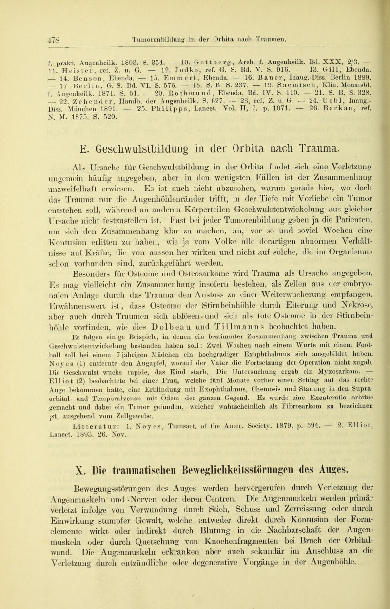 f. prakt. Augenheilk. 1893. S. 354. — 10. Gottberg, Arch. f. Augenheilk. Bd. XXX, 2/3. — 11. Heister, ref. Z. u. G. — 12. Jodko, ref. G. S. Bd. V. S. 916. — 13. Gill, Ebenda. — 14. Bensen, Ebenda. — 15. Emmert, Ebenda. — 16. Bauer, Inaug.-Diss. Berlin 1889. — 17. Berlin, G. S. Bd. VI. S. 576. — 18. S. B. S. 237. — 19. Saemisch, Klin. Monatsbl. f. Augenheilk. 1871. S. 51. — 20. Rothmund, Ebenda. Bd. IV. S. 110. — 21. S. B. S. 328. — 22. Zehen der, Handb. der Augenlieilk. S. 627. — 23. ref. Z. u. G. — 24. Uebl, Inaug.- Diss. München 1891. — 25. Philipps, Lancet. Vol. II, 7. p. 1071. — 26. Barkan, ref. N. M. 1875. S. 520. E. Geschwulstbildung in der Orbita nach Trauma. Als Ursache für Geschwulstbildung in der Orbita findet sich eine Verletzung ungemein häufig angegeben, aber in den wenigsten Fällen ist der Zusammenhang unzweifelhaft erwiesen. Es ist auch nicht abzusehen, warum gerade hier, wo doch das Trauma nur die Augenhöhlenränder trifft, in der Tiefe mit Vorliebe ein Tumor entstehen soll, während an anderen Körperteilen Geschwulstentwickelung aus gleicher Ursache nicht festzustellen ist. Fast bei jeder Tumorenbildung geben ja die Patienten, um sich den Zusammenhang klar zu machen, an, vor so und soviel Wochen eine Kontusion erlitten zu haben, wie ja vom Volke alle derartigen abnormen Verhält- nisse auf Kräfte, die von aussen her wirken und nicht auf solche, die im Organismus schon vorhanden sind, zurückgeführt werden. Besonders für Osteome und Osteosarkome wird Trauma als Ursache angegeben. Es mag vielleicht ein Zusammenhang insofern bestehen, als Zellen aus der embryo- nalen Anlage durch das Trauma den Anstoss zu einer Weiterwucherung empfangen. Erwähnensw^ert ist, dass Osteome der Stirnbeinhöhle durch Eiterung und Nekrose, aber auch durch Traumen sich ablösen-und sich als tote Osteome in der Stirnbein- höhle vorfinden, wie dies Dolbeau und Tillmanns beobachtet haben. Es folgen einige Beispiele, in denen ein bestimmter Zusammenhang zwischen Trauma und GeschwulstentWickelung bestanden haben soll: Zwei Wochen nach einem Wurfe mit einem Foot- ball soll bei einem 7 jährigen Mädchen ein hochgradiger Exophthalmus sich ausgebildet haben. Noyes (1) entfernte den Augapfel, worauf der Vater die Fortsetzung der Operation nicht zugab. Die Geschwulst wuchs rapide, das Kind starb. Die Untersuchung ergab ein Myxosarkom. — Elliot (2) beobachtete bei einer Frau, welche fünf Monate vorher einen Schlag auf das rechte Auge bekommen hatte, eine Erblindung mit Exophthalmus, Chemosis und Stauung in den Supra- orbital- und Temporalvenen mit Ödem der ganzen Gegend. Es wurde eine Exenteratio orbitae gemacht und dabei ein Tumor gefunden, welcher wahrscheinlich als Fibrosarkom zu bezeichnen •st, ausgehend vom Zellgewebe. Litteratur: 1. Noyes, Transaet. of the Amer. Society. 1879. p. 594. — 2. Elliot, Lancet. 1893. 26. Nov. X. Die traumatischen Bewegliclikeitsstörungen des Auges. Bewegungsstörungen des Auges werden hervorgerufen durch Verletzung der Augenmuskeln und -Nerven oder deren Centren. Die Augenmuskeln werden primär verletzt infolge von Verwundung durch Stich, Schuss und Zerreissung oder durch Einwirkung stumpfer Gewalt, welche entweder direkt durch Kontusion der Form- elemente wirkt oder indirekt durch Blutung in die Nachbarschaft der Augen- muskeln oder durch Quetschung von Knochenfragmenten bei Bruch der Orbital- wand. Die Augenmuskeln erkranken aber auch sekundär im Anschluss an die Verletzung durch entzündliche oder degenerative Vorgänge in der Augenhöhle.