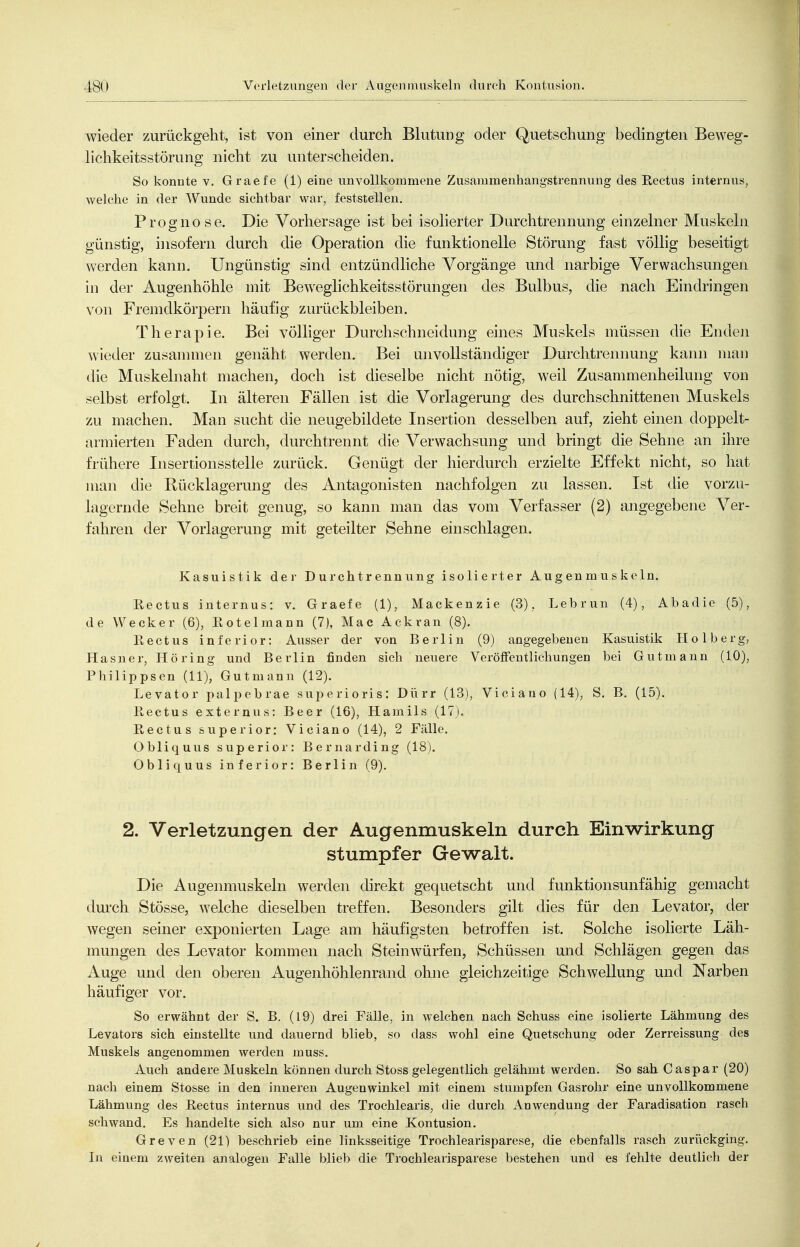 wieder zurückgeht, ist von einer durch Blutung oder Quetschung bedingten Beweg- lichkeitsstörung nicht zu unterscheiden. So konnte v. Graefe (1) eine unvollkommene Zusamraenhangstrennung des Rectus internus, welche in der Wunde sichtbar war, feststellen. Prognose. Die Vorhersage ist bei isolierter Durchtrennung einzelner Muskeln günstig, insofern durch die Operation die funktionelle Störung fast völlig beseitigt werden kann. Ungünstig sind entzündliche Vorgänge und narbige Verwachsungen in der Augenhöhle mit Beweglichkeitsstörungen des Bulbus, die nach Eindringen von Fremdkörpern häufig zurückbleiben. Therapie. Bei völliger Durchschneidung eines Muskels müssen die Enden wieder zusammen genäht werden. Bei unvollständiger Durchtrennung kann man die Muskelnaht machen, doch ist dieselbe nicht nötig, weil Zusammenheilung von selbst erfolgt. In älteren Fällen ist die Vorlagerung des durchschnittenen Muskels zu machen. Man sucht die neugebildete Insertion desselben auf, zieht einen doppelt- armierten Faden durch, durchtrennt die Verwachsung und bringt die Sehne an ihre frühere Insertionsstelle zurück. Genügt der hierdurch erzielte Effekt nicht, so hat man die Rücklagerung des Antagonisten nachfolgen zu lassen. Ist die vorzu- lagernde Sehne breit genug, so kann man das vom Verfasser (2) angegebene Ver- fahren der Vorlagerung mit geteilter Sehne einschlagen. Kasuistik der Durchtrennung isolierter Augenmuskeln. Rectus internus: v. Graefe (1), Mackenzie (3). Lebrun (4), Abadie (5), de Wecker (6), Rotelmann (7), Mac Ackran (8). Rectus inferior: Ausser der von Berlin (9) angegebenen Kasuistik Ilolberg, Hasner, Höring und Berlin finden sich neuere Veröffentlichungen bei Gutmann (10), Philippsen (11), Gutmann (12). Levator palpebrae superioris: Dürr (13), Viciauo (14), S. B. (15). Rectus externus: Beer (16), Hamils (17). Rectus superior: Viciano (14), 2 Fälle. Obliquus superior: Bernarding (18). Obliquus inferior: Berlin (9). 2. Verletzungen der Augenmuskeln durch Einwirkung stumpfer Gewalt. Die Augenmuskeln werden direkt gequetscht und funktionsunfähig gemacht durch Stösse, welche dieselben treffen. Besonders gilt dies für den Levator, der wegen seiner exponierten Lage am häufigsten betroffen ist. Solche isolierte Läh- mungen des Levator kommen nach Steinwürfen, Schüssen und Schlägen gegen das Auge und den oberen Augenhöhlenrand ohne gleichzeitige Schwellung und Narben häufiger vor. So erwähnt der S. B. (19) drei Fälle, in welchen nach Sehuss eine isolierte Lähmung des Levators sich einstellte und dauernd blieb, so dass wohl eine Quetschung oder Zerreissung des Muskels angenommen werden muss. Auch andere Muskeln können durch Stoss gelegentlich gelähmt werden. So sah Caspar (20) nach einem Stosse in den inneren Augenwinkel mit einem stumpfen Gasrohr eine unvollkommene Lähmung des Rectus internus und des Trochlearis, die durch Anwendung der Faradisation rasch schwand. Es handelte sich also nur um eine Kontusion. Greven (21) beschrieb eine linksseitige Trochlearisparese, die ebenfalls rasch zurückging. In einem zweiten analogen Falle blieb die Trochlearisparese bestehen und es fehlte deutlieh der