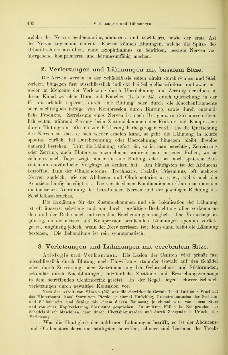 welche der Nervus oculomotorius, abducens und trochlearis, sowie der erste Ast des Nervus trigeminus eintritt. Ebenso können Blutungen, welche die Spitze des Orbitaltrichters ausfüllen, ohne Exophthalmus zu bewirken, besagte Nerven vor- übergehend komprimieren und leitungsunfähig machen. 2. Verletzungen und Lähmungen mit basalem Sitze. Die Nerven werden in der Schädelbasis selten direkt durch Schuss und Stich verletzt, hingegen fast ausschliesslich indirekt bei Schädelbasisfraktur und zwar ent- weder im Momente der Verletzung durch Überdehnung und Zerrung derselben in ihrem Kanal zwischen Dura und Knochen (Leber 24), durch Quetschung in der Fissura orbitalis superior, durch eine Blutung oder durch die Knochenfragmente oder nachträglich infolge von Kompression durch Blutung, sowie durch entzünd- liche Produkte. Zerreissung eines Nerven ist nach Bergmann (25) ausserordent- lich selten, während Zerrung beim Zustandekommen der Fraktur und Kompression durcli Blutung am öftesten zur Erklärung herbeigezogen wird. Ist die Quetschung des Nerven so, dass er sich wieder erholen kann, so geht die Lähmung in Kürze spontan zurück, bei Durchtrennung oder Überdehnung hingegen bleibt dieselbe dauernd bestehen. Tritt die Lähmung sofort ein, so ist man berechtigt, Zerreissung oder Zerrung, auch Bluterguss anzunehmen, während man in jenen Fällen, wo sie sich erst nach Tagen zeigt, immer an eine Blutung oder bei noch späterem Auf- treten an entzündliche Vorgänge zu denken hat. Am häufigsten ist der Abducens betroffen, dann der Okulomotorius, Trochlearis, Facialis, Trigeminus, oft mehrere Nerven zugleich, wie der Abducens und Okulomotorius u. s. w., wobei auch der Acusticus häufig beteiligt ist. Die verschiedenen Kombinationen erklären sich aus der anatomischen Anordnung der betreffenden Nerven und der jeweiligen Richtung des Schädelbasisbruches. Die Erklärung für das Zustandekommen und die Lokalisation der Lähmung ist oft äusserst schwierig und nur durch sorgfältige Beobachtung aller vorkommen- den und der Reihe nach auftretenden Erscheinungen möglich. Die Vorhersage ist günstig, da die meisten auf Kompression beruhenden Lähmungen spontan zurück- gehen, ungünstig jedoch, wenn der Nerv zerrissen ist; denn dann bleibt die Lähmung bestehen. Die Behandlung ist rein symptomatisch. 3. Verletzungen und Lähmungen mit cerebralem Sitze. Ätiologie und Vorkommen. Die Läsion der Centren wird primär fast ausschliesslich durch Blutung nach Einwirkung stumpfer Gewalt auf den Schädel oder durch Zerreissung oder Zertrümmerung bei Gehirnschuss und Stichwunden, sekundär durch Nachblutungen, entzündliche Zustände und Erweichungsvorgänge in dem betreffenden Gehirnbezirk gesetzt. In der Regel liegen schwere Schädel- verletzungen durch gewaltige Kontusion vor. Nach der Arbeit von Simon (26) war die einwirkende Gewalt 7mal Fall oder Wurf auf das Hinterhaupt, 2 mal Sturz vom Pferde, je einmal Hufschlag, Granatenkontusion der Gesichts- und Schläfenseite und Schlag mit einem dicken Baumast; je einmal wird von einem Sturz und von einer Kopfverletzung überhaupt gesprochen. In anderen Fällen ist Kompression des Schädels durch Maschinen, dann durch Überfahren werden uad durch Zangendruck Ursache der Verletzung. Was die Häufigkeit der nuklearen Lähmungen betrifft, so ist der Abducens- und Okulomotoriuskern am häufigsten betroffen, seltener sind Läsionen des Troch-