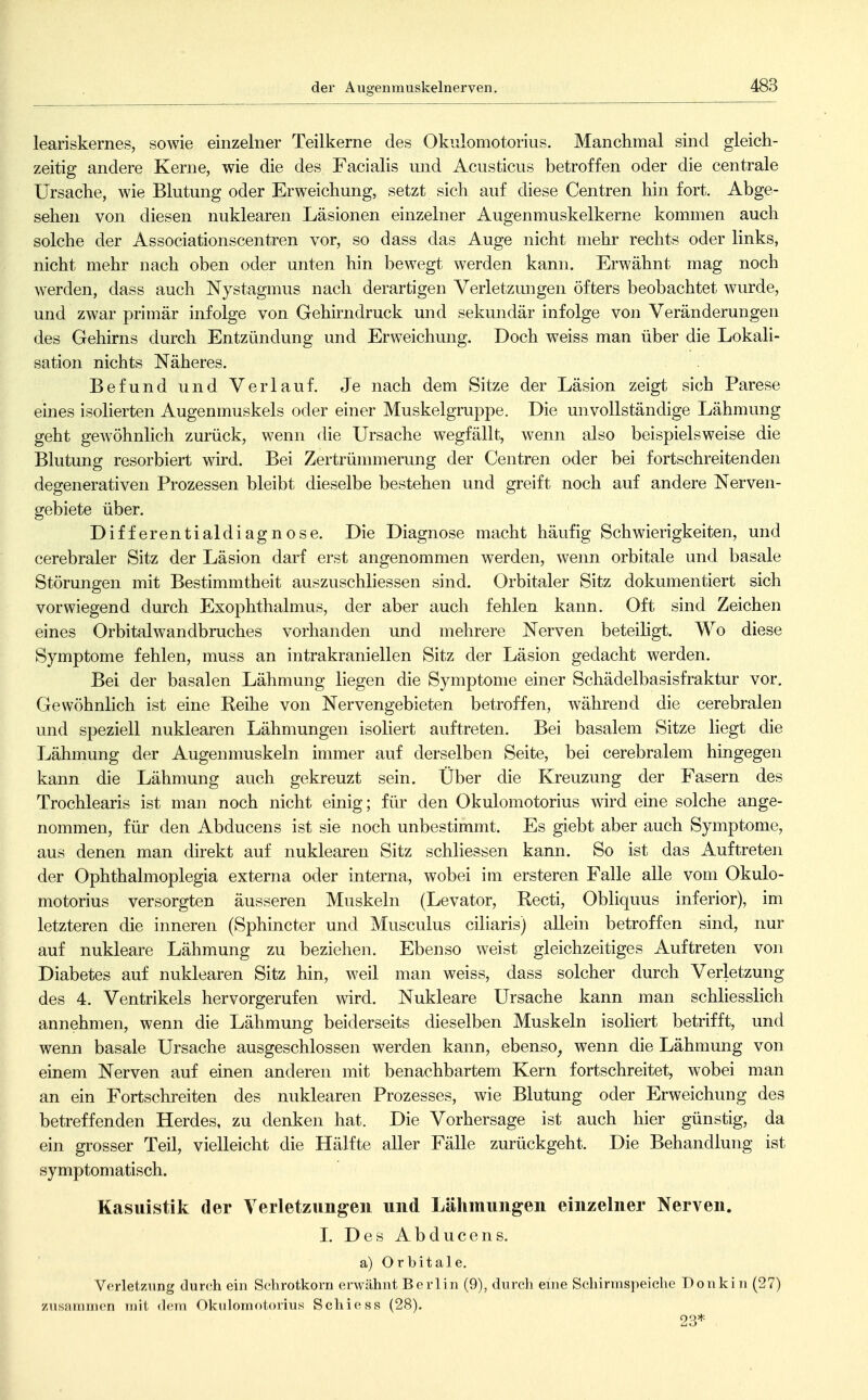der Augenmuskelnerven. leariskernes, sowie einzelner Teilkerne des Okulomotorius. Manchmal sind gleich- zeitig andere Kerne, wie die des Facialis und Aciisticus betroffen oder die centrale Ursache, wie Blutung oder Erweichung, setzt sich auf diese Centren hin fort. Abge- sehen von diesen nuklearen Läsionen einzelner Augenmuskelkerne kommen auch solche der Associationscentren vor, so dass das Auge nicht mehr rechts oder links, nicht mehr nach oben oder unten hin bewegt w^erden kann. Erwähnt mag noch werden, dass auch Nystagmus nach derartigen Verletzungen öfters beobachtet wurde, und zwar primär infolge von Gehirndruck und sekundär infolge von Veränderungen des Gehirns durch Entzündung und Erweichung. Doch weiss man über die Lokali- sation nichts Näheres. Befund und Verlauf. Je nach dem Sitze der Läsion zeigt sich Parese eines isolierten Augenmuskels oder einer Muskelgruppe. Die unvollständige Lähmung geht gew^öhnlich zurück, wenn die Ursache wegfällt, wenn also beispielsweise die Blutung resorbiert wird. Bei Zertrünnnerung der Centren oder bei fortschreitenden degenerativen Prozessen bleibt dieselbe bestehen und greift noch auf andere Nerven- gebiete über. Differentialdiagnose. Die Diagnose macht häufig Schwierigkeiten, und cerebraler Sitz der Läsion darf erst angenommen werden, wenn orbitale und basale Störungen mit Bestimmtheit auszuschliessen sind. Orbitaler Sitz dokumentiert sich vorwiegend durch Exophthalmus, der aber auch fehlen kann. Oft sind Zeichen eines Orbitalwandbruches vorhanden und mehrere Nerven beteiligt. Wo diese Symptome fehlen, muss an intrakraniellen Sitz der Läsion gedacht werden. Bei der basalen Lähmung liegen die Symptome einer Schädelbasisfraktur vor. Gewöhnlich ist eine Reihe von Nervengebieten betroffen, während die cerebralen und speziell nuklearen Lähmungen isoliert auftreten. Bei basalem Sitze liegt die Lähmung der Augenmuskeln immer auf derselben Seite, bei cerebralem hingegen kann die Lähmung auch gekreuzt sein. Über die Kreuzung der Fasern des Trochlearis ist man noch nicht einig; für den Okulomotorius wird eine solche ange- nommen, für den Abducens ist sie noch unbestimmt. Es giebt aber auch Symptome, aus denen man direkt auf nuklearen Sitz schliessen kann. So ist das Auftreten der Ophthalmoplegia externa oder interna, wobei im ersteren Falle alle vom Okulo- motorius versorgten äusseren Muskeln (Levator, Recti, Obliquus inferior), im letzteren die inneren (Sphincter und Musculus ciliaris) allein betroffen sind, nur auf nukleare Lähmung zu beziehen. Ebenso weist gleichzeitiges Auftreten von Diabetes auf nuklearen Sitz hin, weil man weiss, dass solcher durch Verletzung des 4. Ventrikels hervorgerufen wird. Nukleare Ursache kann man schliesslich annehmen, wenn die Lähmung beiderseits dieselben Muskeln isoliert betrifft, und wenn basale Ursache ausgeschlossen werden kann, ebenso^ wenn die Lähmung von einem Nerven auf einen anderen mit benachbartem Kern fortschreitet, wobei man an ein Fortschreiten des nuklearen Prozesses, wie Blutung oder Erweichung des betreffenden Herdes, zu denken hat. Die Vorhersage ist auch hier günstig, da ein grosser Teil, vielleicht die Hälfte aller Fälle zurückgeht. Die Behandlung ist symptomatisch. Kasuistik der Verletzungen und Lähmungen einzelner Nerven. L Des Abducens. a) Orbitale. Verletzung durch ein Sclirotkorn erwähnt Berlin (9), durch eine Schinnspeiche Donkin (27) zusaramen mit <lem Okulomotorius Schiess (28). 23*