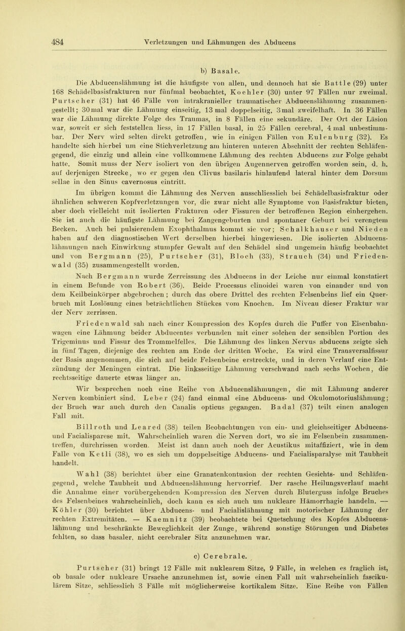 b) Basale. Die Abdueenslähmung ist die häufigste von allen, und deunoch hat sie Battie (29) unter 168 Sehädelbasisfrakturen nur fünfmal beobachtet, Koehler (30) unter 97 Fällen nur zweimal. Purtseher (31) hat 46 Fälle von intrakranieller traumatischer Abdueenslähmung zusammen- gestellt; 30 mal war die Lähmung einseitig, 13 mal doppelseitig, 3 mal zweifelhaft. In 36 Fällen war die Lähmung direkte Folge des Traumas, in 8 Fällen eine sekundäre. Der Ort der Läsion war, soweit er sich feststellen liess, in 17 Fällen basal, in 25 Fällen cerebral, 4 mal unbestimm- bar. Der Nerv wird selten direkt getrofien, wie in einigen Fällen von Eulenburg (32). Es handelte sich hierbei um eine Stichverletzung am hinteren unteren Abschnitt der rechten Schläfen- gegend, die einzig und allein eine vollkommene Lähmung des rechten Abducens zur Folge gehabt hatte. Somit muss der Nerv isoliert von den übrigen Augennerven getroffen worden sein, d. h. auf derjenigen Strecke, wo er gegen den Clivus basilaris hinlaufend lateral hinter dem Dorsum sellae in den Sinus cavernosus eintritt. Im übrigen kommt die Lähmung des Nei'ven ausschliesslich bei Schädelbasisfraktur oder ähnlichen schweren Kopfverletzungen vor, die zwar nicht alle Symptome von Hasisfraktur bieten, aber doch vielleicht mit isolierten Frakturen oder Fissuren der betroffenen Region einhergehen. Sie ist auch die häufigste Lähmung bei Zangengeburten und spontaner Geburt bei verengtem Becken. Auch bei pulsierendem Exophthalmus kommt sie vor; Schalkhause r und Nie den haben auf den diagnostischen Wert derselben hierbei hingewiesen. Die isolierten Abducens- lähmungen nach Einwirkung stumpfer Gewalt auf den Schädel sind ungemein häufig beobachtet und von Bergmann (25), Purtscher (31), Bloch (33), Strauch (34) und Frieden- wald (35) zusammengestellt Avorden. Nach Bergmann wurde Zerreissung des Abducens in der Leiche nur einmal konstatiert in einem Befunde von Robert (36). Beide Processus clinoidei waren von einander und von dem Keilbeinkörper abgebrochen ; durch das obere Drittel des rechten Felsenbeins lief ein Quer- bruch mit Loslösung eines beträchtlichen Stückes vom Knochen. Im Niveau dieser Fraktur war der Nerv zerrissen. Friedenwald sah nach einer Kompression des Kopfes durch die Puffer von Eisenbahn- wagen eine Lähmung beider Abducentes verbunden mit einer solchen der sensiblen Portion des Trigeminus und Fissur des Trommelfelles. Die Lähmung des linken Nervus abducens zeigte sich in fünf Tagen, diejenige des rechten am Ende der dritten Woche. Es wird eine Transversalfissur der Basis angenommen, die sich auf beide Felsenbeine erstreckte, und in deren Verlauf eine Ent- zündung der Meningen eintrat. Die linksseitige Lähmung verschwand nach sechs Wochen, die rechtsseitige dauerte etwas länger an. Wir besprechen noch eine Reihe von Abducenslähmungen, die mit Lähmung anderer Nerven kombiniert sind. Leber (24) fand einmal eine Abducens- und Okulomotoriuslähmung; der Bruch war auch durch den Canalis opticus gegangen. Badal (37) teilt einen analogen Fall mit. Billroth und Leared (38) teilen Beobachtungen von ein- und gleichseitiger Abducens- und Facialisparese mit. Wahrscheinlich waren die Nerven dort, wo sie im Felsenbein zusammen- treffen, durchrissen worden. Meist ist dann auch noch der Acustikus mitaffiziert, wie in dem Falle von Ketli (38), wo es sich um doppelseitige Abducens- und Facialisparalyse mit Taubheit handelt. Wahl (38) berichtet über eine Granatenkontusion der rechten Gesichts- und Schläfen- gegend, welche Taubheit und Abdueenslähmung hervorrief. Der rasche Heilungsverlauf macht die Annahme einer vorübergehenden Kompression des Nerven durch Bluterguss infolge Bruches des Felsenbeines wahrscheinlich, doch kann es sich auch um nukleare Hämorrhagie handeln. — Köhler (30) berichtet über Abducens- und Facialislähmung mit motorischer Lähmung der rechten Extremitäten. — Kaemnitz (39) beobachtete bei Quetschung des Kopfes Abdueens- lähmung und beschränkte Beweglichkeit der Zunge, während sonstige Störungen und Diabetes fehlten, so dass basaler, nicht cerebraler Sitz anzunehmen war. c) Cerebrale. Purtscher (31) bringt 12 Fälle mit nuklearem Sitze, 9 Fälle, in welchen es fraglich ist, ob basale oder nukleare Ursache anzunehmen ist, sowie einen Fall mit wahrscheinlich fasciku- lärem Sitze, schliesslich 3 Fälle mit möglicherweise kortikalem Sitze. Eine Reihe von Fällen