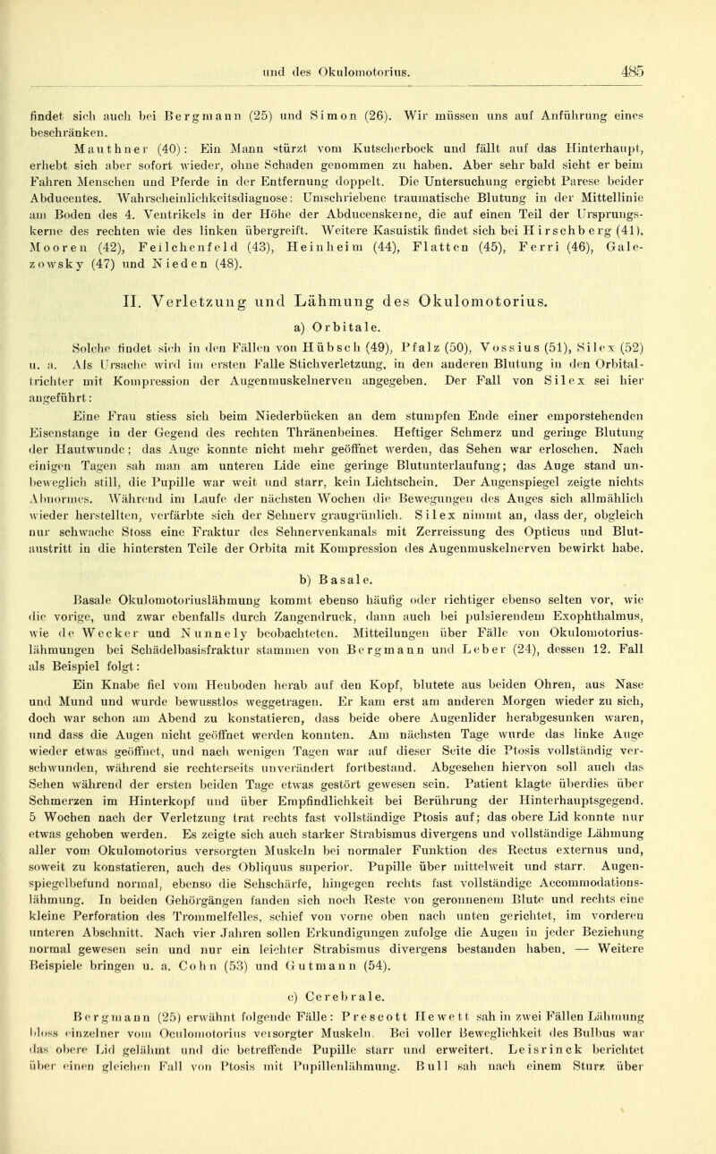findet, sich aiicli bei Bergmann (25) und Simon (26). Wir müssen uns auf Anführung eines beschränken. Mauthner (40): Ein Manu stürzt vom Kutscherbock und fällt auf das Hinterhaupt, erhebt sich aber sofort wieder, ohne Schaden genommen zu haben. Aber sehr bald sieht er beim Fahren Menschen und Pferde in der Entfernung doppelt. Die Untersuchung ergiebt Parese beider Abducentes. Wahrscheinlichkeitsdiagnose: Umschriebene traumatische Blutung in der Mittellinie am Boden des 4. Ventrikels in der Höhe der Abducenskeme, die auf einen Teil der Ursprungs- kerne des rechten wie des linken übergreift. Weitere Kasuistik findet sich bei H irschb erg (41), Mooren (42), Feilchenfeld (43), Heinheim (44), Platten (45), Ferri (46), Gale- zowsky (47) und Nieden (48). II. Verletzung und Lähmung des Okulomotorius. a) Orbitale. Solche findet si.-h in den Fällen von Hübsch (49), Pfalz (50), Vossius (51), Sil ex (52) u. a. Als Ursache wird im ersten Falle Stichverletzung, in den anderen Blutung in den Orbital- lrichter mit Kompression der Augenmuskelnerven angegeben. Der Fall von Sil ex sei hier augeführt: Eine Frau stiess sich beim Niederbücken an dem stumpfen Ende einer emporstehenden Eisenstange in der Gegend des rechten Thränenbeines. Heftiger Schmerz und geringe Blutung der Hautwunde ; das Auge konnte nicht mehr geöffnet werden, das Sehen war erloschen. Nach einigen Tagen sah man am unteren Lide eine geringe Blutunterlaufung; das Auge stand un- beweglich still, die Pupille war weit und starr, kein Lichtschein. Der Augenspiegel zeigte nichts Abnormes. W^ährend im Laufe dei nächsten Wochen die Bewegungen des Auges sich allmählich wieder herstellten, verfärbte sich der Sehnerv graugrünlich. Sil ex nimmt an, dass der, obgleich nur schwache Stoss eine Fraktur des Sehnervenkanals mit Zeri-eissung des Opticus und Blut- austritt in die hintersten Teile der Orbita mit Kompression des Augenmuskelnerven bewirkt habe. b) Basale. Basale Okulomotoriuslähmung kommt ebenso häufig oder richtiger ebenso selten vor, wie die vorige, und zwar ebenfalls durch Zangendruck, dann auch bei pulsierendem Exophthalmus, wie de Wecker und Nunnely beobachteten. Mitteilungen über Fälle von Okulomotorius- lähmungen bei Schädelbasisfraktur stammen von Bergmann und Leber (24), dessen 12. Fall als Beispiel folgt: Ein Knabe fiel vom Heuboden herab auf den Kopf, blutete aus beiden Ohren, aus Nase und Mund und wurde bewusstlos weggetragen. Er kam erst am anderen Morgen wieder zu sich, doch war schon am Abend zu konstatieren, dass beide obere Augenlider herabgesunken waren, und dass die Augen nicht geöffnet werden konnten. Am nächsten Tage wurde das linke Auge wieder etwas geöffnet, und nach wenigen Tagen war auf dieser Seite die Ptosis vollständig ver- schwunden, während sie rechterseits unverändert fortbestand. Abgesehen hiervon soll auch das Sehen während der ersten beiden Tage etwas gestört gewesen sein. Patient klagte überdies über Schmerzen im Hinterkopf und über Empfindlichkeit bei Berührung der Hinterhauptsgegend. 5 Wochen nach der Verletzung trat rechts fast vollständige Ptosis auf; das obere Lid konnte nur etwas gehoben werden. Es zeigte sich auch starker Strabismus divergens und vollständige Lähmung aller vom Okulomotorius versorgten Muskeln bei normaler Funktion des Eectus externus und, soweit zu konstatieren, auch des Obliquus superior. Pupille über mittelweit und starr. Augen- spiegelbefund normal, ebenso die Sehschärfe, hingegen rechts fast vollständige Accommodatious- lähmung. In beiden Gehörgängen fanden sich noch Reste von geronnenem Blute und rechts eine kleine Perforation des Trommelfelles, schief von vorne oben nach unten gerichtet, im vorderen unteren Abschnitt. Nach vier Jahren sollen Erkundigungen zufolge die Augen in jeder Beziehung normal gewesen sein und nur ein leichter Strabismus divergens bestanden haben. — Weitere Beispiele bringen u. a. Cohn (53) und Gutmann (54). c) Cerebrale. Bergnjann (25) erwähnt folgende Fälle: Prescott Hewett sah in />wei Fällen Lähnumg liloss cirizelner vom OciilomotoriMS versorgter Muskeln. Bei voller Beweglichkeit des Bulbus war (las obere Lid gelälimt und die betreffende Pupille starr und erweitert. Leisrinck berichtet üV)er einen gleiclien Fall von Ptosis mit Pupillenlähmung. Bull sah naeli einem Sturz; über